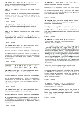 138 - Q260968 ( Prova: CESPE - 2012 - Banco da Amazônia
Bancário / Atualidades / Meio ambiente: mudanças climáticas,
Agricultura e Desenvolvimento sustentável; )
Julgue os itens seguintes, relativos ao novo Código Florestal
brasileiro.
Depois da aprovação do novo Código Florestal pelo Congresso
Nacional, houve diversas manifestações, principalmente de
ambientalistas. Nessas manifestações, reivindicou
ao texto.
( ) Certo ( ) Errado
139 - Q260969 ( Prova: CESPE - 2012 - Banco da Amazônia
Bancário / Atualidades / Meio ambiente: mudanças climáticas,
Agricultura e Desenvolvimento sustentável; )
Julgue os itens seguintes, relativos ao novo Código Florestal
brasileiro.
O motivo principal para a edição do novo Código Florestal foi a
obsolescência do texto anterior, que não sofria alterações desde sua
edição, na época dos governos militares.
( ) Certo ( ) Errado
140 - Q260970 ( Prova: CESPE - 2012 - Banco da Amazônia
Bancário / Atualidades / Economia - Internacional;
A respeito da atual crise econômica global, julgue os itens a seguir.
As medidas empregadas pelo governo da Grécia para contornar se
endividamento incluem a demissão de funcionários públicos, cortes
de gastos públicos e a redução de direitos trabalhistas e do valor de
aposentadorias.
( ) Certo ( ) Errado
GABARITOS: 131 - C 132 - C 133 - C 134
136 - E 137 - C 138 - C 139
141 - Q260971 ( Prova: CESPE - 2012 - Banco da Amazônia
Bancário / Atualidades / Economia - Internacional;
A respeito da atual crise econômica global, julgue os it
Uma das causas da referida crise foi o fato de o mercado imobiliário
norte-americano ter favorecido, por vários anos, a realização de
empréstimos a clientes que não tinham condição de arcar com o
pagamento de suas dívidas.
( ) Certo ( ) Errado
142 - Q260972 ( Prova: CESPE - 2012 - Banco da Amazônia
Bancário / Atualidades / Economia - Internacional;
A respeito da atual crise econômica global, julgue os itens a seguir.
Na Comunidade Europeia, os países que adotaram o euro p
sérias dificuldades econômicas, enquanto aqueles que não optaram
pela moeda única conseguiram resistir aos efeitos da crise, como é o
caso da Espanha.
( ) Certo ( ) Errado
Banco da Amazônia - Técnico
Bancário / Atualidades / Meio ambiente: mudanças climáticas,
vo Código Florestal
Depois da aprovação do novo Código Florestal pelo Congresso
Nacional, houve diversas manifestações, principalmente de
indicou-se o veto integral
Banco da Amazônia - Técnico
Bancário / Atualidades / Meio ambiente: mudanças climáticas,
vo Código Florestal
O motivo principal para a edição do novo Código Florestal foi a
obsolescência do texto anterior, que não sofria alterações desde sua
Banco da Amazônia - Técnico
Internacional; )
obal, julgue os itens a seguir.
As medidas empregadas pelo governo da Grécia para contornar seu
endividamento incluem a demissão de funcionários públicos, cortes
de gastos públicos e a redução de direitos trabalhistas e do valor de
134 - C 135 - C
139 - E 140 - C
Banco da Amazônia - Técnico
Internacional; )
A respeito da atual crise econômica global, julgue os itens a seguir.
Uma das causas da referida crise foi o fato de o mercado imobiliário
americano ter favorecido, por vários anos, a realização de
empréstimos a clientes que não tinham condição de arcar com o
Banco da Amazônia - Técnico
Internacional; )
A respeito da atual crise econômica global, julgue os itens a seguir.
Na Comunidade Europeia, os países que adotaram o euro passam por
sérias dificuldades econômicas, enquanto aqueles que não optaram
pela moeda única conseguiram resistir aos efeitos da crise, como é o
143 - Q260973 ( Prova: CESPE
Bancário / Atualidades / Economia
Com relação a fluxos migratórios, julgue os itens que se seguem.
Por ser um dos poucos países imunes à crise atual, o Japão continua
atraindo imigrantes brasileiros. Em 2010, por exemplo, registrou
maior número de brasileiros nesse país.
( ) Certo ( ) Errado
144 - Q260974 ( Prova: CESPE
Bancário / Atualidades / Sociedade: aspectos demográficos e
populacionais, culturais e religiosos;
Com relação a fluxos migratórios, julgue os itens que se seguem.
Em 2011, verificou-se a redução do número total de estrangeiros no
Brasil, que refletiu a diminuição dos fluxos migratórios ocorrida em
todo o mundo.
( ) Certo ( ) Errado
145 - Q241816 ( Prova: CESPE
Telecomunicações e Eletricidade
Atualidades / Blocos Econômicos;
Tendo o texto acima como referência inicial e considerando a
amplitude do tema por ele abordado, julgue os itens seguintes.
A constituição de blocos econômicos, a exemplo da União Europeia e
do MERCOSUL, é característica marcante do atual estágio da
economia mundial, a globalização, marcada pela ampliação da
capacidade produtiva, dos mercados e da competitividade entre os
agentes econômicos mundiais.
( ) Certo ( ) Errado
146 - Q241817 ( Prova: CESPE
Telecomunicações e Eletricidade
Atualidades / Economia - Nacional;
Na condição de economia emergente, o Bras
preocupado em adotar medidas de austeridade fiscal, de modo que,
no país, não há legislação que obrigue os governantes a subordinar
os gastos públicos ao que se arrecada.
( ) Certo ( ) Errado
( Prova: CESPE - 2012 - Banco da Amazônia - Técnico
Bancário / Atualidades / Economia - Internacional; )
Com relação a fluxos migratórios, julgue os itens que se seguem.
Por ser um dos poucos países imunes à crise atual, o Japão continua
atraindo imigrantes brasileiros. Em 2010, por exemplo, registrou-se o
maior número de brasileiros nesse país.
( Prova: CESPE - 2012 - Banco da Amazônia - Técnico
Bancário / Atualidades / Sociedade: aspectos demográficos e
populacionais, culturais e religiosos; )
xos migratórios, julgue os itens que se seguem.
se a redução do número total de estrangeiros no
Brasil, que refletiu a diminuição dos fluxos migratórios ocorrida em
( Prova: CESPE - 2012 - STJ - Técnico Judiciário -
Telecomunicações e Eletricidade - Conhecimentos Básicos /
Atualidades / Blocos Econômicos; )
Tendo o texto acima como referência inicial e considerando a
amplitude do tema por ele abordado, julgue os itens seguintes.
A constituição de blocos econômicos, a exemplo da União Europeia e
do MERCOSUL, é característica marcante do atual estágio da
economia mundial, a globalização, marcada pela ampliação da
capacidade produtiva, dos mercados e da competitividade entre os
tes econômicos mundiais.
( Prova: CESPE - 2012 - STJ - Técnico Judiciário -
Telecomunicações e Eletricidade - Conhecimentos Básicos /
Nacional; )
Na condição de economia emergente, o Brasil ainda não tem se
preocupado em adotar medidas de austeridade fiscal, de modo que,
no país, não há legislação que obrigue os governantes a subordinar
os gastos públicos ao que se arrecada.
 