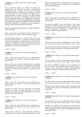 1 - Q350352 ( Prova: CESPE - 2013 - PC-DF - Escrivão de Polícia /
Atualidades )
Com a escalada de violência que acontece nos últimos dias,
especialmente no Rio de Janeiro, com saques e depredações de
patrimônios públicos e privados, ficou claro que as grandes
manifestações de massas não representaram somente um terremoto
na política nacional, mas estão impondo novos desafios para o
Estado democrático de direito. Os policiais do Police Executive
Research Forum, com sede em Washington, enumeraram alguns
pontos fundamentais para lidar com manifestações de massas em
contextos democráticos e de comunicação globalizada e instantânea,
fruto da experiência adquirida pela polícia dos países desenvolvidos
pós-Seattle99: planejamento, coordenação com outras agências de
segurança e logística das forças policiais ou do evento.
Merval Pereira. Repressão na Democracia. In: O Globo , 24/7/2013, p.
4 (com adaptações).
Tendo o texto acima como referência inicial e considerando os
diversos aspectos que envolvem o tema nele abordado, julgue.
As manifestações populares que tomaram conta das ruas de
centenas de cidades brasileiras, a começar por São Paulo, no último
mês de junho, apresentaram características que as diferenciam de
outras que as antecederam, a começar pelo fato de que não foram
planejadas e comandadas por lideranças tradicionais historicamente
identificadas com esse tipo de atuação política.
( ) Certo ( ) Errado
2 - Q350353 ( Prova: CESPE - 2013 - PC-DF - Escrivão de Polícia /
Atualidades )
Tendo o texto acima como referência inicial e considerando os
diversos aspectos que envolvem o tema nele abordado, julgue os
itens de 15 a 19.
Infere-se do texto que as recentes manifestações de rua, a despeito
de terem causado impacto inicial, foram rapidamente assimiladas ou
desconsideradas pelos poderes constituídos, de modo que não
interferiram na rotina do mundo da política e no funcionamento das
instituições.
( ) Certo ( ) Errado
3 - Q350354 ( Prova: CESPE - 2013 - PC-DF - Escrivão de Polícia /
Atualidades )
Tendo o texto acima como referência inicial e considerando os
diversos aspectos que envolvem o tema nele abordado, julgue os
itens de 15 a 19.
De acordo com o texto, mesmo sob a democracia, com a absoluta
prevalência do direito, as forças encarregadas de zelar pela
segurança pública devem agir de modo relativamente semelhante ao
praticado em um Estado autoritário.
( ) Certo ( ) Errado
4 - Q350355 ( Prova: CESPE - 2013 - PC-DF - Escrivão de Polícia /
Atualidades )
Tendo o texto acima como referência inicial e considerando os
diversos aspectos que envolvem o tema nele abordado, julgue os
itens de 15 a 19.
O texto revela o papel que a atual comunicação globalizada e
instantânea exerce no tipo de manifestação popular que, tendo
agora ocorrido no Brasil, ocorre há algum tempo em várias partes do
mundo, a exemplo da repulsa ao terrorismo e da contestação ao
denominado neoliberalismo.
( ) Certo ( ) Errado
5 - Q350356 ( Prova: CESPE - 2013 - PC-DF - Escrivão de Polícia /
Atualidades )
Tendo o texto acima como referência inicial e considerando os
diversos aspectos que envolvem o tema nele abordado, julgue os
itens de 15 a 19.
Ao mencionar Seattle99, o texto faz referência a dois eventos
simultâneos ocorridos na cidade, os quais levaram multidões às ruas
para protestar: o Fórum Social Mundial e a reunião extraordinária do
Conselho de Segurança da Organização das Nações Unidas que
postergou a criação do Estado da Palestina.
( ) Certo ( ) Errado
6 - Q350158 ( Prova: CESPE - 2013 - FUB - Auxiliar de Administração /
Atualidades )
Em junho de 2013, uma série de manifestações sociais tomaram as
ruas do Brasil. Acerca desse assunto, julgue os itens a seguir.
A presidenta Dilma Rousseff foi intransigente com as manifestações e
não propôs medidas para atender as demandas dos manifestantes.
( ) Certo ( ) Errado
7 - Q350159 ( Prova: CESPE - 2013 - FUB - Auxiliar de Administração /
Atualidades )
Em junho de 2013, uma série de manifestações sociais tomaram as
ruas do Brasil. Acerca desse assunto, julgue os itens a seguir.
As primeiras manifestações possuíam uma pauta específica, mas
logo, em razão da forte repressão policial e outros motivos, o
movimento cresceu, alcançando uma parcela maior da população
que ampliou e diversificou o conjunto inicial de reivindicações.
( ) Certo ( ) Errado
8 - Q350160 ( Prova: CESPE - 2013 - FUB - Auxiliar de Administração /
Atualidades )
Em junho de 2013, uma série de manifestações sociais tomaram as
ruas do Brasil. Acerca desse assunto, julgue os itens a seguir.
O fim da corrupção, a reforma política, melhores condições de saúde
e educação foram algumas das reivindicações apresentadas pelos
manifestantes.
( ) Certo ( ) Errado
9 - Q350161 ( Prova: CESPE - 2013 - FUB - Auxiliar de Administração /
Atualidades )
Em junho de 2013, uma série de manifestações sociais tomaram as
ruas do Brasil. Acerca desse assunto, julgue os itens a seguir.
Atendendo aos pedidos dos manifestantes, os parlamentares
votaram a favor da Proposta de Emenda Constitucional número 37, a
PEC 37, que propunha limitar os poderes de investigação concedidos
ao Ministério Público.
( ) Certo ( ) Errado
 