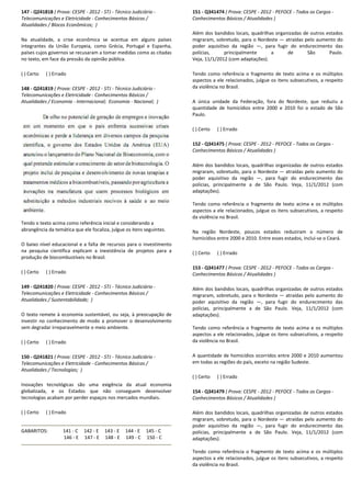 147 - Q241818 ( Prova: CESPE - 2012 - STJ - Técnico Judiciário
Telecomunicações e Eletricidade - Conhecimentos Básicos /
Atualidades / Blocos Econômicos; )
Na atualidade, a crise econômica se acentua em alguns países
integrantes da União Europeia, como Grécia, Portugal e Espanha,
países cujos governos se recusaram a tomar medidas como as citadas
no texto, em face da pressão da opinião pública.
( ) Certo ( ) Errado
148 - Q241819 ( Prova: CESPE - 2012 - STJ - Técnico Judiciário
Telecomunicações e Eletricidade - Conhecimentos B
Atualidades / Economia - Internacional; Economia
Tendo o texto acima como referência inicial e considerando a
abrangência da temática que ele focaliza, julgue os itens seguintes.
O baixo nível educacional e a falta de recursos p
na pesquisa científica explicam a inexistência de projetos para a
produção de biocombustíveis no Brasil.
( ) Certo ( ) Errado
149 - Q241820 ( Prova: CESPE - 2012 - STJ - Técnico Judiciário
Telecomunicações e Eletricidade - Conhecimentos Básicos /
Atualidades / Sustentabilidade; )
O texto remete à economia sustentável, ou seja, à preocupação de
investir no conhecimento de modo a promover o desenvolvimento
sem degradar irreparavelmente o meio ambiente.
( ) Certo ( ) Errado
150 - Q241821 ( Prova: CESPE - 2012 - STJ - Técnico Judiciário
Telecomunicações e Eletricidade - Conhecimentos Básicos /
Atualidades / Tecnologias; )
Inovações tecnológicas são uma exigência da atual economia
globalizada, e os Estados que não consegue
tecnologias acabam por perder espaços nos mercados mundiais.
( ) Certo ( ) Errado
GABARITOS: 141 - C 142 - E 143 - E 144
146 - E 147 - E 148 - E 149
Técnico Judiciário -
Conhecimentos Básicos /
Na atualidade, a crise econômica se acentua em alguns países
integrantes da União Europeia, como Grécia, Portugal e Espanha,
íses cujos governos se recusaram a tomar medidas como as citadas
Técnico Judiciário -
Conhecimentos Básicos /
Economia - Nacional; )
Tendo o texto acima como referência inicial e considerando a
abrangência da temática que ele focaliza, julgue os itens seguintes.
O baixo nível educacional e a falta de recursos para o investimento
na pesquisa científica explicam a inexistência de projetos para a
Técnico Judiciário -
cimentos Básicos /
O texto remete à economia sustentável, ou seja, à preocupação de
investir no conhecimento de modo a promover o desenvolvimento
sem degradar irreparavelmente o meio ambiente.
Técnico Judiciário -
Conhecimentos Básicos /
Inovações tecnológicas são uma exigência da atual economia
globalizada, e os Estados que não conseguem desenvolver
tecnologias acabam por perder espaços nos mercados mundiais.
144 - E 145 - C
149 - C 150 - C
151 - Q341474 ( Prova: CESPE
Conhecimentos Básicos / Atualidades )
Além dos bandidos locais, quadrilhas organizadas de outros estados
migraram, sobretudo, para o Nordeste
poder aquisitivo da região
polícias, principalmente a de São Paulo.
Veja, 11/1/2012 (com adaptações).
Tendo como referência o fragmento de texto acima e os múltiplos
aspectos a ele relacionados, julgue os itens subsecutivos, a respei
da violência no Brasil.
A única unidade da Federação, fora do Nordeste, que reduziu a
quantidade de homicídios entre 2000 e 2010 foi o estado de São
Paulo.
( ) Certo ( ) Errado
152 - Q341475 ( Prova: CESPE
Conhecimentos Básicos / Atualidades )
Além dos bandidos locais, quadrilhas organizadas de outros estados
migraram, sobretudo, para o Nordeste
poder aquisitivo da região
polícias, principalmente a d
adaptações).
Tendo como referência o fragmento de texto acima e os múltiplos
aspectos a ele relacionados, julgue os itens subsecutivos, a respeito
da violência no Brasil.
Na região Nordeste, poucos estados reduziram o n
homicídios entre 2000 e 2010. Entre esses estados, inclui
( ) Certo ( ) Errado
153 - Q341477 ( Prova: CESPE
Conhecimentos Básicos / Atualidades )
Além dos bandidos locais, quadrilhas organiza
migraram, sobretudo, para o Nordeste
poder aquisitivo da região
polícias, principalmente a de São Paulo.
adaptações).
Tendo como referência o fragmen
aspectos a ele relacionados, julgue os itens subsecutivos, a respeito
da violência no Brasil.
A quantidade de homicídios ocorridos entre 2000 e 2010 aumentou
em todas as regiões do país, exceto na região Sudeste.
( ) Certo ( ) Errado
154 - Q341479 ( Prova: CESPE
Conhecimentos Básicos / Atualidades )
Além dos bandidos locais, quadrilhas organizadas de outros estados
migraram, sobretudo, para o Nordeste
poder aquisitivo da região
polícias, principalmente a de São Paulo.
adaptações).
Tendo como referência o fragmento de texto acima e os múltiplos
aspectos a ele relacionados, julgue os itens subsecutivo
da violência no Brasil.
( Prova: CESPE - 2012 - PEFOCE - Todos os Cargos -
Conhecimentos Básicos / Atualidades )
Além dos bandidos locais, quadrilhas organizadas de outros estados
migraram, sobretudo, para o Nordeste — atraídas pelo aumento do
ivo da região —, para fugir do endurecimento das
polícias, principalmente a de São Paulo.
Veja, 11/1/2012 (com adaptações).
Tendo como referência o fragmento de texto acima e os múltiplos
aspectos a ele relacionados, julgue os itens subsecutivos, a respeito
A única unidade da Federação, fora do Nordeste, que reduziu a
quantidade de homicídios entre 2000 e 2010 foi o estado de São
( Prova: CESPE - 2012 - PEFOCE - Todos os Cargos -
ecimentos Básicos / Atualidades )
Além dos bandidos locais, quadrilhas organizadas de outros estados
migraram, sobretudo, para o Nordeste — atraídas pelo aumento do
poder aquisitivo da região —, para fugir do endurecimento das
polícias, principalmente a de São Paulo. Veja, 11/1/2012 (com
Tendo como referência o fragmento de texto acima e os múltiplos
aspectos a ele relacionados, julgue os itens subsecutivos, a respeito
Na região Nordeste, poucos estados reduziram o número de
homicídios entre 2000 e 2010. Entre esses estados, inclui-se o Ceará.
( Prova: CESPE - 2012 - PEFOCE - Todos os Cargos -
Conhecimentos Básicos / Atualidades )
Além dos bandidos locais, quadrilhas organizadas de outros estados
migraram, sobretudo, para o Nordeste — atraídas pelo aumento do
poder aquisitivo da região —, para fugir do endurecimento das
polícias, principalmente a de São Paulo. Veja, 11/1/2012 (com
Tendo como referência o fragmento de texto acima e os múltiplos
aspectos a ele relacionados, julgue os itens subsecutivos, a respeito
A quantidade de homicídios ocorridos entre 2000 e 2010 aumentou
em todas as regiões do país, exceto na região Sudeste.
( Prova: CESPE - 2012 - PEFOCE - Todos os Cargos -
Conhecimentos Básicos / Atualidades )
Além dos bandidos locais, quadrilhas organizadas de outros estados
migraram, sobretudo, para o Nordeste — atraídas pelo aumento do
er aquisitivo da região —, para fugir do endurecimento das
polícias, principalmente a de São Paulo. Veja, 11/1/2012 (com
Tendo como referência o fragmento de texto acima e os múltiplos
aspectos a ele relacionados, julgue os itens subsecutivos, a respeito
 