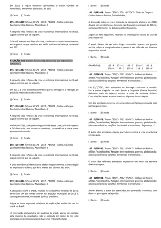 Em 2010, a região Nordeste apresentou o maior número de
homicídios, em termos absolutos, do país.
( ) Certo ( ) Errado
155 - Q341480 ( Prova: CESPE - 2012 - PEFOCE - Todos os Cargos -
Conhecimentos Básicos / Atualidades )
A respeito dos reflexos da crise econômica internacional no Brasil,
julgue os itens que se seguem.
O Brasil, mesmo em face da crise, continuou a atrair investimentos
estrangeiros, o que resultou em saldo positivo na balança comercial
em 2011.
( ) Certo ( ) Errado
ATENÇÃO: Esta questão foi anulada pela banca que organizou o
concurso.")
156 - Q341482 ( Prova: CESPE - 2012 - PEFOCE - Todos os Cargos -
Conhecimentos Básicos / Atualidades )
A respeito dos reflexos da crise econômica internacional no Brasil,
julgue os itens que se seguem.
Em 2011, a crise européia contribuiu para a deflação e a retração do
produto interno bruto brasileiro.
( ) Certo ( ) Errado
157 - Q341483 ( Prova: CESPE - 2012 - PEFOCE - Todos os Cargos -
Conhecimentos Básicos / Atualidades )
A respeito dos reflexos da crise econômica internacional no Brasil,
julgue os itens que se seguem.
No fim de 2011, a despeito da gravidade dessa crise, o Brasil superou
a Grã-Bretanha, em termos econômicos, tornando-se a sexta maior
economia do mundo.
( ) Certo ( ) Errado
158 - Q341485 ( Prova: CESPE - 2012 - PEFOCE - Todos os Cargos -
Conhecimentos Básicos / Atualidades )
A respeito dos reflexos da crise econômica internacional no Brasil,
julgue os itens que se seguem.
A crise econômica internacional afetou negativamente a arrecadação
de impostos brasileira, que foi a menor dos últimos dez anos.
( ) Certo ( ) Errado
159 - Q341486 ( Prova: CESPE - 2012 - PEFOCE - Todos os Cargos -
Conhecimentos Básicos / Atualidades )
A discussão sobre o crack, iniciada na campanha eleitoral de 2010,
deverá ser um dos temas centrais nas disputas municipais de 2012 e,
consequentemente, no debate político brasileiro.
Julgue os itens seguintes, relativos às implicações sociais do uso do
crack no Brasil.
A internação compulsória de usuários de crack, apesar de apoiada
pela maioria da população, não é aplicada em razão de ter sido
declarada inconstitucional pelo Supremo Tribunal Federal.
( ) Certo ( ) Errado
160 - Q341488 ( Prova: CESPE - 2012 - PEFOCE - Todos os Cargos -
Conhecimentos Básicos / Atualidades )
A discussão sobre o crack, iniciada na campanha eleitoral de 2010,
deverá ser um dos temas centrais nas disputas municipais de 2012 e,
consequentemente, no debate político brasileiro.
Julgue os itens seguintes, relativos às implicações sociais do uso do
crack no Brasil.
O crack deixou de ser uma droga consumida apenas por grupos
sociais pobres e marginalizados e passou a ser utilizada por diversos
segmentos sociais.
( ) Certo ( ) Errado
GABARITOS: 151 - E 152 - E 153 - C 154 - C 155 - E
156 - E 157 - C 158 - E 159 - E 160 - C
161 - Q258928 ( Prova: CESPE - 2012 - PM-CE - Soldado da Polícia
Militar / Atualidades / Relações internacionais: guerras; globalização;
blocos econômicos; conflitos territoriais e terrorismo; )
Em 22/7/2011, dois atentados na Noruega chocaram o mundo.
Foi a maior tragédia no país desde a Segunda Guerra Mundial,
deixando mais de setenta mortos e mais de sessenta feridos.
Com relação a esses acontecimentos, julgue os itens a seguir.
Um dos atentados ocorreu em uma colônia de férias promovida pelo
partido governista.
( ) Certo ( ) Errado
162 - Q258929 ( Prova: CESPE - 2012 - PM-CE - Soldado da Polícia
Militar / Atualidades / Relações internacionais: guerras; globalização;
blocos econômicos; conflitos territoriais e terrorismo; Segurança; )
O autor dos atentados alegou que lutava contra a crise econômica
em seu país.
( ) Certo ( ) Errado
163 - Q258930 ( Prova: CESPE - 2012 - PM-CE - Soldado da Polícia
Militar / Atualidades / Relações internacionais: guerras; globalização;
blocos econômicos; conflitos territoriais e terrorismo; )
O autor dos referidos atentados inspirou-se em ideias da extrema
direita europeia.
( ) Certo ( ) Errado
164 - Q258931 ( Prova: CESPE - 2012 - PM-CE - Soldado da Polícia
Militar / Atualidades / Relações internacionais: guerras; globalização;
blocos econômicos; conflitos territoriais e terrorismo; )
Anders Breivik, o autor dos atentados, era conhecido criminoso, com
diversas passagens pela prisão.
( ) Certo ( ) Errado
 