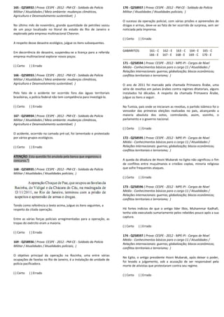 165 - Q258932 ( Prova: CESPE - 2012 - PM-CE - Soldado da Polícia
Militar / Atualidades / Meio ambiente: mudanças climáticas,
Agricultura e Desenvolvimento sustentável; )
No último mês de novembro, grande quantidade de petróleo
de um poço localizado no litoral do estado do Rio de
explorado pela empresa multinacional Chevron.
A respeito desse desastre ecológico, julgue os itens
Em decorrência do desastre, suspendeu-se a licença para a referida
empresa multinacional explorar novos poços.
( ) Certo ( ) Errado
166 - Q258933 ( Prova: CESPE - 2012 - PM-CE - Soldado da Polícia
Militar / Atualidades / Meio ambiente: mudanças climáticas,
Agricultura e Desenvolvimento sustentável; )
Pelo fato de o acidente ter ocorrido fora das águas territoriais
brasileiras, a polícia federal não tem competência para investigá
( ) Certo ( ) Errado
167 - Q258934 ( Prova: CESPE - 2012 - PM-CE - Soldado da Polícia
Militar / Atualidades / Meio ambiente: mudanças climáticas,
Agricultura e Desenvolvimento sustentável; )
O acidente, ocorrido na camada pré-sal, foi lamentado e protestado
por vários grupos ecológicos.
( ) Certo ( ) Errado
ATENÇÃO: Esta questão foi anulada pela banca que organizou o
concurso.")
168 - Q258935 ( Prova: CESPE - 2012 - PM-CE - Soldado da Polícia
Militar / Atualidades / Atualidades policiais; )
Tendo como referência o texto acima, julgue os itens
respeito da citada operação.
Entre as várias forças policiais arregimentadas para a operação, as
tropas do exército eram a maioria.
( ) Certo ( ) Errado
169 - Q258936 ( Prova: CESPE - 2012 - PM-CE - Sold
Militar / Atualidades / Atualidades policiais; )
O objetivo principal da operação na Rocinha, uma entre várias
ocupações de favelas no Rio de Janeiro, é a instalação de unidade de
polícia pacificadora.
( ) Certo ( ) Errado
Soldado da Polícia
s climáticas,
No último mês de novembro, grande quantidade de petróleo vazou
de um poço localizado no litoral do estado do Rio de Janeiro e
re ecológico, julgue os itens subsequentes.
se a licença para a referida
Soldado da Polícia
Atualidades / Meio ambiente: mudanças climáticas,
Pelo fato de o acidente ter ocorrido fora das águas territoriais
brasileiras, a polícia federal não tem competência para investigá-lo.
Soldado da Polícia
Militar / Atualidades / Meio ambiente: mudanças climáticas,
sal, foi lamentado e protestado
: Esta questão foi anulada pela banca que organizou o
Soldado da Polícia
ia o texto acima, julgue os itens seguintes, a
Entre as várias forças policiais arregimentadas para a operação, as
Soldado da Polícia
O objetivo principal da operação na Rocinha, uma entre várias
ocupações de favelas no Rio de Janeiro, é a instalação de unidade de
170 - Q258937 ( Prova: CESPE
Militar / Atualidades / Atualidades policiais;
O sucesso da operação policial, com várias prisões e apreensões de
drogas e armas, deve-se ao fato de ter ocorrido de surpresa, sem ser
noticiada pela imprensa.
( ) Certo ( ) Errado
GABARITOS: 161 - C
166 - E
171 - Q258594 ( Prova: CESPE
Médio - Conhecimentos básicos para o cargo 11 / Atualidades /
Relações internacionais: guerras; globalização; blocos econômicos;
conflitos territoriais e terrorismo;
O ano de 2011 foi marcado pela chamada Primavera Árabe, uma
série de revoltas em países árabes contra regimes ditatoriais, alguns
instalados há décadas. A respeito da chamada Primavera Árabe,
julgue os itens a seguir.
Na Tunísia, país onde se iniciaram as revoltas, o partido islâmico foi o
vencedor das primeiras eleições realizadas no
maioria absoluta dos votos, controlando, assim, sozinho, o
parlamento e o governo nacional.
( ) Certo ( ) Errado
172 - Q258595 ( Prova: CESPE
Médio - Conhecimentos básicos para o cargo 11 / Atuali
Relações internacionais: guerras; globalização; blocos econômicos;
conflitos territoriais e terrorismo;
A queda da ditadura de Hosni Mubarak no Egito não significou o fim
de conflitos entre muçulmanos e cristãos coptas, minoria religiosa
que sofre frequentes ataques.
( ) Certo ( ) Errado
173 - Q258596 ( Prova: CESPE
Médio - Conhecimentos básicos para o cargo 11 / Atualidades /
Relações internacionais: guerras; globalização; blocos econômicos;
conflitos territoriais e terrorismo;
Há fortes indícios de que o antigo líder líbio, Muhammar Kadhafi,
tenha sido executado sumariamente pelos rebeldes pouco após a sua
captura.
( ) Certo ( ) Errado
174 - Q258597 ( Prova: CESPE
Médio - Conhecimentos básicos para o cargo 11 / Atualidades /
Relações internacionais: guerras; globalização; blocos econômicos;
conflitos territoriais e terrorismo;
No Egito, o antigo presidente Hosni Mubarak, após deixar o poder,
foi levado a julgamento, sob a acusação de ser responsável pela
morte de ativistas que protestaram contra seu regime.
( ) Certo ( ) Errado
( Prova: CESPE - 2012 - PM-CE - Soldado da Polícia
Militar / Atualidades / Atualidades policiais; )
O sucesso da operação policial, com várias prisões e apreensões de
se ao fato de ter ocorrido de surpresa, sem ser
162 - E 163 - C 164 - E 165 - C
167 - E 168 - E 169 - C 170 - E
( Prova: CESPE - 2012 - MPE-PI - Cargos de Nível
Conhecimentos básicos para o cargo 11 / Atualidades /
Relações internacionais: guerras; globalização; blocos econômicos;
conflitos territoriais e terrorismo; )
O ano de 2011 foi marcado pela chamada Primavera Árabe, uma
países árabes contra regimes ditatoriais, alguns
instalados há décadas. A respeito da chamada Primavera Árabe,
Na Tunísia, país onde se iniciaram as revoltas, o partido islâmico foi o
vencedor das primeiras eleições realizadas no país, alcançando a
maioria absoluta dos votos, controlando, assim, sozinho, o
parlamento e o governo nacional.
( Prova: CESPE - 2012 - MPE-PI - Cargos de Nível
Conhecimentos básicos para o cargo 11 / Atualidades /
Relações internacionais: guerras; globalização; blocos econômicos;
conflitos territoriais e terrorismo; )
A queda da ditadura de Hosni Mubarak no Egito não significou o fim
de conflitos entre muçulmanos e cristãos coptas, minoria religiosa
fre frequentes ataques.
( Prova: CESPE - 2012 - MPE-PI - Cargos de Nível
Conhecimentos básicos para o cargo 11 / Atualidades /
Relações internacionais: guerras; globalização; blocos econômicos;
ritoriais e terrorismo; )
Há fortes indícios de que o antigo líder líbio, Muhammar Kadhafi,
tenha sido executado sumariamente pelos rebeldes pouco após a sua
( Prova: CESPE - 2012 - MPE-PI - Cargos de Nível
Conhecimentos básicos para o cargo 11 / Atualidades /
Relações internacionais: guerras; globalização; blocos econômicos;
conflitos territoriais e terrorismo; )
No Egito, o antigo presidente Hosni Mubarak, após deixar o poder,
amento, sob a acusação de ser responsável pela
morte de ativistas que protestaram contra seu regime.
 