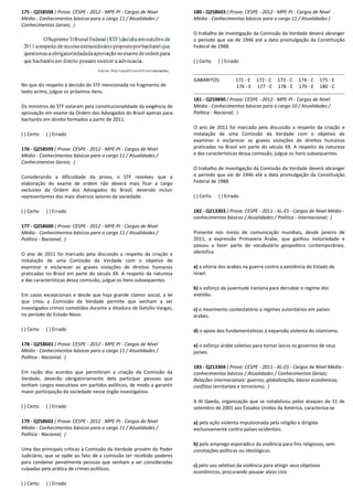 175 - Q258598 ( Prova: CESPE - 2012 - MPE-PI - Cargos de Nível
Médio - Conhecimentos básicos para o cargo 11 / Atualidades /
Conhecimentos Gerais; )
No que diz respeito à decisão do STF mencionada no fragmento de
texto acima, julgue os próximos itens.
Os ministros do STF votaram pela constitucionalidade da exigência de
aprovação em exame da Ordem dos Advogados do Brasil apenas para
bacharéis em direito formados a partir de 2011.
( ) Certo ( ) Errado
176 - Q258599 ( Prova: CESPE - 2012 - MPE-PI - Cargos de Nível
Médio - Conhecimentos básicos para o cargo 11 / Atualidades /
Conhecimentos Gerais; )
Considerando a dificuldade da prova, o STF resolveu que a
elaboração do exame de ordem não deverá mais ficar a cargo
exclusivo da Ordem dos Advogados do Brasil, devendo incluir
representantes dos mais diversos setores da sociedade.
( ) Certo ( ) Errado
177 - Q258600 ( Prova: CESPE - 2012 - MPE-PI - Cargos de Nível
Médio - Conhecimentos básicos para o cargo 11 / Atualidades /
Política - Nacional; )
O ano de 2011 foi marcado pela discussão a respeito da criação e
instalação de uma Comissão da Verdade com o objetivo de
examinar e esclarecer as graves violações de direitos humanos
praticadas no Brasil em parte do século XX. A respeito da natureza
e das características dessa comissão, julgue os itens subsequentes.
Em casos excepcionais e desde que haja grande clamor social, a lei
que criou a Comissão da Verdade permite que venham a ser
investigados crimes cometidos durante a ditadura de Getúlio Vargas,
no período do Estado Novo.
( ) Certo ( ) Errado
178 - Q258601 ( Prova: CESPE - 2012 - MPE-PI - Cargos de Nível
Médio - Conhecimentos básicos para o cargo 11 / Atualidades /
Política - Nacional; )
Em razão dos acordos que permitiram a criação da Comissão da
Verdade, deverão obrigatoriamente dela participar pessoas que
tenham cargos executivos em partidos políticos, de modo a garantir
maior participação da sociedade nesse órgão investigativo.
( ) Certo ( ) Errado
179 - Q258602 ( Prova: CESPE - 2012 - MPE-PI - Cargos de Nível
Médio - Conhecimentos básicos para o cargo 11 / Atualidades /
Política - Nacional; )
Uma das principais críticas à Comissão da Verdade provém do Poder
Judiciário, que se opõe ao fato de a comissão ter recebido poderes
para condenar penalmente pessoas que venham a ser consideradas
culpadas pela prática de crimes políticos.
( ) Certo ( ) Errado
180 - Q258603 ( Prova: CESPE - 2012 - MPE-PI - Cargos de Nível
Médio - Conhecimentos básicos para o cargo 11 / Atualidades )
O trabalho de investigação da Comissão da Verdade deverá abranger
o período que vai de 1946 até a data promulgação da Constituição
Federal de 1988.
( ) Certo ( ) Errado
GABARITOS: 171 - E 172 - C 173 - C 174 - C 175 - E
176 - E 177 - E 178 - E 179 - E 180 - C
181 - Q259890 ( Prova: CESPE - 2012 - MPE-PI - Cargos de Nível
Médio - Conhecimentos básicos para o cargo 10 / Atualidades /
Política - Nacional; )
O ano de 2011 foi marcado pela discussão a respeito da criação e
instalação de uma Comissão da Verdade com o objetivo de
examinar e esclarecer as graves violações de direitos humanos
praticadas no Brasil em parte do século XX. A respeito da natureza
e das características dessa comissão, julgue os itens subsequentes.
O trabalho de investigação da Comissão da Verdade deverá abranger
o período que vai de 1946 até a data promulgação da Constituição
Federal de 1988.
( ) Certo ( ) Errado
182 - Q213303 ( Prova: CESPE - 2011 - AL-ES - Cargos de Nível Médio -
conhecimentos básicos / Atualidades / Política - Internacional; )
Presente nos meios de comunicação mundiais, desde janeiro de
2011, a expressão Primavera Árabe, que ganhou notoriedade e
passou a fazer parte do vocabulário geopolítico contemporâneo,
identifica
a) a vitória dos árabes na guerra contra a existência do Estado de
Israel.
b) o esforço da juventude iraniana para derrubar o regime dos
aiatolás.
c) o movimento contestatório a regimes autoritários em países
árabes.
d) o apoio dos fundamentalistas à expansão violenta do islamismo.
e) o esforço árabe coletivo para tornar laicos os governos de seus
países.
183 - Q213304 ( Prova: CESPE - 2011 - AL-ES - Cargos de Nível Médio -
conhecimentos básicos / Atualidades / Conhecimentos Gerais;
Relações internacionais: guerras; globalização; blocos econômicos;
conflitos territoriais e terrorismo; )
A Al Qaeda, organização que se notabilizou pelos ataques de 11 de
setembro de 2001 aos Estados Unidos da América, caracteriza-se
a) pela ação violenta impulsionada pela religião e dirigida
exclusivamente contra países ocidentais.
b) pelo emprego esporádico da violência para fins religiosos, sem
conotações políticas ou ideológicas.
c) pelo uso seletivo da violência para atingir seus objetivos
econômicos, procurando poupar alvos civis
 