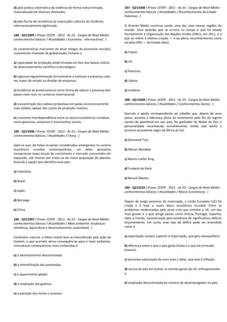 d) pela prática sistemática de violência de forma indiscriminada,
materializada em diversos atentados.
e) pela forma de resistência às imposições culturais do Ocidente,
internacionalmente legitimada.
184 - Q213305 ( Prova: CESPE - 2011 - AL-ES - Cargos de Nível Médio -
conhecimentos básicos / Atualidades / Economia - Internacional; )
As características marcantes do atual estágio da economia mundial,
comumente chamado de globalização, incluem a
a) capacidade de produção ainda limitada em face dos baixos índices
de desenvolvimento científico e tecnológico.
b) vigorosa regulamentação da economia e estímulo à presença cada
vez maior do estado na direção de empresas.
c) tendência ao protecionismo como forma de reduzir a presença dos
países mais ricos no comércio internacional.
d) concentração das cadeias produtivas em países economicamente
mais sólidos, apesar dos custos de produção maiores.
e) crescente interdependência entre os atores econômicos mundiais,
como governos, empresas e movimentos sociais.
185 - Q213306 ( Prova: CESPE - 2011 - AL-ES - Cargos de Nível Médio -
conhecimentos básicos / Atualidades / China; )
Sabe-se que, de todos os países considerados emergentes no cenário
econômico mundial contemporâneo, um deles apresenta
excepcionais taxas anuais de crescimento e mercado consumidor em
expansão, até mesmo por tratar-se da maior população do planeta.
Assinale a opção que identifica esse país.
a) Indonésia
b) Brasil
c) Japão
d) Noruega
e) China
186 - Q213307 ( Prova: CESPE - 2011 - AL-ES - Cargos de Nível Médio -
conhecimentos básicos / Atualidades / Meio ambiente: mudanças
climáticas, Agricultura e Desenvolvimento sustentável; )
Fenômeno natural, o efeito estufa tem-se intensificado pela ação do
homem, o que acarreta sérias consequências para o meio ambiente.
Uma dessas consequências mais conhecidas é
a) o desmatamento descontrolado.
b) a intensificação das queimadas.
c) o aquecimento global.
d) a ampliação das geleiras.
e) a poluição dos mares e oceanos.
187 - Q213308 ( Prova: CESPE - 2011 - AL-ES - Cargos de Nível Médio -
conhecimentos básicos / Atualidades / Reconhecimento do Estado
Palestino; )
O Oriente Médio continua sendo uma das mais tensas regiões do
mundo. Uma questão que se arrasta no tempo e que foi levada
formalmente à Organização das Nações Unidas (ONU), em 2011, é a
que se refere à efetiva criação — e ao pleno reconhecimento como
tal pela ONU — do Estado do(a)
a) Iraque.
b) Irã.
c) Palestina.
d) Líbano.
e) Jordânia.
188 - Q213309 ( Prova: CESPE - 2011 - AL-ES - Cargos de Nível Médio -
conhecimentos básicos / Atualidades / Conhecimentos Gerais; )
Assinale a opção correspondente ao cidadão que, depois de anos
preso, assumiu a liderança plena do movimento pelo fim do regime
racista do apartheid em seu país; foi ganhador do Nobel da Paz; é
personalidade reconhecida mundialmente, tendo sido eleito o
primeiro presidente negro da África do Sul.
a) Desmond Tutu
b) Nelson Mandela
c) Martin Luther King
d) Frederik de Klerk
e) Barack Obama
189 - Q213310 ( Prova: CESPE - 2011 - AL-ES - Cargos de Nível Médio -
conhecimentos básicos / Atualidades / Blocos Econômicos; )
Depois de longo processo de maturação, a União Europeia (UE) foi
criada e é hoje o maior bloco econômico mundial. Entre os
problemas evidenciados pela atual crise que envolve a UE, um dos
mais graves é o que atinge países como Grécia, Portugal, Espanha,
Itália e Irlanda, caracterizado pela existência de significativos déficits
orçamentários. Em suma, esse tipo de déficit pode ser entendido
como a
a) exportação sempre superior à importação, que gera desequilíbrio.
b) diferença entre o que o país gasta (mais) e o que ele arrecada
(menos).
c) excessiva valorização do euro ante o dólar, que leva à inflação.
d) recusa do país em aceitar as normas gerais da UE, enfraquecendo-
a.
e) ampliação descontrolada do número de desempregados no país.
 