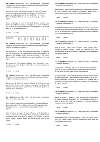 190 - Q204437 ( Prova: CESPE - 2011 - BRB - Escriturário / Atualidades
/ Relações internacionais: guerras; globalização; blocos econômicos;
conflitos territoriais e terrorismo; )
Em maio de 2011, o líder terrorista Osama Bin Laden — até então
um dos homens mais procurados pelos serviços de inteligência e
segurança dos Estados Unidos da América (EUA) — foi morto.
Com relação a esse fato e às suas consequências, julgue os itens a
seguir.
Após a confirmação da morte do líder da Al-Qaeda, o presidente dos
EUA, Barack Obama, declarou o fim da guerra ao terror e informou
que as tropas de seu país serão retiradas do Afeganistão e do Iraque
até o dia 31 de dezembro de 2011.
( ) Certo ( ) Errado
GABARITOS: 181 - C 182 - C 183 - D 184 - E 185 - E
186 - C 187 - C 188 - B 189 - B 190 - E
191 - Q204438 ( Prova: CESPE - 2011 - BRB - Escriturário / Atualidades
/ Relações internacionais: guerras; globalização; blocos econômicos;
conflitos territoriais e terrorismo; )
Em maio de 2011, o líder terrorista Osama Bin Laden — até então
um dos homens mais procurados pelos serviços de inteligência e
segurança dos Estados Unidos da América (EUA) — foi morto.
Com relação a esse fato e às suas consequências, julgue os itens a
seguir.
De acordo com informações divulgadas pelas autoridades norte-
americanas, o corpo de Osama Bin Laden não foi enterrado, mas
lançado ao mar.
( ) Certo ( ) Errado
192 - Q204439 ( Prova: CESPE - 2011 - BRB - Escriturário / Atualidades
/ Relações internacionais: guerras; globalização; blocos econômicos;
conflitos territoriais e terrorismo; )
Com a morte de Osama Bin Laden, a Al-Qaeda foi desfeita, uma vez
que também foram mortos, durante a operação planejada pelos
militares norte-americanos, os principais comandantes políticos e
militares dessa organização.
( ) Certo ( ) Errado
193 - Q204440 ( Prova: CESPE - 2011 - BRB - Escriturário / Atualidades
/ Economia - Internacional; )
Com referência à aprovação, em junho de 2011, e à repercussão, na
Europa, do conjunto de medidas econômicas e fiscais proposto pela
Grécia para conter a crise econômica no país, julgue os itens a
seguir.
Mesmo após a aprovação do pacote fiscal, a União Européia se
recusou a conceder novos empréstimos aos gregos, dado o caráter
contraproducente desse tipo de medida, que poderia incentivar
outros países a contrair dívidas sem condições de honrá-las no
futuro.
( ) Certo ( ) Errado
194 - Q204441 ( Prova: CESPE - 2011 - BRB - Escriturário / Atualidades
/ Economia - Internacional; )
A população da Grécia reagiu à aprovação das medidas de contenção
da crise propostas pelo governo, promovendo greve geral e
manifestações políticas nas ruas da capital do país, Atenas.
( ) Certo ( ) Errado
195 - Q204442 ( Prova: CESPE - 2011 - BRB - Escriturário / Atualidades
/ Economia - Internacional; )
O aprofundamento da crise na Grécia deveu-se à recusa do governo
local em adotar o euro como moeda nacional, fato que impediu esse
país de se beneficiar do ciclo de crescimento econômico europeu da
primeira década do século XXI.
( ) Certo ( ) Errado
196 - Q204443 ( Prova: CESPE - 2011 - BRB - Escriturário / Atualidades
/ Economia - Internacional; )
Além da Grécia, outros países europeus, como Espanha, Itália,
Portugal e Irlanda, também podem ser afetados pela crise
econômica, em razão das dificuldades que eles enfrentam para pagar
suas dívidas públicas.
( ) Certo ( ) Errado
197 - Q204444 ( Prova: CESPE - 2011 - BRB - Escriturário / Atualidades
/ Economia - Nacional; )
Considerando a publicação, em maio de 2011, de medida provisória
que trata da concessão de incentivos à produção de equipamentos
do tipo tablet no Brasil, julgue os itens que se seguem.
Os representantes do setor industrial, embora considerem a iniciativa
do governo meritória, julgam-na de difícil implantação, uma vez que,
em contrapartida à concessão de incentivos fiscais, se exige que a
totalidade dos componentes utilizados na montagem do produto seja
de origem nacional.
( ) Certo ( ) Errado
198 - Q204445 ( Prova: CESPE - 2011 - BRB - Escriturário / Atualidades
/ Economia - Nacional; )
Apesar de simpática à medida, a Apple, a mais conhecida vendedora
de tablets, anunciou oficialmente não ter interesse em produzir o
iPad no Brasil, em razão de considerar o mercado brasileiro
irrelevante em termos globais.
( ) Certo ( ) Errado
199 - Q204446 ( Prova: CESPE - 2011 - BRB - Escriturário / Atualidades
/ Economia - Nacional; )
A medida provisória em questão permite a isenção de tributos, como
o PIS e a COFINS, sobre o produto fabricado no Brasil, a fim de
incentivar a produção local.
( ) Certo ( ) Errado
 