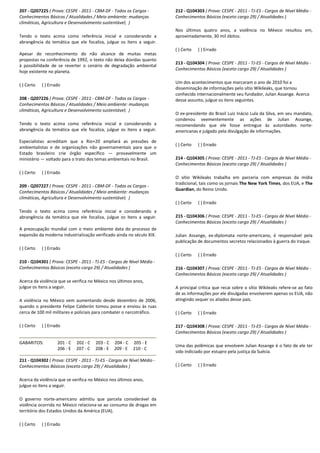 207 - Q207225 ( Prova: CESPE - 2011 - CBM-DF - Todos os Cargos -
Conhecimentos Básicos / Atualidades / Meio ambiente: mudanças
climáticas, Agricultura e Desenvolvimento sustentável; )
Tendo o texto acima como referência inicial e considerando a
abrangência da temática que ele focaliza, julgue os itens a seguir.
Apesar do reconhecimento do não alcance de muitas metas
propostas na conferência de 1992, o texto não deixa dúvidas quanto
à possibilidade de se reverter o cenário de degradação ambiental
hoje existente no planeta.
( ) Certo ( ) Errado
208 - Q207226 ( Prova: CESPE - 2011 - CBM-DF - Todos os Cargos -
Conhecimentos Básicos / Atualidades / Meio ambiente: mudanças
climáticas, Agricultura e Desenvolvimento sustentável; )
Tendo o texto acima como referência inicial e considerando a
abrangência da temática que ele focaliza, julgue os itens a seguir.
Especialistas acreditam que a Rio+20 ampliará as pressões de
ambientalistas e de organizações não governamentais para que o
Estado brasileiro crie órgão específico — provavelmente um
ministério — voltado para o trato dos temas ambientais no Brasil.
( ) Certo ( ) Errado
209 - Q207227 ( Prova: CESPE - 2011 - CBM-DF - Todos os Cargos -
Conhecimentos Básicos / Atualidades / Meio ambiente: mudanças
climáticas, Agricultura e Desenvolvimento sustentável; )
Tendo o texto acima como referência inicial e considerando a
abrangência da temática que ele focaliza, julgue os itens a seguir.
A preocupação mundial com o meio ambiente data do processo de
expansão da moderna industrialização verificado ainda no século XIX.
( ) Certo ( ) Errado
210 - Q104301 ( Prova: CESPE - 2011 - TJ-ES - Cargos de Nível Médio -
Conhecimentos Básicos (exceto cargo 29) / Atualidades )
Acerca da violência que se verifica no México nos últimos anos,
julgue os itens a seguir.
A violência no México vem aumentando desde dezembro de 2006,
quando o presidente Felipe Calderón tomou posse e enviou às ruas
cerca de 100 mil militares e policiais para combater o narcotráfico.
( ) Certo ( ) Errado
GABARITOS: 201 - C 202 - C 203 - C 204 - C 205 - E
206 - E 207 - C 208 - E 209 - E 210 - C
211 - Q104302 ( Prova: CESPE - 2011 - TJ-ES - Cargos de Nível Médio -
Conhecimentos Básicos (exceto cargo 29) / Atualidades )
Acerca da violência que se verifica no México nos últimos anos,
julgue os itens a seguir.
O governo norte-americano admitiu que parcela considerável da
violência ocorrida no México relaciona-se ao consumo de drogas em
território dos Estados Unidos da América (EUA).
( ) Certo ( ) Errado
212 - Q104303 ( Prova: CESPE - 2011 - TJ-ES - Cargos de Nível Médio -
Conhecimentos Básicos (exceto cargo 29) / Atualidades )
Nos últimos quatro anos, a violência no México resultou em,
aproximadamente, 30 mil óbitos.
( ) Certo ( ) Errado
213 - Q104304 ( Prova: CESPE - 2011 - TJ-ES - Cargos de Nível Médio -
Conhecimentos Básicos (exceto cargo 29) / Atualidades )
Um dos acontecimentos que marcaram o ano de 2010 foi a
disseminação de informações pelo sítio Wikileaks, que tornou
conhecido internacionalmente seu fundador, Julian Assange. Acerca
desse assunto, julgue os itens seguintes.
O ex-presidente do Brasil Luiz Inácio Lula da Silva, em seu mandato,
condenou veementemente as ações de Julian Assange,
recomendando que ele fosse entregue às autoridades norte-
americanas e julgado pela divulgação de informações.
( ) Certo ( ) Errado
214 - Q104305 ( Prova: CESPE - 2011 - TJ-ES - Cargos de Nível Médio -
Conhecimentos Básicos (exceto cargo 29) / Atualidades )
O sítio Wikileaks trabalha em parceria com empresas da mídia
tradicional, tais como os jornais The New York Times, dos EUA, e The
Guardian, do Reino Unido.
( ) Certo ( ) Errado
215 - Q104306 ( Prova: CESPE - 2011 - TJ-ES - Cargos de Nível Médio -
Conhecimentos Básicos (exceto cargo 29) / Atualidades )
Julian Assange, ex-diplomata norte-americano, é responsável pela
publicação de documentos secretos relacionados à guerra do Iraque.
( ) Certo ( ) Errado
216 - Q104307 ( Prova: CESPE - 2011 - TJ-ES - Cargos de Nível Médio -
Conhecimentos Básicos (exceto cargo 29) / Atualidades )
A principal crítica que recai sobre o sítio Wikileaks refere-se ao fato
de as informações por ele divulgadas envolverem apenas os EUA, não
atingindo sequer os aliados desse país.
( ) Certo ( ) Errado
217 - Q104308 ( Prova: CESPE - 2011 - TJ-ES - Cargos de Nível Médio -
Conhecimentos Básicos (exceto cargo 29) / Atualidades )
Uma das polêmicas que envolvem Julian Assange é o fato de ele ter
sido indiciado por estupro pela justiça da Suécia.
( ) Certo ( ) Errado
 