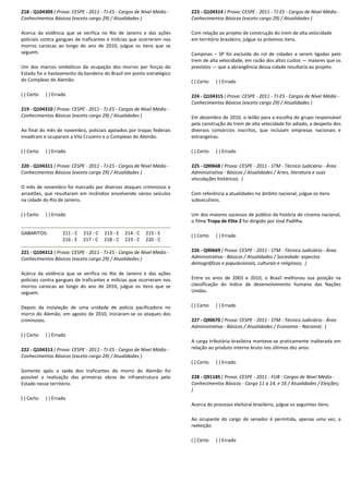 218 - Q104309 ( Prova: CESPE - 2011 - TJ-ES - Cargos de Nível Médio -
Conhecimentos Básicos (exceto cargo 29) / Atualidades )
Acerca da violência que se verifica no Rio de Janeiro e das ações
policiais contra gangues de traficantes e milícias que ocorreram nos
morros cariocas ao longo do ano de 2010, julgue os itens que se
seguem.
Um dos marcos simbólicos da ocupação dos morros por forças do
Estado foi o hasteamento da bandeira do Brasil em ponto estratégico
do Complexo do Alemão.
( ) Certo ( ) Errado
219 - Q104310 ( Prova: CESPE - 2011 - TJ-ES - Cargos de Nível Médio -
Conhecimentos Básicos (exceto cargo 29) / Atualidades )
Ao final do mês de novembro, policiais apoiados por tropas federais
invadiram e ocuparam a Vila Cruzeiro e o Complexo do Alemão.
( ) Certo ( ) Errado
220 - Q104311 ( Prova: CESPE - 2011 - TJ-ES - Cargos de Nível Médio -
Conhecimentos Básicos (exceto cargo 29) / Atualidades )
O mês de novembro foi marcado por diversos ataques criminosos e
arrastões, que resultaram em incêndios envolvendo vários veículos
na cidade do Rio de Janeiro.
( ) Certo ( ) Errado
GABARITOS: 211 - C 212 - C 213 - E 214 - C 215 - E
216 - E 217 - C 218 - C 219 - C 220 - C
221 - Q104312 ( Prova: CESPE - 2011 - TJ-ES - Cargos de Nível Médio -
Conhecimentos Básicos (exceto cargo 29) / Atualidades )
Acerca da violência que se verifica no Rio de Janeiro e das ações
policiais contra gangues de traficantes e milícias que ocorreram nos
morros cariocas ao longo do ano de 2010, julgue os itens que se
seguem.
Depois da instalação de uma unidade de polícia pacificadora no
morro do Alemão, em agosto de 2010, iniciaram-se os ataques dos
criminosos.
( ) Certo ( ) Errado
222 - Q104313 ( Prova: CESPE - 2011 - TJ-ES - Cargos de Nível Médio -
Conhecimentos Básicos (exceto cargo 29) / Atualidades )
Somente após a saída dos traficantes do morro do Alemão foi
possível a realização das primeiras obras de infraestrutura pelo
Estado nesse território.
( ) Certo ( ) Errado
223 - Q104314 ( Prova: CESPE - 2011 - TJ-ES - Cargos de Nível Médio -
Conhecimentos Básicos (exceto cargo 29) / Atualidades )
Com relação ao projeto de construção do trem de alta velocidade
em território brasileiro, julgue os próximos itens.
Campinas – SP foi excluída do rol de cidades a serem ligadas pelo
trem de alta velocidade, em razão dos altos custos — maiores que os
previstos — que a abrangência dessa cidade resultaria ao projeto.
( ) Certo ( ) Errado
224 - Q104315 ( Prova: CESPE - 2011 - TJ-ES - Cargos de Nível Médio -
Conhecimentos Básicos (exceto cargo 29) / Atualidades )
Em dezembro de 2010, o leilão para a escolha do grupo responsável
pela construção do trem de alta velocidade foi adiado, a despeito dos
diversos consórcios inscritos, que incluíam empresas nacionais e
estrangeiras.
( ) Certo ( ) Errado
225 - Q90668 ( Prova: CESPE - 2011 - STM - Técnico Judiciário - Área
Administrativa - Básicos / Atualidades / Artes, literatura e suas
vinculações históricas; )
Com referência a atualidades no âmbito nacional, julgue os itens
subsecutivos.
Um dos maiores sucessos de público da história do cinema nacional,
o filme Tropa de Elite 2 foi dirigido por José Padilha.
( ) Certo ( ) Errado
226 - Q90669 ( Prova: CESPE - 2011 - STM - Técnico Judiciário - Área
Administrativa - Básicos / Atualidades / Sociedade: aspectos
demográficos e populacionais, culturais e religiosos; )
Entre os anos de 2003 e 2010, o Brasil melhorou sua posição na
classificação do índice de desenvolvimento humano das Nações
Unidas.
( ) Certo ( ) Errado
227 - Q90670 ( Prova: CESPE - 2011 - STM - Técnico Judiciário - Área
Administrativa - Básicos / Atualidades / Economia - Nacional; )
A carga tributária brasileira manteve-se praticamente inalterada em
relação ao produto interno bruto nos últimos dez anos.
( ) Certo ( ) Errado
228 - Q91185 ( Prova: CESPE - 2011 - FUB - Cargos de Nível Médio -
Conhecimentos Básicos - Cargo 11 a 14, e 16 / Atualidades / Eleições;
)
Acerca do processo eleitoral brasileiro, julgue os seguintes itens.
Ao ocupante do cargo de senador é permitida, apenas uma vez, a
reeleição.
( ) Certo ( ) Errado
 