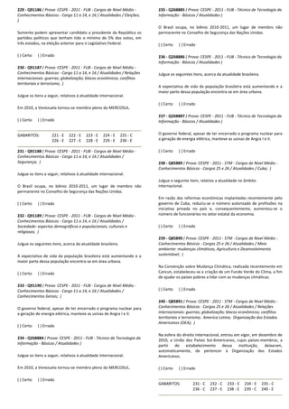 229 - Q91186 ( Prova: CESPE - 2011 - FUB - Cargos de Nível Médio -
Conhecimentos Básicos - Cargo 11 a 14, e 16 / Atualidades / Eleições;
)
Somente podem apresentar candidato a presidente da República os
partidos políticos que tenham tido o mínimo de 5% dos votos, em
três estados, na eleição anterior para o Legislativo Federal.
( ) Certo ( ) Errado
230 - Q91187 ( Prova: CESPE - 2011 - FUB - Cargos de Nível Médio -
Conhecimentos Básicos - Cargo 11 a 14, e 16 / Atualidades / Relações
internacionais: guerras; globalização; blocos econômicos; conflitos
territoriais e terrorismo; )
Julgue os itens a seguir, relativos à atualidade internacional.
Em 2010, a Venezuela tornou-se membro pleno do MERCOSUL.
( ) Certo ( ) Errado
GABARITOS: 221 - E 222 - E 223 - E 224 - E 225 - C
226 - E 227 - E 228 - E 229 - E 230 - E
231 - Q91188 ( Prova: CESPE - 2011 - FUB - Cargos de Nível Médio -
Conhecimentos Básicos - Cargo 11 a 14, e 16 / Atualidades /
Segurança; )
Julgue os itens a seguir, relativos à atualidade internacional.
O Brasil ocupa, no biênio 2010-2011, um lugar de membro não
permanente no Conselho de Segurança das Nações Unidas.
( ) Certo ( ) Errado
232 - Q91189 ( Prova: CESPE - 2011 - FUB - Cargos de Nível Médio -
Conhecimentos Básicos - Cargo 11 a 14, e 16 / Atualidades /
Sociedade: aspectos demográficos e populacionais, culturais e
religiosos; )
Julgue os seguintes itens, acerca da atualidade brasileira.
A expectativa de vida da população brasileira está aumentando e a
maior parte dessa população encontra-se em área urbana.
( ) Certo ( ) Errado
233 - Q91190 ( Prova: CESPE - 2011 - FUB - Cargos de Nível Médio -
Conhecimentos Básicos - Cargo 11 a 14, e 16 / Atualidades /
Conhecimentos Gerais; )
O governo federal, apesar de ter encerrado o programa nuclear para
a geração de energia elétrica, manteve as usinas de Angra I e II.
( ) Certo ( ) Errado
234 - Q268884 ( Prova: CESPE - 2011 - FUB - Técnico de Tecnologia da
Informação - Básicos / Atualidades )
Julgue os itens a seguir, relativos à atualidade internacional.
Em 2010, a Venezuela tornou-se membro pleno do MERCOSUL.
( ) Certo ( ) Errado
235 - Q268885 ( Prova: CESPE - 2011 - FUB - Técnico de Tecnologia da
Informação - Básicos / Atualidades )
O Brasil ocupa, no biênio 2010-2011, um lugar de membro não
permanente no Conselho de Segurança das Nações Unidas.
( ) Certo ( ) Errado
236 - Q268886 ( Prova: CESPE - 2011 - FUB - Técnico de Tecnologia da
Informação - Básicos / Atualidades )
Julgue os seguintes itens, acerca da atualidade brasileira.
A expectativa de vida da população brasileira está aumentando e a
maior parte dessa população encontra-se em área urbana.
( ) Certo ( ) Errado
237 - Q268887 ( Prova: CESPE - 2011 - FUB - Técnico de Tecnologia da
Informação - Básicos / Atualidades )
O governo federal, apesar de ter encerrado o programa nuclear para
a geração de energia elétrica, manteve as usinas de Angra I e II.
( ) Certo ( ) Errado
238 - Q85889 ( Prova: CESPE - 2011 - STM - Cargos de Nível Médio -
Conhecimentos Básicos - Cargos 25 e 26 / Atualidades / Cuba; )
Julgue o seguinte item, relativo a atualidade no âmbito
internacional.
Em razão das reformas econômicas implantadas recentemente pelo
governo de Cuba, reduziu-se o número autorizado de profissões na
iniciativa privada no país e, consequentemente, aumentou-se o
número de funcionários no setor estatal da economia.
( ) Certo ( ) Errado
239 - Q85890 ( Prova: CESPE - 2011 - STM - Cargos de Nível Médio -
Conhecimentos Básicos - Cargos 25 e 26 / Atualidades / Meio
ambiente: mudanças climáticas, Agricultura e Desenvolvimento
sustentável; )
Na Convenção sobre Mudança Climática, realizada recentemente em
Cancun, estabeleceu-se a criação de um Fundo Verde do Clima, a fim
de ajudar os países pobres a lidar com as mudanças climáticas.
( ) Certo ( ) Errado
240 - Q85891 ( Prova: CESPE - 2011 - STM - Cargos de Nível Médio -
Conhecimentos Básicos - Cargos 25 e 26 / Atualidades / Relações
internacionais: guerras; globalização; blocos econômicos; conflitos
territoriais e terrorismo; America Latina; Organização dos Estados
Americanos (OEA); )
Na esfera do direito internacional, entrou em vigor, em dezembro de
2010, a União dos Países Sul-Americanos, cujos países-membros, a
partir do estabelecimento dessa instituição, deixaram,
automaticamente, de pertencer à Organização dos Estados
Americanos.
( ) Certo ( ) Errado
GABARITOS: 231 - C 232 - C 233 - E 234 - E 235 - C
236 - C 237 - E 238 - E 239 - C 240 - E
 