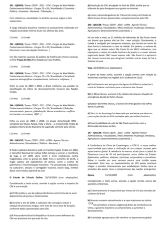 241 - Q85892 ( Prova: CESPE - 2011 - STM - Cargos de Nível Médio -
Conhecimentos Básicos - Cargos 25 e 26 / Atualidades / Economia -
Política; Economia - Nacional; Tributação; )
Com referência a atualidades no âmbito nacional, julgue o item
subsecutivo.
A carga tributária brasileira manteve-se praticamente inalterada em
relação ao produto interno bruto nos últimos dez anos.
( ) Certo ( ) Errado
242 - Q85893 ( Prova: CESPE - 2011 - STM - Cargos de Nível Médio -
Conhecimentos Básicos - Cargos 25 e 26 / Atualidades / Artes,
literatura e suas vinculações históricas; )
Um dos maiores sucessos de público da história do cinema nacional,
o filme Tropa de Elite 2 foi dirigido por José Padilha.
( ) Certo ( ) Errado
243 - Q85894 ( Prova: CESPE - 2011 - STM - Cargos de Nível Médio -
Conhecimentos Básicos - Cargos 25 e 26 / Atualidades / Sociedade:
aspectos demográficos e populacionais, culturais e religiosos; )
Entre os anos de 2003 e 2010, o Brasil melhorou sua posição na
classificação do índice de desenvolvimento humano das Nações
Unidas.
( ) Certo ( ) Errado
244 - Q85895 ( Prova: CESPE - 2011 - STM - Cargos de Nível Médio -
Conhecimentos Básicos - Cargos 25 e 26 / Atualidades / Relações
internacionais: guerras; globalização; blocos econômicos; conflitos
territoriais e terrorismo; BRIC; )
Entre os anos de 2003 e 2010, no grupo denominado BRIC -
composto por Brasil, Rússia, Índia e China -, o crescimento médio do
produto interno bruto brasileiro foi superado somente pelo chinês.
( ) Certo ( ) Errado
245 - Q41637 ( Prova: CESPE - 2010 - UERN - Agente Técnico
Administrativo / Atualidades / Política - Nacional; )
O Poder Judiciário brasileiro está em transformação. Criado em 2004,
o Conselho Nacional de Justiça (CNJ) começa a vencer a resistência
da toga e, em 2009, abriu cento e treze sindicâncias contra
magistrados, ante as quinze de 2008. Para o aumento de 653%, o
órgão adotou até expedientes de polícia, como a análise de
patrimônio e movimentação financeira. "Foi proclamada a República
no Judiciário", declara o corregedor nacional, Gilson Dipp, mentor
desse novo modus operandi do CNJ.
O Estado de S.Paulo Online, 18/10/2009 (com adaptações).
Considerando o texto acima, assinale a opção correta a respeito do
CNJ e sua atuação.
a) O CNJ proibiu o uso de videoconferências como forma de se ouvir
depoimentos de presos e testemunhas.
b) Durante o ano de 2009, o Judiciário não conseguiu reduzir o
estoque de processos antigos, com mais de cinco anos de duração,
conforme dados apresentados pelo CNJ.
c) A Procuradoria-Geral da República irá atuar como defensora do
CNJ nos processos em que este for réu.
d) Resolução do CNJ, divulgada no final de 2009, proíbe que os
tribunais do país divulguem seus gastos na Internet.
e) Juízes e desembargadores do Tribunal de Justiça do Estado de
Mato Grosso foram aposentados compulsoriamente pelo CNJ.
246 - Q41638 ( Prova: CESPE - 2010 - UERN - Agente Técnico
Administrativo / Atualidades / Meio ambiente: mudanças climáticas,
Agricultura e Desenvolvimento sustentável; )
Há um mês e meio, os 11 milhões de habitantes de São Paulo vivem
um drama que parece não ter fim - nem solução. Diariamente, a
cidade é castigada por temporais intensos, que duram em torno de
duas horas e instauram o caos na cidade. Em janeiro, o volume de
água que se abateu sobre São Paulo foi de 480,5 milímetros. Isso
representa o dobro da média histórica de janeiro e o maior volume
registrado desde 1947 nesse mesmo mês. São Paulo é o epicentro
das chuvas torrenciais que atingiram também outras áreas do Sul e
Sudeste do país.
Veja, 10/2/2010 (com adaptações).
A partir do texto acima, assinale a opção correta com relação às
enchentes ocorridas nas regiões Sul e Sudeste em 2010.
a) O esfriamento em sete graus das águas do Atlântico próximas à
costa do Sudeste contribuiu para o aumento das chuvas.
b) Em Minas Gerais, somente três cidades decretaram situação de
emergência devido às fortes chuvas.
c) Apesar das fortes chuvas, a lavoura de arroz gaúcha não sofreu
danos ou perdas.
d) São Luiz do Paraitinga foi devastada por enchente que destruiu
construções do século XVII tombadas pelo patrimônio histórico.
e) A permeabilidade do solo de São Paulo aumentou com a
diminuição das áreas verdes.
247 - Q41639 ( Prova: CESPE - 2010 - UERN - Agente Técnico
Administrativo / Atualidades / Meio ambiente: mudanças climáticas,
Agricultura e Desenvolvimento sustentável; )
A Conferência do Clima de Copenhague, a COP15, é nossa melhor
oportunidade para salvar a civilização de um colapso causado pelo
aquecimento global. A relevância do evento atraiu para a capital da
Dinamarca cerca de 35 mil participantes, entre chefes de Estado,
diplomatas, políticos, ativistas, cientistas, empresários e jornalistas.
Salvar o mundo em uma semana parece uma missão quase
impossível. Para isso, os representantes de 193 países precisam
chegar a acordos internacionais que estabeleçam limites para as
emissões dos países ricos e compromissos das nações emergentes.
Época, 11/12/2009 (com adaptações).
Considerando o texto acima, assinale a opção correta acerca das
questões ambientais.
a) O desmatamento é responsável por menos de 1% das emissões de
carbono do Brasil.
b) Árvores renovam naturalmente o ar que respiramos ao retirar
da atmosfera e liberar oxigênio.c) Antes da Conferência do
Clima, o governo brasileiro se comprometeu a aumentar o
desmatamento.
d) A atividade agropecuária não interfere no aquecimento global.
 