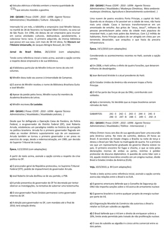 e) Veículos elétricos e híbridos emitem a mesma quantidade de
que veículos movidos a gasolina.
248 - Q41640 ( Prova: CESPE - 2010 - UERN - Agente Técnico
Administrativo / Atualidades / Cultura - Educação; )
Internado há um mês, o bibliófilo e empresário José Mindlin faleceu
na manhã de 28 de fevereiro no hospital Albert Einstein, na zona sul
de São Paulo. Em 1996, ele deixou de ser empresário para incursar
em outras atividades culturais, dedicandose, paralelamente, a
colecionar livros raros. O primeiro adquirido, da imensa biblioteca
que possui em sua casa, com mais de 38 mil obras, foi Discours sur
l'Histoire Universelle, de Jacques-Bénigne Bossuet, de 1740.
Jornal do Brasil Online, 28/2/2010 (com adaptações).
Tendo como referência inicial o texto acima, assinale a opção correta
a respeito desse empresário e de sua biblioteca.
a) A biblioteca particular de Mindlin tinha em torno de oito mil
volumes.
b) Mindlin doou todo seu acervo à Universidade de Campinas.
c) O acervo de Mindlin recebeu o nome de Biblioteca Brasiliana Guita
e José Mindlin
d) Apesar da paixão pelos livros, Mindlin nunca foi membro da
Academia Brasileira de Letras.
e) Mindlin escreveu Os Lusíadas.
249 - Q41641 ( Prova: CESPE - 2010 - UERN - Agente Técnico
Administrativo / Atualidades / Atualidades policiais; )
Desde que foi deflagrada a Operação Caixa de Pandora, da Polícia
Federal, o ex-governador do Distrito Federal (DF), José Roberto
Arruda, estabeleceu um paradigma inédito na história da corrupção
na política brasileira. Arruda foi o primeiro governador flagrado em
vídeo ao receber dinheiro supostamente sujo de um exassessor.
Arruda também se tornou o primeiro governador a ser preso no
exercício do cargo, desde a redemocratização, em 1985, por decisão
do Superior Tribunal de Justiça.
Época, 12/2/2010 (com adaptações).
A partir do texto acima, assinale a opção correta a respeito da crise
política no DF.
a) O procurador-geral da República protocolou, no Supremo Tribunal
Federal (STF), pedido de impeachment do governador Arruda.
b) José Roberto Arruda desfiliou-se de seu partido, o PSB.
c) A prisão preventiva do governador do DF foi decretada por tentar
obstruir as investigações, na tentativa de subornar uma testemunha.
d) O vice-governador Paulo Octávio permanece como governador
interino do DF.
e) A eleição para governador no DF, com mandato até o final de
2010, terá votação direta.
250 - Q41642 ( Prova: CESPE - 2010 - UERN - Agente Técnico
Administrativo / Atualidades / Mudanças Climáticas; Meio ambiente:
mudanças climáticas, Agricultura e Desenvolvimento sustentável; )
Uma nuvem de poeira encobriu Porto Príncipe, a capital do Haiti.
Quando ela se dissipou e foi possível ver a cidade de novo, não havia
mais uma cidade. Casas e barracos transformaram-se em um
amontoado de entulho. Aos gritos de "Jesus, Jesus!", milhares de
pessoas perambulavam pelas vielas da cidade mais populosa do
miserável Haiti, o país mais pobre das Américas. Com 1,2 milhão de
habitantes, Porto Príncipe acabara de ser atingida em cheio por um
terremoto devastador, que aniquilou o que havia da precária
infraestrutura.
Época, 14/1/2010 (com adaptações).
Considerando os acontecimentos recentes no Haiti, assinale a opção
correta.
a) Em 2008, o Haiti sofreu o efeito de quatro furacões, que deixaram
milhares de desabrigados.
b) Jean-Bertrand Aristide é o atual presidente do Haiti.
c) Os Estados Unidos da América não enviaram tropas a Porto
Príncipe.
d) O Irã faz parte das forças de paz da ONU, contribuindo com
soldados.
e) Após o terremoto, foi decidido que as tropas brasileiras seriam
retiradas do Haiti.
GABARITOS: 241 - E 242 - C 243 - E 244 - E 245 - E
246 - D 247 - B 248 - C 249 - C 250 - A
251 - Q41643 ( Prova: CESPE - 2010 - UERN - Agente Técnico
Administrativo / Atualidades / Política - Internacional; )
Hillary Clinton riscou seis dias de sua agenda para fazer uma excursão
pela América Latina. No meio do caminho, dedicou 29 horas ao
Brasil. A secretária de Estado chegou a Brasília na noite de terça e
deixou o Brasil por São Paulo na madrugada de quarta. Foi a primeira
vez que um representante graduado do governo Obama esteve no
país. O primeiro encontro foi fugaz e chocho, o que se nota pelas
declarações mornas de ambas as partes, restritas à polidez
protocolar do discurso diplomático. A questão de como lidar com o
Irã, aquele mistério teocrático envolto em um enigma nuclear, divide
Brasil e Estados Unidos da América (EUA).
Veja, 10/3/2010, p. 84 (com adaptações).
Tendo o texto acima como referência inicial, assinale a opção correta
acerca das relações entre o Brasil e os EUA.
a) O governo americano defende que o Conselho de Segurança da
ONU não imponha sanções sobre o Irã acerca de armamento nuclear.
b) O governo brasileiro é contra qualquer projeto de energia nuclear
por parte do Irã.
c) A Organização Mundial do Comércio não autorizou o Brasil a
retaliar os EUA por subsídio ao algodão.
d) O Brasil defende que o Irã tem o direito de enriquecer urânio a
20%, limite ainda permitido pelo tratado de não proliferação nuclear.
e) O caso do subsídio ao algodão é o único atrito comercial entre os
dois países.
 