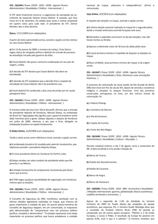 252 - Q41644 ( Prova: CESPE - 2010 - UERN - Agente Técnico
Administrativo / Atualidades / Política - Internacional; )
O STF deve finalmente encerrar o julgamento da extradição do ex-
militante de esquerda italiano Cesare Battisti. A votação, que teve
início em 9 de setembro, foi adiada duas vezes e esteve empatada
em quatro votos para cada lado. O presidente do STF, Gilmar
Mendes, deu o voto decisivo.
Época, 17/11/2009 (com adaptações).
A partir do texto apresentado acima, assinale a opção correta relativa
ao caso Cesare Battisti.
a) Em 13 de janeiro de 2009, o ministro da Justiça, Tarso Genro,
negou status de refugiado político a Battisti em virtude de processo
de extradição iniciado pelo governo da Itália.
b) Cesare Battisti não possui nenhuma condenação em seu país de
origem, a Itália.
c) A decisão do STF declara que Cesare Battisti não deve ser
extraditado.
d) A decisão do STF estabelece que a decisão final a respeito da
extradição de Cesare Battisti não é do presidente Lula.
e) Cesare Battisti foi condenado a dois anos de prisão por ter usado
passaporte falso.
253 - Q41645 ( Prova: CESPE - 2010 - UERN - Agente Técnico
Administrativo / Atualidades / Política - Internacional; )
A ministra-chefe da Casa Civil, Dilma Rousseff, afirmou que a entrada
do presidente deposto de Honduras, Manuel Zelaya, na embaixada
do Brasil em Tegucigalpa não significa que o governo brasileiro tenha
dado incentivo para o gesto. Zelaya, deposto e expulso de Honduras
em junho de 2009, retornou a seu país e ficou abrigado na
embaixada brasileira na capital hondurenha.
O Globo Online, 22/9/2009 (com adaptações).
Tendo o texto acima como referência inicial, assinale a opção correta.
a) A embaixada brasileira foi invadida pelo exército hondurenho, que
objetivava prender o presidente deposto Zelaya.
b) O novo presidente eleito em Honduras foi Porfírio Lobo.
c) Zelaya recebeu um salvo conduto do presidente eleito que lhe
permitiu ir ao México.
d) A eleição hondurenha foi amplamente reconhecida pelo Brasil
assim que ocorreu.
e) O FMI negou qualquer possibilidade de negociação com Honduras,
mesmo após as eleições.
254 - Q41646 ( Prova: CESPE - 2010 - UERN - Agente Técnico
Administrativo / Atualidades / Política - Internacional; )
O Conselho de Segurança da ONU manifestou satisfação com as
últimas eleições legislativas realizadas no Iraque, que chamou de
passo importante à unidade do país. Os quinze países-membros do
Conselho de Segurança elogiam, em um comunicado, os iraquianos
pela demonstração de "compromisso com um processo político
pacífico, completo e democrático". "A votação representa uma etapa
importante no processo político, que busca estabelecer a unidade
nacional do Iraque, soberania e independência", afirma o
comunicado.
Veja Online, 9/3/2010 (com adaptações).
A respeito das eleições no Iraque, assinale a opção correta.
a) A última eleição nacional realizada no Iraque foi o segundo pleito
desde a invasão americana ocorrida há quase sete anos.
b) Atentados e explosões ocorreram no dia das eleições, mas não
houve mortos ou feridos.
c) Apenas o eleitorado maior de 30 anos de idade pôde votar.
d) O atual primeiro-ministro é impedido de disputar as eleições no
Iraque.
e) Nouri al-Maliki, atual primeiro-ministro do Iraque, é de origem
sunita.
255 - Q41647 ( Prova: CESPE - 2010 - UERN - Agente Técnico
Administrativo / Atualidades / Artes, literatura e suas vinculações
históricas; )
O processo de colonização do atual estado do Rio Grande do Norte
(RN) teve início em fins do século XVI, depois de vencida a resistência
indígena e cessados os ataques franceses. Uma das primeiras
construções portuguesas na área, um dos marcos iniciais da
colonização, foi
a) o Palácio Potengi.
b) o Cemitério do Alecrim.
c) a Vila de Estremoz.
d) a Capela de Cunhaú.
e) o Forte dos Reis Magos.
256 - Q41648 ( Prova: CESPE - 2010 - UERN - Agente Técnico
Administrativo / Atualidades / Cultura - Educação; )
Decreto estadual instituiu o dia 7 de agosto como o aniversário do
RN. A data escolhida é uma alusão à fixação do
a) Marco de Touros.
b) Padrão dos Descobrimentos.
c) Padrão de Cananeia.
d) Marco de Angra.
e) Marco de Itamaracá.
257 - Q30306 ( Prova: CESPE - 2010 - BRB - Escriturário / Atualidades
/ Relações internacionais: guerras; globalização; blocos econômicos;
conflitos territoriais e terrorismo; )
Apesar de a expansão de 1,3% da atividade no terceiro
trimestre de 2009 ter ficado abaixo das projeções da equipe
econômica, que esperava 2%, o ministro Guido Mantega disse que
o resultado do Produto Interno Bruto (PIB) foi grande se
comparado aos de outros países europeus. "Pibinho é o da União
Europeia, o nosso é Pibão. O resultado da Europa foi positivo em
apenas 0,4%, esse é que é o pibinho." O ministro ressaltou que
 