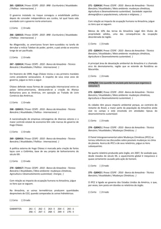 265 - Q30314 ( Prova: CESPE - 2010 - BRB - Escriturário / Atualidades
/ Política - Internacional; )
O governo instalado no Iraque conseguiu a estabilidade política
depois de conceder independência aos curdos, tal qual havia sido
acordado com o governo norte-americano.
( ) Certo ( ) Errado
266 - Q30315 ( Prova: CESPE - 2010 - BRB - Escriturário / Atualidades
/ Política - Internacional; )
No Afeganistão, os americanos foram bem-sucedidos na tarefa de
derrubar a milícia Taleban do poder, porém, o país ainda se encontra
longe de ser pacificado.
( ) Certo ( ) Errado
267 - Q30414 ( Prova: CESPE - 2010 - Banco da Amazônia - Técnico
Bancário / Atualidades / Política - Internacional; )
Em fevereiro de 1999, Hugo Chávez iniciou o seu primeiro mandato
como presidente venezuelano. A respeito de seus onze anos de
governo, julgue os itens a seguir.
Chávez defende novas formas de cooperação internacional entre os
países latino-americanos, destacando-se a criação da Aliança
Bolivariana para as Américas, em oposição ao Tratado de Livre
Comércio das Américas.
( ) Certo ( ) Errado
268 - Q30415 ( Prova: CESPE - 2010 - Banco da Amazônia - Técnico
Bancário / Atualidades / Política - Internacional; )
A nacionalização de empresas estrangeiras de diversos setores e o
maior controle estatal da economia têm sido marcas do governo de
Hugo Chávez.
( ) Certo ( ) Errado
269 - Q30416 ( Prova: CESPE - 2010 - Banco da Amazônia - Técnico
Bancário / Atualidades / Política - Internacional; )
A política externa de Hugo Chávez é marcada pela criação de fortes
laços com a Colômbia, base de seu projeto de bolivarianismo do
século XXI.
( ) Certo ( ) Errado
270 - Q30417 ( Prova: CESPE - 2010 - Banco da Amazônia - Técnico
Bancário / Atualidades / Meio ambiente: mudanças climáticas,
Agricultura e Desenvolvimento sustentável; Energia; )
Com relação ao impacto da ocupação humana na Amazônia, julgue
os itens que se seguem.
Na Amazônia, as usinas termelétricas produzem quantidades
desprezíveis de CO2, quando comparadas às usinas hidrelétricas.
( ) Certo ( ) Errado
GABARITOS: 261 - C 262 - C 263 - E 264 - C 265 - E
266 - C 267 - C 268 - C 269 - E 270 - E
271 - Q30418 ( Prova: CESPE - 2010 - Banco da Amazônia - Técnico
Bancário / Atualidades / Meio ambiente: mudanças climáticas,
Agricultura e Desenvolvimento sustentável; Sociedade: aspectos
demográficos e populacionais, culturais e religiosos; )
Com relação ao impacto da ocupação humana na Amazônia, julgue
os itens que se seguem.
Menos de 10% das terras da Amazônia Legal têm títulos de
propriedade válidos, uma das consequências da ocupação
desordenada da região.
( ) Certo ( ) Errado
272 - Q30419 ( Prova: CESPE - 2010 - Banco da Amazônia - Técnico
Bancário / Atualidades / Meio ambiente: mudanças climáticas,
Agricultura e Desenvolvimento sustentável; )
A principal área de devastação ambiental da Amazônia é o chamado
arco do desmatamento, região que se estende de Rondônia ao
Maranhão.
( ) Certo ( ) Errado
ATENÇÃO: Esta questão foi anulada pela banca que organizou o
concurso.")
273 - Q30420 ( Prova: CESPE - 2010 - Banco da Amazônia - Técnico
Bancário / Atualidades / Meio ambiente: mudanças climáticas,
Agricultura e Desenvolvimento sustentável; )
As cidades têm pouco impacto ambiental porque, ao contrário do
restante do Brasil, a maior parte da população da Amazônia ainda
vive no campo e está envolvida em atividades típicas do
desenvolvimento sustentável.
( ) Certo ( ) Errado
274 - Q30421 ( Prova: CESPE - 2010 - Banco da Amazônia - Técnico
Bancário / Atualidades / Mudanças Climáticas; )
O Painel Intergovernamental sobre Mudanças Climáticas (IPCC) se
tornou referência nas discussões sobre possíveis mudanças no clima
do planeta. Acerca do IPCC e de seus relatórios, julgue os itens
subsequentes.
No quarto relatório produzido pelo órgão, em 2007, foi avaliado que,
desde meados do século XX, o aquecimento global é inequívoco e
quase certamente causado pela ação do homem.
( ) Certo ( ) Errado
275 - Q30422 ( Prova: CESPE - 2010 - Banco da Amazônia - Técnico
Bancário / Atualidades / Mudanças Climáticas; )
O IPCC é ligado ao governo dos Estados Unidos da América, o que,
por vezes, tem posto em dúvidas os relatórios do órgão.
( ) Certo ( ) Errado
 