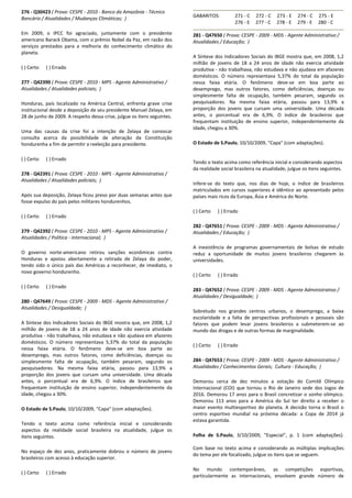 276 - Q30423 ( Prova: CESPE - 2010 - Banco da Amazônia - Técnico
Bancário / Atualidades / Mudanças Climáticas; )
Em 2009, o IPCC foi agraciado, juntamente com o presidente
americano Barack Obama, com o prêmio Nobel da Paz, em razão dos
serviços prestados para a melhoria do conhecimento climático do
planeta.
( ) Certo ( ) Errado
277 - Q42390 ( Prova: CESPE - 2010 - MPS - Agente Administrativo /
Atualidades / Atualidades policiais; )
Honduras, país localizado na América Central, enfrenta grave crise
institucional desde a deposição de seu presidente Manuel Zelaya, em
28 de junho de 2009. A respeito dessa crise, julgue os itens seguintes.
Uma das causas da crise foi a intenção de Zelaya de convocar
consulta acerca da possibilidade de alteração da Constituição
hondurenha a fim de permitir a reeleição para presidente.
( ) Certo ( ) Errado
278 - Q42391 ( Prova: CESPE - 2010 - MPS - Agente Administrativo /
Atualidades / Atualidades policiais; )
Após sua deposição, Zelaya ficou preso por duas semanas antes que
fosse expulso do país pelos militares hondurenhos.
( ) Certo ( ) Errado
279 - Q42392 ( Prova: CESPE - 2010 - MPS - Agente Administrativo /
Atualidades / Política - Internacional; )
O governo norte-americano retirou sanções econômicas contra
Honduras e apoiou abertamente a retirada de Zelaya do poder,
tendo sido o único país das Américas a reconhecer, de imediato, o
novo governo hondurenho.
( ) Certo ( ) Errado
280 - Q47649 ( Prova: CESPE - 2009 - MDS - Agente Administrativo /
Atualidades / Desigualdade; )
A Síntese dos Indicadores Sociais do IBGE mostra que, em 2008, 1,2
milhão de jovens de 18 a 24 anos de idade não exercia atividade
produtiva - não trabalhava, não estudava e não ajudava em afazeres
domésticos. O número representava 5,37% do total da população
nessa faixa etária. O fenômeno deve-se em boa parte ao
desemprego, mas outros fatores, como deficiências, doenças ou
simplesmente falta de ocupação, também pesaram, segundo os
pesquisadores. Na mesma faixa etária, passou para 13,9% a
proporção dos jovens que cursam uma universidade. Uma década
antes, o porcentual era de 6,9%. O índice de brasileiros que
frequentam instituição de ensino superior, independentemente da
idade, chegou a 30%.
O Estado de S.Paulo, 10/10/2009, "Capa" (com adaptações).
Tendo o texto acima como referência inicial e considerando
aspectos da realidade social brasileira na atualidade, julgue os
itens seguintes.
No espaço de dez anos, praticamente dobrou o número de jovens
brasileiros com acesso à educação superior.
( ) Certo ( ) Errado
GABARITOS: 271 - C 272 - C 273 - E 274 - C 275 - E
276 - E 277 - C 278 - E 279 - E 280 - C
281 - Q47650 ( Prova: CESPE - 2009 - MDS - Agente Administrativo /
Atualidades / Educação; )
A Síntese dos Indicadores Sociais do IBGE mostra que, em 2008, 1,2
milhão de jovens de 18 a 24 anos de idade não exercia atividade
produtiva - não trabalhava, não estudava e não ajudava em afazeres
domésticos. O número representava 5,37% do total da população
nessa faixa etária. O fenômeno deve-se em boa parte ao
desemprego, mas outros fatores, como deficiências, doenças ou
simplesmente falta de ocupação, também pesaram, segundo os
pesquisadores. Na mesma faixa etária, passou para 13,9% a
proporção dos jovens que cursam uma universidade. Uma década
antes, o porcentual era de 6,9%. O índice de brasileiros que
frequentam instituição de ensino superior, independentemente da
idade, chegou a 30%.
O Estado de S.Paulo, 10/10/2009, "Capa" (com adaptações).
Tendo o texto acima como referência inicial e considerando aspectos
da realidade social brasileira na atualidade, julgue os itens seguintes.
Infere-se do texto que, nos dias de hoje, o índice de brasileiros
matriculados em cursos superiores é idêntico ao apresentado pelos
países mais ricos da Europa, Ásia e América do Norte.
( ) Certo ( ) Errado
282 - Q47651 ( Prova: CESPE - 2009 - MDS - Agente Administrativo /
Atualidades / Educação; )
A inexistência de programas governamentais de bolsas de estudo
reduz a oportunidade de muitos jovens brasileiros chegarem às
universidades.
( ) Certo ( ) Errado
283 - Q47652 ( Prova: CESPE - 2009 - MDS - Agente Administrativo /
Atualidades / Desigualdade; )
Sobretudo nos grandes centros urbanos, o desemprego, a baixa
escolaridade e a falta de perspectivas profissionais e pessoais são
fatores que podem levar jovens brasileiros a submeterem-se ao
mundo das drogas e de outras formas de marginalidade.
( ) Certo ( ) Errado
284 - Q47653 ( Prova: CESPE - 2009 - MDS - Agente Administrativo /
Atualidades / Conhecimentos Gerais; Cultura - Educação; )
Demorou cerca de dez minutos a votação do Comitê Olímpico
Internacional (COI) que tornou o Rio de Janeiro sede dos Jogos de
2016. Demorou 17 anos para o Brasil concretizar o sonho olímpico.
Demorou 113 anos para a América do Sul ter direito a receber o
maior evento multiesportivo do planeta. A decisão torna o Brasil o
centro esportivo mundial na próxima década: a Copa de 2014 já
estava garantida.
Folha de S.Paulo, 3/10/2009, "Especial", p. 1 (com adaptações).
Com base no texto acima e considerando as múltiplas implicações
do tema por ele focalizado, julgue os itens que se seguem.
No mundo contemporâneo, as competições esportivas,
particularmente as internacionais, envolvem grande número de
 