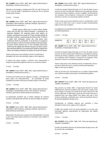 295 - Q16889 ( Prova: CESPE - 2009 - MEC - Agente
Atualidades / Conhecimentos Gerais; )
Segundo as percentagens reveladas pela FGV, de cada 10 jovens de
15 a 17 anos de idade, 4 abandonam a escola por não se sentirem
atraídos pelos estudos.
( ) Certo ( ) Errado
296 - Q16890 ( Prova: CESPE - 2009 - MEC - Agente Administrativo /
Atualidades / Meio ambiente: mudanças climáticas, Agricultura e
Desenvolvimento sustentável; )
Tendo o texto acima como referência inicial e considerando a
abrangência do tema nele abordado, julgue os itens seguintes.
A maioria dos países sujeitos a sofrerem mais intensamente o
impacto do aquecimento global localiza-se no continente asiático.
( ) Certo ( ) Errado
297 - Q16891 ( Prova: CESPE - 2009 - MEC - Agente Administrativo /
Atualidades / Conhecimentos Gerais; )
O Protocolo de Kyoto tem por objetivo a redução
pelos países em desenvolvimento - da quantidade de gases
ampliadores do efeito estufa que tais países lançam na atmosfera.
( ) Certo ( ) Errado
298 - Q16892 ( Prova: CESPE - 2009 - MEC - Agente Administrativo /
Atualidades / Interpretação de texto; Meio ambiente: mudanças
climáticas, Agricultura e Desenvolvimento sustentável;
Os especialistas acreditam que os efeitos negativos da mudança
climática serão igualmente sentidos nas diversas regiões do planeta.
( ) Certo ( ) Errado
299 - Q16893 ( Prova: CESPE - 2009 - MEC - Agente Administrativo /
Atualidades / Meio ambiente: mudanças climáticas, Agricultura e
Desenvolvimento sustentável; )
Depreende-se do texto que os países mais industrializados e ricos são
os que mais emitem gases poluentes na atmosfera, que ampliam o
efeito estufa.
( ) Certo ( ) Errado
Agente Administrativo /
Segundo as percentagens reveladas pela FGV, de cada 10 jovens de
15 a 17 anos de idade, 4 abandonam a escola por não se sentirem
Agente Administrativo /
Atualidades / Meio ambiente: mudanças climáticas, Agricultura e
Tendo o texto acima como referência inicial e considerando a
tens seguintes.
A maioria dos países sujeitos a sofrerem mais intensamente o
se no continente asiático.
Agente Administrativo /
O Protocolo de Kyoto tem por objetivo a redução - principalmente
da quantidade de gases
ampliadores do efeito estufa que tais países lançam na atmosfera.
Agente Administrativo /
Meio ambiente: mudanças
climáticas, Agricultura e Desenvolvimento sustentável; )
Os especialistas acreditam que os efeitos negativos da mudança
mente sentidos nas diversas regiões do planeta.
Agente Administrativo /
Atualidades / Meio ambiente: mudanças climáticas, Agricultura e
texto que os países mais industrializados e ricos são
os que mais emitem gases poluentes na atmosfera, que ampliam o
300 - Q16894 ( Prova: CESPE
Atualidades / Conhecimentos Gerais;
A morte do senador Edward Kennedy, aos 77 anos de
uma era nos EUA, marcada pela influência de uma
sinônimo de história, idealismo, carisma e
voz combativa contra ditaduras e
americano a tortura e os assassinatos políticos no Brasil.
Tendo o texto acima como referência inicial e considerando o tema
a que ele se refere bem como o cenário mundial contemporâneo,
julgue os itens que se seguem.
Correligionário do presidente Barack Obama, Ted Kennedy pertencia
ao Partido Republicano.
( ) Certo ( ) Errado
GABARITOS: 291 - E
296 - E
301 - Q16895 ( Prova: CESPE
Atualidades / Interpretação de texto;
A morte do senador Edward Kennedy, aos 77 anos de
uma era nos EUA, marcada pela influência de uma
sinônimo de história, idealismo, carisma e
voz combativa contra ditaduras e
americano a tortura e os assassinatos políticos no Brasil.
Tendo o texto acima como referência inicial e considerando o tema
que ele se refere bem como
julgue os itens que se seguem.
Infere-se do texto que Ted Kennedy era um político comprometido
com a defesa do regime democrático e das liberdades públicas.
( ) Certo ( ) Errado
302 - Q135973 ( Prova: CESPE
Trabalho / Atualidades )
Pela primeira vez desde 1968, a Organização Mundial
(OMS) decretou alerta de pandemia para uma doença,
que já chegou a 74 países, com quase 29 mil casos
mortes registradas. A OMS pediu a governos
preparem para uma longa batalha, mas
continua moderado, ressaltando que o
da expansão geográfica da gripe
Considerando os múltiplos aspect
abordado no texto acima, julgue os itens seguintes.
A OMS, cuja atuação se faz em escala planetária, é uma das mais
conhecidas agências especializadas da Organização das Nações
Unidas (ONU).
( ) Certo ( ) Errado
303 - Q135974 ( Prova: CESPE
Trabalho / Atualidades )
O alerta de pandemia decorreu da disseminação da gripe suína, não
do aumento de sua letalidade.
( ) Certo ( ) Errado
( Prova: CESPE - 2009 - MEC - Agente Administrativo /
ntos Gerais; )
A morte do senador Edward Kennedy, aos 77 anos de idade, encerra
uma era nos EUA, marcada pela influência de uma poderosa dinastia,
sinônimo de história, idealismo, carisma e tragédia. Ted Kennedy foi
voz combativa contra ditaduras e denunciou no Congresso norte-
assassinatos políticos no Brasil.
Tendo o texto acima como referência inicial e considerando o tema
a que ele se refere bem como o cenário mundial contemporâneo,
julgue os itens que se seguem.
o do presidente Barack Obama, Ted Kennedy pertencia
292 - E 293 - E 294 - C 295 - C
297 - E 298 - E 299 - C 300 - E
( Prova: CESPE - 2009 - MEC - Agente Administrativo /
Atualidades / Interpretação de texto; )
A morte do senador Edward Kennedy, aos 77 anos de idade, encerra
uma era nos EUA, marcada pela influência de uma poderosa dinastia,
smo, carisma e tragédia. Ted Kennedy foi
voz combativa contra ditaduras e denunciou no Congresso norte-
assassinatos políticos no Brasil.
Tendo o texto acima como referência inicial e considerando o tema a
o cenário mundial contemporâneo,
julgue os itens que se seguem.
se do texto que Ted Kennedy era um político comprometido
com a defesa do regime democrático e das liberdades públicas.
( Prova: CESPE - 2009 - FUB - Técnico de Segurança do
Pela primeira vez desde 1968, a Organização Mundial de Saúde
(OMS) decretou alerta de pandemia para uma doença, a gripe suína,
que já chegou a 74 países, com quase 29 mil casos e pelo menos 144
s registradas. A OMS pediu a governos do mundo todo que se
preparem para uma longa batalha, mas deixou claro que o vírus
continua moderado, ressaltando que o alerta de pandemia decorre
da expansão geográfica da gripe suína.
Considerando os múltiplos aspectos que envolvem o tema
abordado no texto acima, julgue os itens seguintes.
A OMS, cuja atuação se faz em escala planetária, é uma das mais
conhecidas agências especializadas da Organização das Nações
( Prova: CESPE - 2009 - FUB - Técnico de Segurança do
O alerta de pandemia decorreu da disseminação da gripe suína, não
do aumento de sua letalidade.
 