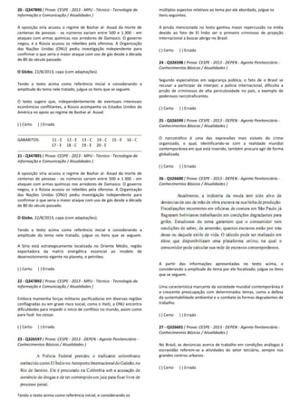 20 - Q347890 ( Prova: CESPE - 2013 - MPU - Técnico
Informação e Comunicação / Atualidades )
A oposição síria acusou o regime de Bashar al-
centenas de pessoas - os números variam entre 500 e 1.300
ataques com armas químicas nos arredores de Damasco. O governo
negou, e a Rússia acusou os rebeldes pela ofensiva. A Organização
das Nações Unidas (ONU) pediu investigação independente para
confirmar o que seria o maior ataque com uso de gás desde a década
de 80 do século passado.
O Globo, 22/8/2013, capa (com adaptações).
Tendo o texto acima como referência inicial e considerando a
amplitude do tema nele tratado, julgue os itens que se seguem.
O texto sugere que, independentemente de eventuais interesses
econômicos conflitantes, a Rússia acompanha os Estados Unidos
América no apoio ao regime de Bashar al- Assad.
( ) Certo ( ) Errado
GABARITOS: 11 - E 12 - E 13 - C 14 - C
17 - E 18 - C 19 - E 20 - E
21 - Q347891 ( Prova: CESPE - 2013 - MPU - Técnico
Informação e Comunicação / Atualidades )
A oposição síria acusou o regime de Bashar al-
centenas de pessoas - os números variam entre 500 e 1.300
ataques com armas químicas nos arredores de Damasco. O
negou, e a Rússia acusou os rebeldes pela ofensiva. A Organização
das Nações Unidas (ONU) pediu investigação independente para
confirmar o que seria o maior ataque com uso de gás desde a década
de 80 do século passado.
O Globo, 22/8/2013, capa (com adaptações).
Tendo o texto acima como referência inicial e considerando a
amplitude do tema nele tratado, julgue os itens que se seguem.
A Síria está estrategicamente localizada no Oriente Médio, região
exportadora da matriz energética essencial ao mode
desenvolvimento vigente no planeta, o petróleo.
( ) Certo ( ) Errado
22 - Q347892 ( Prova: CESPE - 2013 - MPU - Técnico
Informação e Comunicação / Atualidades )
Embora mantenha forças militares pacificadoras em diversas regiõe
conflagradas ou em grave risco social, como o Haiti, a ONU encontra
dificuldades para impedir o início de conflitos no mundo, assim como
para fazê- los cessar.
( ) Certo ( ) Errado
23 - Q326597 ( Prova: CESPE - 2013 - DEPEN - Agente Penitenciário
Conhecimentos Básicos / Atualidades )
Tendo o texto acima como referência inicial, e con
écnico - Tecnologia da
Assad da morte de
os números variam entre 500 e 1.300 - em
ataques com armas químicas nos arredores de Damasco. O governo
negou, e a Rússia acusou os rebeldes pela ofensiva. A Organização
das Nações Unidas (ONU) pediu investigação independente para
confirmar o que seria o maior ataque com uso de gás desde a década
Tendo o texto acima como referência inicial e considerando a
julgue os itens que se seguem.
O texto sugere que, independentemente de eventuais interesses
econômicos conflitantes, a Rússia acompanha os Estados Unidos da
Assad.
C 15 - E 16 - C
E
Técnico - Tecnologia da
Assad da morte de
os números variam entre 500 e 1.300 - em
ataques com armas químicas nos arredores de Damasco. O governo
negou, e a Rússia acusou os rebeldes pela ofensiva. A Organização
das Nações Unidas (ONU) pediu investigação independente para
confirmar o que seria o maior ataque com uso de gás desde a década
Tendo o texto acima como referência inicial e considerando a
amplitude do tema nele tratado, julgue os itens que se seguem.
A Síria está estrategicamente localizada no Oriente Médio, região
exportadora da matriz energética essencial ao modelo de
desenvolvimento vigente no planeta, o petróleo.
Técnico - Tecnologia da
Embora mantenha forças militares pacificadoras em diversas regiões
conflagradas ou em grave risco social, como o Haiti, a ONU encontra
dificuldades para impedir o início de conflitos no mundo, assim como
Agente Penitenciário -
considerando os
múltiplos aspectos relativos ao tema por ele abordado, julgue os
itens seguintes.
A prisão mencionada no texto ganhou maior repercussão na mídia
devido ao fato de El Índio ser o primeiro criminoso de projeção
internacional a buscar abrigo no Brasil.
( ) Certo ( ) Errado
24 - Q326598 ( Prova: CESPE
Conhecimentos Básicos / Atualidades )
Segundo especialistas em segurança pública, o fato de o Brasil se
recusar a participar da Interpol, a polícia internacional, dificulta a
prisão de criminosos de alta periculosidade no país, a exemplo de
poderosos narcotraficantes.
( ) Certo ( ) Errado
25 - Q326599 ( Prova: CESPE
Conhecimentos Básicos / Atualidades )
O narcotráfico é uma das expressões mais visíveis do crime
organizado, o qual, identificando
contemporânea em que está inserido, também proc
globalizada.
( ) Certo ( ) Errado
26 - Q326600 ( Prova: CESPE
Conhecimentos Básicos / Atualidades )
A partir das informações apresentadas no texto acima, e
considerando a amplitude do tema
que se seguem.
Uma característica marcante da sociedade mundial contemporânea é
a crescente preocupação com determinados temas, como a defesa
da sustentabilidade ambiental e o combate às formas degradantes de
trabalho.
( ) Certo ( ) Errado
27 - Q326601 ( Prova: CESPE
Conhecimentos Básicos / Atualidades )
No Brasil, as denúncias acerca de trabalho em condições análogas à
escravidão referem-se a atividades do setor terciário,
grandes centros urbanos.
( ) Certo ( ) Errado
múltiplos aspectos relativos ao tema por ele abordado, julgue os
A prisão mencionada no texto ganhou maior repercussão na mídia
do ao fato de El Índio ser o primeiro criminoso de projeção
internacional a buscar abrigo no Brasil.
( Prova: CESPE - 2013 - DEPEN - Agente Penitenciário -
Conhecimentos Básicos / Atualidades )
em segurança pública, o fato de o Brasil se
recusar a participar da Interpol, a polícia internacional, dificulta a
prisão de criminosos de alta periculosidade no país, a exemplo de
poderosos narcotraficantes.
va: CESPE - 2013 - DEPEN - Agente Penitenciário -
Conhecimentos Básicos / Atualidades )
O narcotráfico é uma das expressões mais visíveis do crime
organizado, o qual, identificando-se com a realidade mundial
contemporânea em que está inserido, também procura agir de forma
( Prova: CESPE - 2013 - DEPEN - Agente Penitenciário -
Conhecimentos Básicos / Atualidades )
A partir das informações apresentadas no texto acima, e
considerando a amplitude do tema por ele focalizado, julgue os itens
Uma característica marcante da sociedade mundial contemporânea é
a crescente preocupação com determinados temas, como a defesa
da sustentabilidade ambiental e o combate às formas degradantes de
( Prova: CESPE - 2013 - DEPEN - Agente Penitenciário -
Conhecimentos Básicos / Atualidades )
No Brasil, as denúncias acerca de trabalho em condições análogas à
se a atividades do setor terciário, sempre nos
 