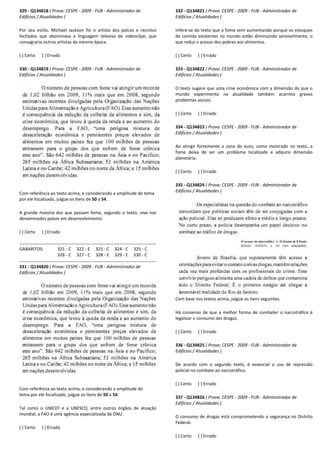 329 - Q134818 ( Prova: CESPE - 2009 - FUB - Administrador de
Edifícios / Atualidades )
Por seu estilo, Michael Jackson foi o artista dos palcos e recintos
fechados que abominava a linguagem televisa do videoclipe, que
consagraria outros artistas da mesma época.
( ) Certo ( ) Errado
330 - Q134819 ( Prova: CESPE - 2009 - FUB - Administrador de
Edifícios / Atualidades )
Com referência ao texto acima, e considerando a amplitude do
por ele focalizado, julgue os itens de 50 a 54.
A grande maioria dos que passam fome, segundo o texto, vive nos
denominados países em desenvolvimento.
( ) Certo ( ) Errado
GABARITOS: 321 - C 322 - E 323 - C 324
326 - C 327 - C 328 - E 329
331 - Q134820 ( Prova: CESPE - 2009 - FUB - Administrador de
Edifícios / Atualidades )
Com referência ao texto acima, e considerando a amplitude do
tema por ele focalizado, julgue os itens de 50 a 54
Tal como o UNICEF e a UNESCO, entre outros órgãos de atuação
mundial, a FAO é uma agência especializada da ONU.
( ) Certo ( ) Errado
Administrador de
artista dos palcos e recintos
fechados que abominava a linguagem televisa do videoclipe, que
Administrador de
Com referência ao texto acima, e considerando a amplitude do tema
A grande maioria dos que passam fome, segundo o texto, vive nos
324 - C 325 - C
329 - E 330 - C
Administrador de
iderando a amplitude do
54.
Tal como o UNICEF e a UNESCO, entre outros órgãos de atuação
mundial, a FAO é uma agência especializada da ONU.
332 - Q134821 ( Prova: CESPE
Edifícios / Atualidades )
Infere-se do texto que a fome vem aumentando porque os estoques
de comida existentes no mundo estão diminuindo sensivelmente, o
que reduz o acesso dos pobres aos alimentos.
( ) Certo ( ) Errado
333 - Q134822 ( Prova: CESPE
Edifícios / Atualidades )
O texto sugere que uma crise econômica com a dimensão da que o
mundo experimenta na atualidade também acarreta graves
problemas sociais.
( ) Certo ( ) Errado
334 - Q134823 ( Prova: CESPE
Edifícios / Atualidades )
Ao atingir fortemente a zona do euro, como mostrado no texto, a
fome deixa de ser um problema localizado e adquire dimensão
planetária.
( ) Certo ( ) Errado
335 - Q134824 ( Prova: CESPE
Edifícios / Atualidades )
Com base nos textos acima, julgue os itens seguintes.
Há consenso de que a melhor forma de combater o narcotráfico é
legalizar o consumo das drogas.
( ) Certo ( ) Errado
336 - Q134825 ( Prova: CESPE
Edifícios / Atualidades )
De acordo com o segundo texto, é essencial o uso de repressão
policial no combate ao narcotráfico.
( ) Certo ( ) Errado
337 - Q134826 ( Prova: CESPE
Edifícios / Atualidades )
O consumo de drogas está comprometendo a segurança no Distrito
Federal.
( ) Certo ( ) Errado
( Prova: CESPE - 2009 - FUB - Administrador de
se do texto que a fome vem aumentando porque os estoques
de comida existentes no mundo estão diminuindo sensivelmente, o
que reduz o acesso dos pobres aos alimentos.
( Prova: CESPE - 2009 - FUB - Administrador de
O texto sugere que uma crise econômica com a dimensão da que o
mundo experimenta na atualidade também acarreta graves
( Prova: CESPE - 2009 - FUB - Administrador de
Ao atingir fortemente a zona do euro, como mostrado no texto, a
fome deixa de ser um problema localizado e adquire dimensão
( Prova: CESPE - 2009 - FUB - Administrador de
Com base nos textos acima, julgue os itens seguintes.
Há consenso de que a melhor forma de combater o narcotráfico é
legalizar o consumo das drogas.
( Prova: CESPE - 2009 - FUB - Administrador de
De acordo com o segundo texto, é essencial o uso de repressão
policial no combate ao narcotráfico.
( Prova: CESPE - 2009 - FUB - Administrador de
O consumo de drogas está comprometendo a segurança no Distrito
 