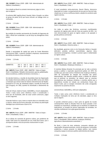 338 - Q134827 ( Prova: CESPE - 2009 - FUB - Administrador de
Edifícios / Atualidades )
Com relação ao Brasil no contexto internacional, julgue os itens
que se seguem.
O acrônimo BRIC significa Brasil, Ruanda, Índia e Canadá e se refere
ao grupo de países (G-4) que busca articular um diálogo entre as
civilizações.
( ) Certo ( ) Errado
339 - Q134828 ( Prova: CESPE - 2009 - FUB - Administrador de
Edifícios / Atualidades )
Na condição de membro permanente do Conselho de Segurança da
ONU, o Brasil tem condenado o uso da força nas divergências entre
países.
( ) Certo ( ) Errado
340 - Q134829 ( Prova: CESPE - 2009 - FUB - Administrador de
Edifícios / Atualidades )
Devido à necessidade de capital por parte do Fundo Monetário
Internacional (FMI), o governo brasileiro emprestou recentemente
dez bilhões de dólares a essa instituição.
( ) Certo ( ) Errado
GABARITOS: 331 - C 332 - E 333 - C 334 - E 335 - E
336 - E 337 - C 338 - E 339 - E 340 - C
341 - Q49173 ( Prova: CESPE - 2009 - INMETRO - Todos os Cargos -
Parte I / Atualidades / Relações internacionais: guerras; globalização;
blocos econômicos; conflitos territoriais e terrorismo; )
Em decisão histórica, a reunião da Assembleia Geral da Organização
dos Estados Americanos (OEA), em junho de 2009, tornou sem efeito
a resolução que excluía Cuba do Sistema Interamericano de Nações.
Passaram-se 47 anos de isolamento desde a reunião de Punta Del
Este (Uruguai), em 1962, quando foi oficializado o afastamento da
ilha.
Folha de S.Paulo, Caderno Fovest, 16/6/2009, p. 6 (com adaptações).
Tendo o texto acima como referência inicial e considerando o
tema por ele focalizado, além do atual cenário americano, julgue
os itens seguintes.
A decisão histórica a que o texto se reporta deve ser entendida como
o retorno, ainda que de forma atenuada, aos tempos da polarização
ideológica que caracterizava a Guerra Fria.
( ) Certo ( ) Errado
342 - Q49174 ( Prova: CESPE - 2009 - INMETRO - Todos os Cargos -
Parte I / Atualidades / Cuba; )
Ao se afastar do comando do governo cubano, por problemas de
saúde, Fidel Castro foi substituído por seu irmão Raul Castro, que o
acompanha desde o início do processo revolucionário no país.
( ) Certo ( ) Errado
343 - Q49175 ( Prova: CESPE - 2009 - INMETRO - Todos os Cargos -
Parte I / Atualidades / Cuba; )
O atual presidente norte-americano, Barack Obama, demonstra
disposição em mudar o comportamento de seu país em face de Cuba,
relação que se tornou conflituosa desde a adoção do socialismo pelo
regime castrista.
( ) Certo ( ) Errado
344 - Q49176 ( Prova: CESPE - 2009 - INMETRO - Todos os Cargos -
Parte I / Atualidades / Cuba; )
Em todos os países das Américas, ocorreram manifestações
populares de regozijo pela volta de Cuba aos quadros da OEA , em
clara demonstração de apoio ao regime cubano e de oposição à
grande potência continental.
( ) Certo ( ) Errado
345 - Q49177 ( Prova: CESPE - 2009 - INMETRO - Todos os Cargos -
Parte I / Atualidades / America Latina; )
Na atualidade, governos como os da Venezuela, Bolívia e Equador
defendem posições políticas assemelhadas, algumas delas
claramente convergentes, e tendem a prestar apoio e solidariedade
ao regime cubano.
( ) Certo ( ) Errado
346 - Q49178 ( Prova: CESPE - 2009 - INMETRO - Todos os Cargos -
Parte I / Atualidades / Mudanças Climáticas; )
O cientista Wallace Broecker foi premiado por ter sido a primeira
pessoa a publicar a expressão aquecimento global, em 1975. Ele
acredita que, para lutar contra o fenômeno das mudanças climáticas,
além da necessidade de redução das emissões dos países
desenvolvidos, eles deverão também extrair o dióxido de carbono
que já emitiram na atmosfera. Ao advertir para as enormes
consequências das mudanças climáticas, o cientista admitiu que a
dependência mundial em relação aos combustíveis fósseis não
deverá mudar, pois as energias renováveis não serão consagradas
totalmente nos próximos 50 anos.
Jornal do Brasil, 16/6/2009, p. A24 (com adaptações).
Tendo o texto acima como referência inicial e considerando as
múltiplas implicações do tema por ele abordado, julgue os itens
que se seguem.
A questão ambiental passou a fazer parte da agenda do mundo
contemporâneo desde as décadas finais do século passado e tem
ampliado sua importância, realidade que se manifesta no trabalho de
especialistas, na atuação de setores organizados da sociedade, em
reuniões multilaterais e em ações governamentais.
( ) Certo ( ) Errado
347 - Q49179 ( Prova: CESPE - 2009 - INMETRO - Todos os Cargos -
Parte I / Atualidades / Meio ambiente: mudanças climáticas,
Agricultura e Desenvolvimento sustentável; )
No Brasil, o tema do meio ambiente, conquanto adotado por
organizações não-governamentais, centros de pesquisa e instituições
acadêmicas, é pouco presente no debate político, nem mesmo
conquistou espaço na estrutura político-administrativa do Estado.
( ) Certo ( ) Errado
 