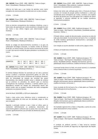 348 - Q49180 ( Prova: CESPE - 2009 - INMETRO - Todos os Cargos -
Parte I / Atualidades / Mudanças Climáticas; )
Infere-se do texto que o uso maciço do petróleo como matriz
energética do sistema produtivo mundial está com os dias contados.
( ) Certo ( ) Errado
349 - Q49181 ( Prova: CESPE - 2009 - INMETRO - Todos os Cargos -
Parte I / Atualidades / Mudanças Climáticas; )
Entre as enormes consequências das mudanças climáticas, a que o
texto alude, são apontados por muitos estudiosos a elevação do nível
dos mares e seus efeitos trágicos para determinadas regiões
litorâneas.
( ) Certo ( ) Errado
350 - Q49182 ( Prova: CESPE - 2009 - INMETRO - Todos os Cargos -
Parte I / Atualidades / Mudanças Climáticas; )
Devido ao estágio de desenvolvimento econômico e ao grau de
sofisticação tecnológica alcançado, os Estados Unidos da América
(EUA) são, ao mesmo tempo, uma das maiores economias do mundo
e o país cuja taxa de emissão de gases poluidores na atmosfera é a
menor.
( ) Certo ( ) Errado
GABARITOS: 341 - E 342 - C 343 - C 344 - E 345 - C
346 - C 347 - E 348 - E 349 - C 350 - E
351 - Q49183 ( Prova: CESPE - 2009 - INMETRO - Todos os Cargos -
Parte I / Atualidades / Mudanças Climáticas; )
O cientista Wallace Broecker foi premiado por ter sido a primeira
pessoa a publicar a expressão aquecimento global, em 1975. Ele
acredita que, para lutar contra o fenômeno das mudanças climáticas,
além da necessidade de redução das emissões dos países
desenvolvidos, eles deverão também extrair o dióxido de carbono
que já emitiram na atmosfera. Ao advertir para as enormes
consequências das mudanças climáticas, o cientista admitiu que a
dependência mundial em relação aos combustíveis fósseis não
deverá mudar, pois as energias renováveis não serão consagradas
totalmente nos próximos 50 anos.
Jornal do Brasil, 16/6/2009, p. A24 (com adaptações).
Tendo o texto acima como referência inicial e considerando as
múltiplas implicações do tema por ele abordado, julgue os itens
que se seguem.
Segundo o premiado cientista a que o texto se refere, para se
resolverem definitivamente os problemas decorrentes do
aquecimento global é suficiente que os países mais ricos do mundo
reduzam significativamente suas emissões de dióxido de carbono.
( ) Certo ( ) Errado
352 - Q49184 ( Prova: CESPE - 2009 - INMETRO - Todos os Cargos -
Parte I / Atualidades / Meio ambiente: mudanças climáticas,
Agricultura e Desenvolvimento sustentável; )
Embora não tenha sido ratificado pelos EUA, o Protocolo de Kyoto
consistiu em tomada de posição política multilateral e, ainda que
considerado pouco abrangente por muitos, constituiu uma espécie
de ponto de partida para uma ação global com o objetivo de reduzir
as agressões à natureza advindas de um modelo econômico
historicamente predatório.
( ) Certo ( ) Errado
353 - Q18493 ( Prova: CESPE - 2009 - Prefeitura de Ipojuca - PE -
Todos os Cargos - Nível Superior / Atualidades / Atualidades policiais;
Economia - Política; )
O Estado indiano, surgido da descolonização, caracteriza-se antes de
tudo pela diversidade. O encerramento da Guerra Fria e a implosão
da União Soviética aprofundaram drasticamente a percepção de
inseguranças da Índia.
Com relação ao assunto abordado no texto acima, julgue os itens.
A Índia é um Estado laico e democrático.
( ) Certo ( ) Errado
354 - Q18494 ( Prova: CESPE - 2009 - Prefeitura de Ipojuca - PE -
Todos os Cargos - Nível Superior / Atualidades / Conhecimentos
Gerais; Atualidades policiais; Relações internacionais: guerras;
globalização; blocos econômicos; conflitos territoriais e terrorismo; )
A principal tensão étnica na Índia, em escala nacional, é a rivalidade
entre a maioria hindu e a minoria muçulmana.
( ) Certo ( ) Errado
355 - Q18495 ( Prova: CESPE - 2009 - Prefeitura de Ipojuca - PE -
Todos os Cargos - Nível Superior / Atualidades / Atualidades policiais;
Relações internacionais: guerras; globalização; blocos econômicos;
conflitos territoriais e terrorismo; )
Como resultado do fim da Guerra Fria, a Índia aderiu ao Tratado de
Não Proliferação de Armas Nucleares.
( ) Certo ( ) Errado
356 - Q18496 ( Prova: CESPE - 2009 - Prefeitura de Ipojuca - PE -
Todos os Cargos - Nível Superior / Atualidades / Atualidades policiais;
Relações internacionais: guerras; globalização; blocos econômicos;
conflitos territoriais e terrorismo; )
Há rivalidade regional entre a Índia e o Paquistão, a ponto de os dois
países desenvolverem armas nucleares.
( ) Certo ( ) Errado
357 - Q18497 ( Prova: CESPE - 2009 - Prefeitura de Ipojuca - PE -
Todos os Cargos - Nível Superior / Atualidades / Atualidades policiais;
)
A condição de potência permitiu à Índia tornar-se membro
permanente do Conselho de Segurança da Organização das Nações
Unidas.
( ) Certo ( ) Errado
 