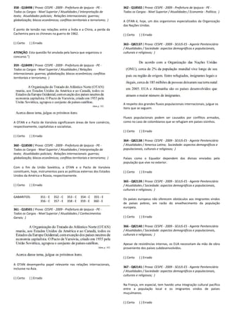 358 - Q18498 ( Prova: CESPE - 2009 - Prefeitura de Ipojuca
Todos os Cargos - Nível Superior / Atualidades / Interpretação de
texto; Atualidades policiais; Relações internacionais: guerras;
globalização; blocos econômicos; conflitos territoriais e terrorismo;
É ponto de tensão nas relações entre a Índia e a China, a perda da
Cachemira para os chineses na guerra de 1962.
( ) Certo ( ) Errado
ATENÇÃO: Esta questão foi anulada pela banca que organ
concurso.")
359 - Q18499 ( Prova: CESPE - 2009 - Prefeitura de Ipojuca
Todos os Cargos - Nível Superior / Atualidades / Relações
internacionais: guerras; globalização; blocos econômicos; conflitos
territoriais e terrorismo; )
A OTAN e o Pacto de Varsóvia significavam áreas de livre comércio,
respectivamente, capitalistas e socialistas.
( ) Certo ( ) Errado
360 - Q18500 ( Prova: CESPE - 2009 - Prefeitura de Ipojuca
Todos os Cargos - Nível Superior / Atualidades / Interpretaçã
texto; Atualidades policiais; Relações internacionais: guerras;
globalização; blocos econômicos; conflitos territoriais e terrorismo;
Com o fim da União Soviética, a OTAN e o Pacto de Varsóvia
constituem, hoje, instrumentos para as políticas ext
Unidos da América e Rússia, respectivamente.
( ) Certo ( ) Errado
GABARITOS: 351 - E 352 - C 353 - C 354
356 - C 357 - E 358 - E 359
361 - Q18501 ( Prova: CESPE - 2009 - Prefeitura de Ipojuca
Todos os Cargos - Nível Superior / Atualidades / Conhecimentos
Gerais; )
A OTAN desempenha papel relevante nas relações internacionais,
inclusive na Ásia.
( ) Certo ( ) Errado
Prefeitura de Ipojuca - PE -
Nível Superior / Atualidades / Interpretação de
Relações internacionais: guerras;
blocos econômicos; conflitos territoriais e terrorismo; )
É ponto de tensão nas relações entre a Índia e a China, a perda da
: Esta questão foi anulada pela banca que organizou o
Prefeitura de Ipojuca - PE -
Nível Superior / Atualidades / Relações
internacionais: guerras; globalização; blocos econômicos; conflitos
Pacto de Varsóvia significavam áreas de livre comércio,
Prefeitura de Ipojuca - PE -
Nível Superior / Atualidades / Interpretação de
Relações internacionais: guerras;
globalização; blocos econômicos; conflitos territoriais e terrorismo; )
Com o fim da União Soviética, a OTAN e o Pacto de Varsóvia
constituem, hoje, instrumentos para as políticas externas dos Estados
354 - C 355 - E
359 - E 360 - E
Prefeitura de Ipojuca - PE -
Nível Superior / Atualidades / Conhecimentos
A OTAN desempenha papel relevante nas relações internacionais,
362 - Q18502 ( Prova: CESPE
Todos os Cargos - Nível Superior / Atualidades / Economia
A OTAN é, hoje, um dos organismos especializados da Organização
das Nações Unidas.
( ) Certo ( ) Errado
363 - Q82137 ( Prova: CESPE
/ Atualidades / Sociedade: aspectos demográficos e populacionais,
culturais e religiosos; )
A respeito dos grandes fluxos populacionais internacionais, julgue os
itens que se seguem.
Fluxos populacionais podem s
como no caso de colombianos que se refugiam em países vizinhos.
( ) Certo ( ) Errado
364 - Q82138 ( Prova: CESPE
/ Atualidades / America Latina;
populacionais, culturais e religiosos;
Países como o Equador dependem das divisas enviadas pela
população que vive no exterior.
( ) Certo ( ) Errado
365 - Q82139 ( Prova: CESPE
/ Atualidades / Sociedade: aspectos demográficos e populacionais,
culturais e religiosos; )
Os países europeus não oferecem obstáculos aos imigrantes vindos
de países pobres, em razão do envelhecimento da população
europeia.
( ) Certo ( ) Errado
366 - Q82140 ( Prova: CESPE
/ Atualidades / Sociedade: aspectos demográficos e populacionais,
culturais e religiosos; )
Apesar de resistências internas, os EUA necessitam da mão de obra
proveniente dos países subdesenvolvidos.
( ) Certo ( ) Errado
367 - Q82141 ( Prova: CESPE
/ Atualidades / Sociedade: aspectos demográficos e populacionais,
culturais e religiosos; )
Na França, em especial, tem havido uma integração cultural pacífica
entre a população local e os imigrantes vindos de países
muçulmanos.
( ) Certo ( ) Errado
SPE - 2009 - Prefeitura de Ipojuca - PE -
Nível Superior / Atualidades / Economia - Política; )
A OTAN é, hoje, um dos organismos especializados da Organização
( Prova: CESPE - 2009 - SEJUS-ES - Agente Penitenciário
/ Atualidades / Sociedade: aspectos demográficos e populacionais,
A respeito dos grandes fluxos populacionais internacionais, julgue os
Fluxos populacionais podem ser causados por conflitos armados,
como no caso de colombianos que se refugiam em países vizinhos.
( Prova: CESPE - 2009 - SEJUS-ES - Agente Penitenciário
/ Atualidades / America Latina; Sociedade: aspectos demográficos e
populacionais, culturais e religiosos; )
Países como o Equador dependem das divisas enviadas pela
população que vive no exterior.
( Prova: CESPE - 2009 - SEJUS-ES - Agente Penitenciário
iedade: aspectos demográficos e populacionais,
Os países europeus não oferecem obstáculos aos imigrantes vindos
de países pobres, em razão do envelhecimento da população
: CESPE - 2009 - SEJUS-ES - Agente Penitenciário
/ Atualidades / Sociedade: aspectos demográficos e populacionais,
Apesar de resistências internas, os EUA necessitam da mão de obra
proveniente dos países subdesenvolvidos.
( Prova: CESPE - 2009 - SEJUS-ES - Agente Penitenciário
/ Atualidades / Sociedade: aspectos demográficos e populacionais,
Na França, em especial, tem havido uma integração cultural pacífica
re a população local e os imigrantes vindos de países
 
