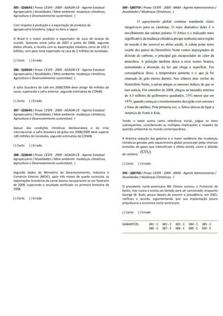 385 - Q58643 ( Prova: CESPE - 2009 - ADAGRI-CE -
Agropecuário / Atualidades / Meio ambiente: mudanças climáticas,
Agricultura e Desenvolvimento sustentável; )
Com respeito à produção e à exportação de produtos da
agropecuária brasileira, julgue os itens a seguir.
O Brasil é o maior produtor e exportador de suco de laranja do
mundo. Somente entre julho de 2007 e junho de 2008, segundo
dados oficiais, a receita com as exportações totalizou cerca de
bilhões, com peso total exportado na casa de 2 milhões de toneladas.
( ) Certo ( ) Errado
386 - Q58644 ( Prova: CESPE - 2009 - ADAGRI-CE -
Agropecuário / Atualidades / Meio ambiente: mudanças climáticas,
Agricultura e Desenvolvimento sustentável; )
A safra brasileira de café em 2008/2009 deve atingir 46 milhões de
sacas, superando a safra anterior, segundo estimativa da CONAB.
( ) Certo ( ) Errado
387 - Q58645 ( Prova: CESPE - 2009 - ADAGRI-CE -
Agropecuário / Atualidades / Meio ambiente: mudanças climáticas,
Agricultura e Desenvolvimento sustentável; )
Apesar das condições climáticas desfavoráveis e da crise
internacional, a safra brasileira de grãos em 2008/2009 deve superar
140 milhões de toneladas, segundo estimativa da CONAB.
( ) Certo ( ) Errado
388 - Q58646 ( Prova: CESPE - 2009 - ADAGRI-CE -
Agropecuário / Atualidades / Meio ambiente: mudanças climáticas,
Agricultura e Desenvolvimento sustentável; )
Segundo dados do Ministério do Desenvolvimento, Indústria e
Comércio Exterior (MDIC), após três meses de queda sucessiva, as
exportações brasileiras de carne bovina recuperaram
de 2009, superando o resultado verificado no primeiro bimestre de
2008.
( ) Certo ( ) Errado
- Agente Estadual
Agropecuário / Atualidades / Meio ambiente: mudanças climáticas,
ão de produtos da
O Brasil é o maior produtor e exportador de suco de laranja do
mundo. Somente entre julho de 2007 e junho de 2008, segundo
dados oficiais, a receita com as exportações totalizou cerca de US$ 2
bilhões, com peso total exportado na casa de 2 milhões de toneladas.
- Agente Estadual
Agropecuário / Atualidades / Meio ambiente: mudanças climáticas,
A safra brasileira de café em 2008/2009 deve atingir 46 milhões de
sacas, superando a safra anterior, segundo estimativa da CONAB.
- Agente Estadual
ário / Atualidades / Meio ambiente: mudanças climáticas,
Apesar das condições climáticas desfavoráveis e da crise
internacional, a safra brasileira de grãos em 2008/2009 deve superar
segundo estimativa da CONAB.
- Agente Estadual
Agropecuário / Atualidades / Meio ambiente: mudanças climáticas,
tério do Desenvolvimento, Indústria e
Comércio Exterior (MDIC), após três meses de queda sucessiva, as
exportações brasileiras de carne bovina recuperaram-se em fevereiro
de 2009, superando o resultado verificado no primeiro bimestre de
389 - Q80759 ( Prova: CESPE
Atualidades / Mudanças Climáticas;
Tendo o texto acima como referência inicial, julgue os itens
subsequentes, considerando as múltiplas implica
questão ambiental no mundo contemporâneo.
A drástica redução das geleiras é a maior evidência das mudanças
climáticas geradas pelo aquecimento global provocado pelas imensas
emissões de gases que intensificam o efeito estufa, como o dióx
de carbono
( ) Certo ( ) Errado
390 - Q80760 ( Prova: CESPE
Atualidades / Mudanças Climáticas;
O presidente norte-americano Bill Clinton assinou o Protocolo de
Kyoto, mas nunca o enviou ao Senado para
George W. Bush, pouco depois de assumir a presidência, em 2001,
ratificou o acordo, argumentando que sua implantação pouco
prejudicaria a economia norte
( ) Certo ( ) Errado
GABARITOS: 381 - C
386 - C
( Prova: CESPE - 2009 - MMA - Agente Administrativo /
Atualidades / Mudanças Climáticas; )
Tendo o texto acima como referência inicial, julgue os itens
subsequentes, considerando as múltiplas implicações a respeito da
questão ambiental no mundo contemporâneo.
A drástica redução das geleiras é a maior evidência das mudanças
climáticas geradas pelo aquecimento global provocado pelas imensas
emissões de gases que intensificam o efeito estufa, como o dióxido
( Prova: CESPE - 2009 - MMA - Agente Administrativo /
Atualidades / Mudanças Climáticas; )
americano Bill Clinton assinou o Protocolo de
Kyoto, mas nunca o enviou ao Senado para ser sancionado, enquanto
George W. Bush, pouco depois de assumir a presidência, em 2001,
ratificou o acordo, argumentando que sua implantação pouco
prejudicaria a economia norte-americana.
382 - E 383 - C 384 - C 385 - C
387 - E 388 - E 389 - C 390 - E
 