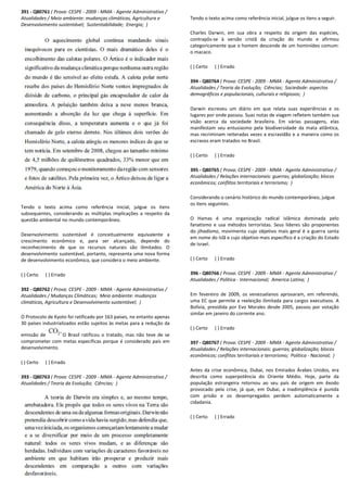 391 - Q80761 ( Prova: CESPE - 2009 - MMA - Agente Administrativo /
Atualidades / Meio ambiente: mudanças climáticas, Agricultura e
Desenvolvimento sustentável; Sustentabilidade;
Tendo o texto acima como referência inicial, julgue os itens
subsequentes, considerando as múltiplas implicações a respeito da
questão ambiental no mundo contemporâneo.
Desenvolvimento sustentável é conceitualmente equivalente a
crescimento econômico e, para ser alcançado, depende do
reconhecimento de que os recursos naturais são ilimitados. O
desenvolvimento sustentável, portanto, representa uma nova forma
de desenvolvimento econômico, que considera o
( ) Certo ( ) Errado
392 - Q80762 ( Prova: CESPE - 2009 - MMA - Agente Administrativo /
Atualidades / Mudanças Climáticas; Meio ambiente: mudanças
climáticas, Agricultura e Desenvolvimento sustentável;
O Protocolo de Kyoto foi ratificado por 163 países, no entanto apenas
30 países industrializados estão sujeitos às metas para a redução da
emissão de O Brasil ratificou o tratado, mas não teve de se
comprometer com metas específicas porque é considerado país em
desenvolvimento.
( ) Certo ( ) Errado
393 - Q80763 ( Prova: CESPE - 2009 - MMA - Agente Administrativo /
Atualidades / Teoria da Evolução; Ciências; )
Agente Administrativo /
Atualidades / Meio ambiente: mudanças climáticas, Agricultura e
Energia; )
Tendo o texto acima como referência inicial, julgue os itens
subsequentes, considerando as múltiplas implicações a respeito da
nceitualmente equivalente a
crescimento econômico e, para ser alcançado, depende do
reconhecimento de que os recursos naturais são ilimitados. O
desenvolvimento sustentável, portanto, representa uma nova forma
de desenvolvimento econômico, que considera o meio ambiente.
Agente Administrativo /
Meio ambiente: mudanças
climáticas, Agricultura e Desenvolvimento sustentável; )
tificado por 163 países, no entanto apenas
30 países industrializados estão sujeitos às metas para a redução da
O Brasil ratificou o tratado, mas não teve de se
comprometer com metas específicas porque é considerado país em
Agente Administrativo /
Tendo o texto acima como referência inicial, julgue os itens a seguir.
Charles Darwin, em sua obra a respeito da
contrapôs-se à versão cristã da criação do mundo e afirmou
categoricamente que o homem descende de um hominídeo comum:
o macaco.
( ) Certo ( ) Errado
394 - Q80764 ( Prova: CESPE
Atualidades / Teoria da Evolução;
demográficos e populacionais, culturais e religiosos;
Darwin escreveu um diário em que relata suas experiências e os
lugares por onde passou. Suas notas de viagem refletem também sua
visão acerca da sociedade brasileira. Em várias passagens, elas
manifestam seu entusiasmo pela biodiversidade da mata atlântica,
mas recriminam reiteradas vezes a escravidão e a maneira como os
escravos eram tratados no Brasil.
( ) Certo ( ) Errado
395 - Q80765 ( Prova: CESPE
Atualidades / Relações internacionais: guerras; globalização; blocos
econômicos; conflitos territoriais e terrorismo;
Considerando o cenário histórico do mundo contemporâneo, julgue
os itens seguintes.
O Hamas é uma organização radical islâmica dominada pelo
fanatismo e usa métodos terroristas. Seus líderes são proponentes
do jihadismo, movimento cujo objetivo mais geral é a guerra santa
em nome do Islã e cujo objetivo mais específico é a criação do
de Israel.
( ) Certo ( ) Errado
396 - Q80766 ( Prova: CESPE
Atualidades / Política - Internacional;
Em fevereiro de 2009, os venezuelanos aprovaram, em referendo,
uma EC que permite a reeleição ilimitada para cargos executivos. A
Bolívia, presidida por Evo Morales desde 2005, passou por votação
similar em janeiro do corrente ano.
( ) Certo ( ) Errado
397 - Q80767 ( Prova: CESPE
Atualidades / Relações internacionais: guerras; globalização; blocos
econômicos; conflitos territoriais e terrorismo;
Antes da crise econômica, Dubai, nos Emirados Árabes Unidos, era
descrita como superpotência do Oriente Médio. Hoje, parte
população estrangeira retornou ao seu país de origem em êxodo
provocado pela crise, já que, em Dubai, a inadimplência é punida
com prisão e os desempregados perdem automaticamente a
cidadania.
( ) Certo ( ) Errado
Tendo o texto acima como referência inicial, julgue os itens a seguir.
Charles Darwin, em sua obra a respeito da origem das espécies,
se à versão cristã da criação do mundo e afirmou
categoricamente que o homem descende de um hominídeo comum:
( Prova: CESPE - 2009 - MMA - Agente Administrativo /
s / Teoria da Evolução; Ciências; Sociedade: aspectos
demográficos e populacionais, culturais e religiosos; )
Darwin escreveu um diário em que relata suas experiências e os
lugares por onde passou. Suas notas de viagem refletem também sua
da sociedade brasileira. Em várias passagens, elas
manifestam seu entusiasmo pela biodiversidade da mata atlântica,
mas recriminam reiteradas vezes a escravidão e a maneira como os
escravos eram tratados no Brasil.
( Prova: CESPE - 2009 - MMA - Agente Administrativo /
Atualidades / Relações internacionais: guerras; globalização; blocos
econômicos; conflitos territoriais e terrorismo; )
Considerando o cenário histórico do mundo contemporâneo, julgue
O Hamas é uma organização radical islâmica dominada pelo
fanatismo e usa métodos terroristas. Seus líderes são proponentes
, movimento cujo objetivo mais geral é a guerra santa
em nome do Islã e cujo objetivo mais específico é a criação do Estado
( Prova: CESPE - 2009 - MMA - Agente Administrativo /
Internacional; America Latina; )
Em fevereiro de 2009, os venezuelanos aprovaram, em referendo,
a reeleição ilimitada para cargos executivos. A
Bolívia, presidida por Evo Morales desde 2005, passou por votação
similar em janeiro do corrente ano.
( Prova: CESPE - 2009 - MMA - Agente Administrativo /
/ Relações internacionais: guerras; globalização; blocos
econômicos; conflitos territoriais e terrorismo; Política - Nacional; )
Antes da crise econômica, Dubai, nos Emirados Árabes Unidos, era
descrita como superpotência do Oriente Médio. Hoje, parte da
população estrangeira retornou ao seu país de origem em êxodo
provocado pela crise, já que, em Dubai, a inadimplência é punida
com prisão e os desempregados perdem automaticamente a
 
