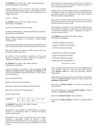 28 - Q326602 ( Prova: CESPE - 2013 - DEPEN - Agente Penitenciário -
Conhecimentos Básicos / Atualidades )
Empresas flagradas em uso de mão de obra escrava costumam
enfrentar algum tipo de prejuízo financeiro, como quedas no valor de
suas ações e boicote dos consumidores, além de prejuízos em sua
imagem institucional.
( ) Certo ( ) Errado
29 - Q312641 ( Prova: CESPE - 2013 - MME - Assistente
Administrativo / Atualidades )
Em 2012, o prêmio Nobel da Paz foi conferido
a) a Albert Arnold (Al) Gore Jr., político estadunidense, por lutar pela
preservação do meio ambiente.
b) ao presidente da Libéria, Ellen Johnson Sirleaf, à militante Leymah
Gbowee, também liberiana, e à jornalista e ativista iemenita
Tawakkul Karman.
c) ao presidente dos Estados Unidos da América, Barack Obama, pelo
esforço realizado para reduzir o estoque mundial de armas nucleares.
d) à União Europeia, pelo papel que o bloco europeu exerceu na
promoção da união do continente.
e) a Marine Le Pen, ex-candidata à presidência da França, pelo
trabalho na elaboração de normas jurídicas que promoveram a
integração dos imigrantes estrangeiros ao país.
30 - Q312643 ( Prova: CESPE - 2013 - MME - Assistente
Administrativo / Atualidades )
A frase “o brasileiro é um feriado” e as obras consagradas A vida
como ela é, Vestido de noiva e Toda nudez será castigada são de
autoria da personalidade artística que completaria, no ano de 2012,
cem anos de idade, o
a) escritor Graciliano Ramos.
b) poeta e compositor Vinícius de Moraes.
c) jornalista e poeta Olavo Brás Martins dos Guimarães Bilac.
d) jornalista e escritor Nelson Falcão Rodrigues.
e) escritor Jorge Amado.
GABARITOS: 21 - C 22 - C 23 - E 24 - E 25 - C 26 - C
27 - E 28 - C 29 - D 30 - D
31 - Q312645 ( Prova: CESPE - 2013 - MME - Assistente
Administrativo / Atualidades )
Considerando o atual estágio de desenvolvimento da economia
brasileira e a participação do Brasil no mercado internacional,
assinale a opção correta.
a) Nos últimos anos, o Brasil se consolidou como um dos maiores
produtores e exportadores mundiais de alimentos e fibras,
exportando para mais de 180 países, entre eles a China e os Estados
Unidos da América (EUA), além de países do MERCOSUL e da União
Europeia.
b) A concessão à iniciativa privada de doze trechos de rodovias no
país inclui-se entre as metas do governo federal para alavancar o
setor econômico brasileiro em 2013.
c) Figura entre as metas do governo federal a privatização de todos
os aeroportos do país, com o objetivo de torná-los mais eficientes, já
que eventos importantes acontecerão no país, como a Copa do
Mundo de futebol e os Jogos Olímpicos.
d) A partir do resultado do PIB (produto interno bruto) do ano de
2012, pode-se dizer que o Brasil cresceu 4,3%, índice que comprova a
posição de sexta economia do mundo.
e) O Canadá é, atualmente, o maior importador mundial de soja.
Seus investimentos realizados na soja brasileira, com vistas a garantir
o fornecimento adequado, incluem a aplicação de recursos em
indústrias e portos no Brasil.
32 - Q312646 ( Prova: CESPE - 2013 - MME - Assistente
Administrativo / Atualidades )
A letra da canção acima é de autoria de uma personalidade que, em
2013, completaria 100 anos. É autor de outras canções famosas
como Aquarela e Deixa. Com base nessa informação, assinale a
opção correta.
a) José Bispo Clementino dos Santos, mais conhecido como Jamelão,
é autor do Samba da benção e também de outras canções como
Maria Rosa e Voz do morro.
b) A autoria de Samba da benção é do escrito e compositor João
Guimarães Rosa.
c) O sambista Noel Rosa é autor do Samba da benção e de outras
canções como Minha viola e Na Bahia.
d) O autor de Samba da benção é Vinícius de Moraes.
e) O autor de Samba da benção é o escritor e compositor Rubem
Braga.
 