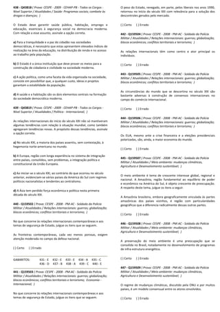 438 - Q43818 ( Prova: CESPE - 2009 - CEHAP-PB - Todos os Cargos -
Nível Superior / Atualidades / Saúde: Programas sociais; combate às
drogas e doenças; )
O Estado deve garantir saúde pública, habitação, emprego e
educação, essenciais à segurança social na democracia moderna.
Com relação a esse assunto, assinale a opção correta.
a) Para a tranquilidade e a paz do cidadão nas sociedades
democráticas, é necessário que estas apresentem elevados índices de
realização na área da educação, na distribuição de renda e no acesso
ao trabalho pela população.
b) O Estado é a única instituição que deve prover os meios para a
construção de cidadania e civilidade na sociedade moderna.
c) A ação política, como uma faceta da vida organizada na sociedade,
consiste em possibilitar que, a qualquer custo, ideias e projetos
garantam a estabilidade da população.
d) A saúde e a habitação são os dois elementos centrais na formação
da sociedade democrática moderna.
439 - Q43819 ( Prova: CESPE - 2009 - CEHAP-PB - Todos os Cargos -
Nível Superior / Atualidades / Política - Internacional; )
As relações internacionais do início do século XXI não só mantiveram
algumas tendências com relação à situação mundial, como também
agregaram tendências novas. A propósito dessas tendências, assinale
a opção correta.
a) No século XXI, a maioria dos países assentiu, sem contestação, à
hegemonia norte-americana no mundo.
b) A Europa, região com longa experiência no sistema de integração
entre países, consolidou, sem problemas, a integração política e
constitucional da União Europeia.
c) Ao iniciar-se o século XXI, ao contrário do que ocorreu no século
anterior, evidenciam-se vários países da América do Sul com regimes
políticos nacionalistas e tendentes ao centralismo.
d) A Ásia tem perdido força econômica e política nesta primeira
década do século XXI.
440 - Q159502 ( Prova: CESPE - 2008 - PM-AC - Soldado da Polícia
Militar / Atualidades / Relações internacionais: guerras; globalização;
blocos econômicos; conflitos territoriais e terrorismo; )
No que concerne às relações internacionais contemporâneas e aos
temas de segurança de Estado, julgue os itens que se seguem.
As fronteiras contemporâneas, cada vez menos porosas, exigem
atenção moderada no campo da defesa nacional.
( ) Certo ( ) Errado
GABARITOS: 431 - E 432 - E 433 - E 434 - A 435 - C
436 - D 437 - B 438 - A 439 - C 440 - E
441 - Q159503 ( Prova: CESPE - 2008 - PM-AC - Soldado da Polícia
Militar / Atualidades / Relações internacionais: guerras; globalização;
blocos econômicos; conflitos territoriais e terrorismo; Economia -
Internacional; )
No que concerne às relações internacionais contemporâneas e aos
temas de segurança de Estado, julgue os itens que se seguem.
O peso do Estado, renegado, em parte, pelos liberais nos anos 1990,
retornou no início do século XXI com relevância para a solução dos
descontroles gerados pelo mercado.
( ) Certo ( ) Errado
442 - Q159504 ( Prova: CESPE - 2008 - PM-AC - Soldado da Polícia
Militar / Atualidades / Relações internacionais: guerras; globalização;
blocos econômicos; conflitos territoriais e terrorismo; )
As relações internacionais têm como centro e ator principal os
indivíduos.
( ) Certo ( ) Errado
443 - Q159505 ( Prova: CESPE - 2008 - PM-AC - Soldado da Polícia
Militar / Atualidades / Relações internacionais: guerras; globalização;
blocos econômicos; conflitos territoriais e terrorismo; )
As circunstâncias do mundo que se descortina no século XXI são
bastante adversas à construção de consensos internacionais no
campo do comércio internacional.
( ) Certo ( ) Errado
444 - Q159506 ( Prova: CESPE - 2008 - PM-AC - Soldado da Polícia
Militar / Atualidades / Relações internacionais: guerras; globalização;
blocos econômicos; conflitos territoriais e terrorismo; )
Os EUA, mesmo ante a crise financeira e a eleições presidenciais
polarizadas, são, ainda, a maior economia do mundo.
( ) Certo ( ) Errado
445 - Q159507 ( Prova: CESPE - 2008 - PM-AC - Soldado da Polícia
Militar / Atualidades / Meio ambiente: mudanças climáticas,
Agricultura e Desenvolvimento sustentável; )
O meio ambiente é tema de crescente interesse global, regional e
nacional. A Amazônia, região fundamental ao equilíbrio de poder
e econômico na América do Sul, é objeto crescente de preocupação.
A respeito deste tema, julgue os itens a seguir.
A Amazônia brasileira, embora geograficamente vinculada às partes
amazônicas dos países vizinhos, é região com particularidades
geográficas que a diferencia radicalmente dessas outras partes.
( ) Certo ( ) Errado
446 - Q159508 ( Prova: CESPE - 2008 - PM-AC - Soldado da Polícia
Militar / Atualidades / Meio ambiente: mudanças climáticas,
Agricultura e Desenvolvimento sustentável; )
A preservação do meio ambiente é uma preocupação que se
consolida no Brasil, notadamente no desenvolvimento de programas
de infra-estrutura energética.
( ) Certo ( ) Errado
447 - Q159509 ( Prova: CESPE - 2008 - PM-AC - Soldado da Polícia
Militar / Atualidades / Meio ambiente: mudanças climáticas,
Agricultura e Desenvolvimento sustentável; )
O regime de mudanças climáticas, discutido pela ONU e por muitos
países, é um modelo consensual entre os atores envolvidos.
( ) Certo ( ) Errado
 