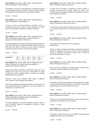 448 - Q159510 ( Prova: CESPE - 2008 - PM-AC - Soldado da Polícia
Militar / Atualidades / Sustentabilidade; )
Na Amazônia, o conceito de desenvolvimento sustentável pressupõe
a manutenção da floresta, mas também a idéia de soberania nacional
e desenvolvimento equilibrado para as populações da região.
( ) Certo ( ) Errado
449 - Q159511 ( Prova: CESPE - 2008 - PM-AC - Soldado da Polícia
Militar / Atualidades / Sustentabilidade; )
A força da noção de desenvolvimento sustentável reside na
capacidade que os atores sociais e estatais possuem para prover
bem-estar aos cidadãos e equilíbrio na natureza trabalhada.
( ) Certo ( ) Errado
450 - Q159512 ( Prova: CESPE - 2008 - PM-AC - Soldado da Polícia
Militar / Atualidades / Meio ambiente: mudanças climáticas,
Agricultura e Desenvolvimento sustentável; )
A formulação diplomática brasileira de desenvolvimento sustentável,
ainda que aprimorada na Conferência da ONU no Rio de Janeiro no
início dos anos 1990, foi criada já nos anos 1970, na primeira
conferência onusiana que tratou do tema meio ambiente.
( ) Certo ( ) Errado
GABARITOS: 441 - C 442 - E 443 - C 444 - C 445 - E
446 - C 447 - E 448 - C 449 - C 450 - E
451 - Q159513 ( Prova: CESPE - 2008 - PM-AC - Soldado da Polícia
Militar / Atualidades / Sociedade: aspectos demográficos e
populacionais, culturais e religiosos; )
O presidente brasileiro aproveitou a Cúpula Ibero-Americana, em El
Salvador, para criticar mais uma vez a nova política da União
Européia para coibir a imigração ilegal um conjunto de medidas
batizado de Diretiva de Retorno.
Tomando o texto como referência inicial, julgue os seguintes
itens, relativos ao tema migrações internacionais.
O Brasil não é afetado pelo problema migratório, uma vez que é um
país predominantemente de imigrantes, com baixa presença da
emigração na sua história recente.
( ) Certo ( ) Errado
452 - Q159514 ( Prova: CESPE - 2008 - PM-AC - Soldado da Polícia
Militar / Atualidades / Sociedade: aspectos demográficos e
populacionais, culturais e religiosos; )
No campo migratório, as restrições européias crescentes, como no
caso da Espanha, podem ser consideradas atentado ao direito
humano de ir e vir.
( ) Certo ( ) Errado
453 - Q159515 ( Prova: CESPE - 2008 - PM-AC - Soldado da Polícia
Militar / Atualidades / Blocos Econômicos; )
A tensão entre funcionários de migração em países europeus e
visitantes latino-americanos àquela região do mundo vem
reverberando na preocupação de dirigentes do MERCOSUL, como é o
caso do presidente brasileiro.
( ) Certo ( ) Errado
454 - Q159516 ( Prova: CESPE - 2008 - PM-AC - Soldado da Polícia
Militar / Atualidades / Conhecimentos Gerais; )
O documento europeu batizado Diretiva de Retorno é considerado
um instrumento humanista de cooperação internacional entre os
povos.
( ) Certo ( ) Errado
455 - Q159517 ( Prova: CESPE - 2008 - PM-AC - Soldado da Polícia
Militar / Atualidades / Educação; )
Com relação ao tema educacional no Brasil, julgue os
próximos itens.
Embora nas últimas décadas tenha havido significativo esforço de
inclusão da população mais jovem do país no sistema educacional
formal, as avaliações internacionais indicam que os níveis de
aprendizado ainda deixam a desejar.
( ) Certo ( ) Errado
456 - Q159518 ( Prova: CESPE - 2008 - PM-AC - Soldado da Polícia
Militar / Atualidades / Educação; )
No que concerne a qualidade, a educação superior pública mostra
níveis pífios, quando comparada ao ensino privado.
( ) Certo ( ) Errado
457 - Q159519 ( Prova: CESPE - 2008 - PM-AC - Soldado da Polícia
Militar / Atualidades / Educação; )
A educação universitária de graduação no Brasil apresenta, em todas
as áreas pesquisadas pelos organismos de controle internacionais,
qualidade superior a dos outros países do Cone Sul.
( ) Certo ( ) Errado
458 - Q159520 ( Prova: CESPE - 2008 - PM-AC - Soldado da Polícia
Militar / Atualidades / Educação; )
No Brasil, o nível de escolarização decresceu com o passar dos anos,
especialmente no Nordeste e no Norte do país.
( ) Certo ( ) Errado
459 - Q159521 ( Prova: CESPE - 2008 - PM-AC - Soldado da Polícia
Militar / Atualidades / Educação; )
A educação é dever do Estado, mas é também uma fundamental
obrigação das famílias e das comunidades.
( ) Certo ( ) Errado
 