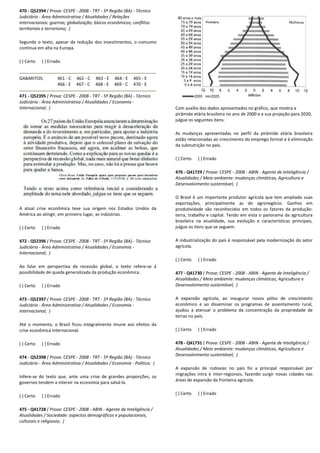 470 - Q52394 ( Prova: CESPE - 2008 - TRT - 5ª Região (BA)
Judiciário - Área Administrativa / Atualidades / Relações
internacionais: guerras; globalização; blocos econômicos; conflitos
territoriais e terrorismo; )
Segundo o texto, apesar da redução dos investimentos, o consumo
continua em alta na Europa.
( ) Certo ( ) Errado
GABARITOS: 461 - C 462 - C 463 - E 464
466 - E 467 - C 468 - E 4
471 - Q52395 ( Prova: CESPE - 2008 - TRT - 5ª Região (BA)
Judiciário - Área Administrativa / Atualidades / Economia
Internacional; )
A atual crise econômica teve sua origem nos Estados Unidos da
América ao atingir, em primeiro lugar, as indústrias.
( ) Certo ( ) Errado
472 - Q52396 ( Prova: CESPE - 2008 - TRT - 5ª Região (BA)
Judiciário - Área Administrativa / Atualidades / Economia
Internacional; )
Ao falar em perspectiva de recessão global, o
possibilidade de queda generalizada da produção econômica.
( ) Certo ( ) Errado
473 - Q52397 ( Prova: CESPE - 2008 - TRT - 5ª Região (BA)
Judiciário - Área Administrativa / Atualidades / Economia
Internacional; )
Até o momento, o Brasil ficou integralmente imune aos efeitos da
crise econômica internacional.
( ) Certo ( ) Errado
474 - Q52398 ( Prova: CESPE - 2008 - TRT - 5ª Região (BA)
Judiciário - Área Administrativa / Atualidades / Economia
Infere-se do texto que, ante uma crise de grandes proporções, os
governos tendem a intervir na economia para salvá
( ) Certo ( ) Errado
475 - Q41728 ( Prova: CESPE - 2008 - ABIN - Agente de Inteligência /
Atualidades / Sociedade: aspectos demográficos e populacionais,
culturais e religiosos; )
5ª Região (BA) - Técnico
Área Administrativa / Atualidades / Relações
internacionais: guerras; globalização; blocos econômicos; conflitos
Segundo o texto, apesar da redução dos investimentos, o consumo
464 - E 465 - E
469 - C 470 - E
5ª Região (BA) - Técnico
Área Administrativa / Atualidades / Economia -
A atual crise econômica teve sua origem nos Estados Unidos da
em primeiro lugar, as indústrias.
5ª Região (BA) - Técnico
Área Administrativa / Atualidades / Economia -
Ao falar em perspectiva de recessão global, o texto refere-se à
possibilidade de queda generalizada da produção econômica.
5ª Região (BA) - Técnico
Área Administrativa / Atualidades / Economia -
o momento, o Brasil ficou integralmente imune aos efeitos da
5ª Região (BA) - Técnico
Área Administrativa / Atualidades / Economia - Política; )
se do texto que, ante uma crise de grandes proporções, os
governos tendem a intervir na economia para salvá-la.
Agente de Inteligência /
demográficos e populacionais,
Com auxílio dos dados apresentados no gráfico, que mostra a
pirâmide etária brasileira no ano de 2000 e a sua projeção para 2020,
julgue os seguintes itens.
As mudanças apresentadas no perfil da
estão relacionadas ao crescimento do emprego formal e à eliminação
da subnutrição no país.
( ) Certo ( ) Errado
476 - Q41729 ( Prova: CESPE
Atualidades / Meio ambiente: mudanças cl
Desenvolvimento sustentável;
O Brasil é um importante produtor agrícola que tem ampliado suas
exportações, principalmente as do agronegócio. Ganhos em
produtividade são reconhecidos em todos os fatores da produção:
terra, trabalho e capital. Tendo em vista o panorama da agricultura
brasileira na atualidade, sua evolução e características principais,
julgue os itens que se seguem.
A industrialização do país é responsável pela modernização do setor
agrícola.
( ) Certo ( ) Errado
477 - Q41730 ( Prova: CESPE
Atualidades / Meio ambiente: mudanças climáticas, Agricultura e
Desenvolvimento sustentável;
A expansão agrícola, ao inaugurar novos pólos de crescimento
econômico e ao disseminar os programas de assentamento rural,
ajudou a atenuar o problema da concentração da propriedade de
terras no país.
( ) Certo ( ) Errado
478 - Q41731 ( Prova: CESPE
Atualidades / Meio ambiente: mudanças clim
Desenvolvimento sustentável;
A expansão de rodovias no país foi a principal responsável por
migrações intra e inter-regionais, fazendo surgir novas cidades nas
áreas de expansão da fronteira agrícola.
( ) Certo ( ) Errado
Com auxílio dos dados apresentados no gráfico, que mostra a
etária brasileira no ano de 2000 e a sua projeção para 2020,
As mudanças apresentadas no perfil da pirâmide etária brasileira
estão relacionadas ao crescimento do emprego formal e à eliminação
( Prova: CESPE - 2008 - ABIN - Agente de Inteligência /
Atualidades / Meio ambiente: mudanças climáticas, Agricultura e
Desenvolvimento sustentável; )
O Brasil é um importante produtor agrícola que tem ampliado suas
exportações, principalmente as do agronegócio. Ganhos em
são reconhecidos em todos os fatores da produção:
capital. Tendo em vista o panorama da agricultura
sua evolução e características principais,
julgue os itens que se seguem.
A industrialização do país é responsável pela modernização do setor
( Prova: CESPE - 2008 - ABIN - Agente de Inteligência /
Atualidades / Meio ambiente: mudanças climáticas, Agricultura e
Desenvolvimento sustentável; )
A expansão agrícola, ao inaugurar novos pólos de crescimento
ar os programas de assentamento rural,
ajudou a atenuar o problema da concentração da propriedade de
( Prova: CESPE - 2008 - ABIN - Agente de Inteligência /
Atualidades / Meio ambiente: mudanças climáticas, Agricultura e
Desenvolvimento sustentável; )
A expansão de rodovias no país foi a principal responsável por
regionais, fazendo surgir novas cidades nas
áreas de expansão da fronteira agrícola.
 