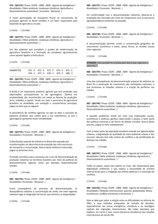 479 - Q41732 ( Prova: CESPE - 2008 - ABIN - Agente de Inteligência /
Atualidades / Meio ambiente: mudanças climáticas, Agricultura e
Desenvolvimento sustentável; Economia - Nacional; )
A maior participação do transporte fluvial no escoamento da
produção agrícola no Brasil também é um fator responsável pela
expansão da agricultura no país.
( ) Certo ( ) Errado
480 - Q41733 ( Prova: CESPE - 2008 - ABIN - Agente de Inteligência /
Atualidades / Meio ambiente: mudanças climáticas, Agricultura e
Desenvolvimento sustentável; )
Um dos aspectos que compõem o quadro de modernização da
agricultura brasileira é a formação de complexos agroindustriais
como aqueles ligados à fruticultura.
( ) Certo ( ) Errado
GABARITOS: 471 - E 472 - C 473 - E 474 - C 475 - E
476 - C 477 - E 478 - C 479 - C 480 - C
481 - Q41734 ( Prova: CESPE - 2008 - ABIN - Agente de Inteligência /
Atualidades / Meio ambiente: mudanças climáticas, Agricultura e
Desenvolvimento sustentável; )
O Brasil é um importante produtor agrícola que tem ampliado suas
exportações, principalmente as do agronegócio. Ganhos em
produtividade são reconhecidos em todos os fatores da produção:
terra, trabalho e capital. Tendo em vista o panorama da agricultura
brasileira na atualidade, sua evolução e características principais,
julgue os itens que se seguem.
A persistência de conflitos agrários no país se deve à exclusão do
pequeno produtor que cultiva para a sua subsistência, já que o
agronegócio apresenta maior rentabilidade.
( ) Certo ( ) Errado
482 - Q41735 ( Prova: CESPE - 2008 - ABIN - Agente de Inteligência /
Atualidades / Economia - Nacional; )
A distribuição espacial da indústria no Brasil tem passado por
transformações em decorrência da evolução das infra-estruturas
de transporte e comunicação. Acerca dessa dinâmica instaurada,
julgue os próximos itens.
O Estado contribuiu para o processo em curso de descentralização da
produção industrial no território brasileiro por meio de políticas de
desenvolvimento regional, como, por exemplo, disponibilizando
energia.
( ) Certo ( ) Errado
483 - Q41736 ( Prova: CESPE - 2008 - ABIN - Agente de Inteligência /
Atualidades / Economia - Nacional; )
Como conseqüência do processo de descentralização, os
desequilíbrios relativos à concentração de renda, em nível regional,
cederam lugar à integração territorial, que eliminou as disparidades.
( ) Certo ( ) Errado
484 - Q41737 ( Prova: CESPE - 2008 - ABIN - Agente de Inteligência /
Atualidades / Economia - Nacional; )
Em conformidade com a descentralização industrial, observa-se a
ampliação dos mercados por meio do rompimento com as estruturas
agroexportadoras existentes no passado.
( ) Certo ( ) Errado
485 - Q41738 ( Prova: CESPE - 2008 - ABIN - Agente de Inteligência /
Atualidades / Economia - Nacional; )
A descentralização permite conter a concentração geográfica do
crescimento econômico e evitar, dessa forma, as tensões sociais
inter-regionais.
( ) Certo ( ) Errado
ATENÇÃO: Esta questão foi anulada pela banca que organizou o
concurso.")
486 - Q41739 ( Prova: CESPE - 2008 - ABIN - Agente de Inteligência /
Atualidades / Economia - Nacional; )
Uma das conseqüências da desconcentração espacial da indústria no
Brasil foi a aceleração do crescimento das metrópoles nacionais, o
que promoveu as invasões urbanas e a criação de periferias nas
cidades.
( ) Certo ( ) Errado
487 - Q41740 ( Prova: CESPE - 2008 - ABIN - Agente de Inteligência /
Atualidades / Meio ambiente: mudanças climáticas, Agricultura e
Desenvolvimento sustentável; )
A questão ambiental, tendo em vista suas implicações sociais,
econômicas e políticas, ganhou repercussão e passou a fazer parte
das políticas nacionais e do fórum de debate mundial. Acerca desse
assunto, julgue os itens subseqüentes.
Com a maior parte da população brasileira vivendo em aglomerações
urbanas, a degradação da qualidade do meio ambiente urbano e dos
recursos naturais tem sido motivo de conflitos e de proliferação de
doenças nas cidades.
( ) Certo ( ) Errado
488 - Q41741 ( Prova: CESPE - 2008 - ABIN - Agente de Inteligência /
Atualidades / Meio ambiente: mudanças climáticas, Agricultura e
Desenvolvimento sustentável; )
Todos os países, sejam eles pobres ou ricos, são responsáveis pela
degradação ambiental, o que explica a necessidade de acordos
internacionais para a mitigação dos efeitos adversos e a resolução de
conflitos.
( ) Certo ( ) Errado
489 - Q41702 ( Prova: CESPE - 2008 - ABIN - Agente de Inteligência /
Atualidades / Relações internacionais: guerras; globalização; blocos
econômicos; conflitos territoriais e terrorismo; )
Vale se debruçar sobre a relação entre as dificuldades na reforma da
ONU, e seus métodos antiquados de tomada de decisões,
especialmente nos temas energéticos, climáticos e no nevrálgico
capítulo das migrações internacionais. São todos exemplos que
expõem, em carne e osso, novas estruturas duradouras das relações
internacionais do século XXI.
 