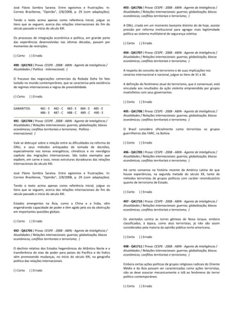 José Flávio Sombra Saraiva. Entre egoísmos e frustrações. In:
Correio Braziliense, "Opinião", 2/8/2008, p. 29 (com adaptações).
Tendo o texto acima apenas como referência inicial, julgue os
itens que se seguem, acerca das relações internacionais do fim do
século passado e início do século XXI.
Os processos de integração econômica e política, em grande parte
das experiências desenvolvidas nas últimas décadas, passam por
momentos de restrições.
( ) Certo ( ) Errado
490 - Q41703 ( Prova: CESPE - 2008 - ABIN - Agente de Inteligência /
Atualidades / Política - Internacional; )
O fracasso das negociações comerciais da Rodada Doha foi fato
isolado no mundo contemporâneo, que se caracteriza pela existência
de regimes internacionais e regras de previsibilidade.
( ) Certo ( ) Errado
GABARITOS: 481 - E 482 - C 483 - E 484 - E 485 - E
486 - E 487 - C 488 - C 489 - C 490 - E
491 - Q41704 ( Prova: CESPE - 2008 - ABIN - Agente de Inteligência /
Atualidades / Relações internacionais: guerras; globalização; blocos
econômicos; conflitos territoriais e terrorismo; Política -
Internacional; )
Vale se debruçar sobre a relação entre as dificuldades na reforma da
ONU, e seus métodos antiquados de tomada de decisões,
especialmente nos temas energéticos, climáticos e no nevrálgico
capítulo das migrações internacionais. São todos exemplos que
expõem, em carne e osso, novas estruturas duradouras das relações
internacionais do século XXI.
José Flávio Sombra Saraiva. Entre egoísmos e frustrações. In:
Correio Braziliense, "Opinião", 2/8/2008, p. 29 (com adaptações).
Tendo o texto acima apenas como referência inicial, julgue os
itens que se seguem, acerca das relações internacionais do fim do
século passado e início do século XXI.
Estados emergentes na Ásia, como a China e a Índia, vêm
engendrando capacidade de poder e têm agido pela via da obstrução
em importantes questões globais.
( ) Certo ( ) Errado
492 - Q41705 ( Prova: CESPE - 2008 - ABIN - Agente de Inteligência /
Atualidades / Relações internacionais: guerras; globalização; blocos
econômicos; conflitos territoriais e terrorismo; )
O declínio relativo dos Estados hegemônicos do Atlântico Norte e a
transferência do eixo de poder para países do Pacífico e do Índico
vêm promovendo mudanças, no início do século XXI, na geografia
política das relações internacionais.
( ) Certo ( ) Errado
493 - Q41706 ( Prova: CESPE - 2008 - ABIN - Agente de Inteligência /
Atualidades / Relações internacionais: guerras; globalização; blocos
econômicos; conflitos territoriais e terrorismo; )
A ONU, criada em um momento bastante distinto do de hoje, assiste
pressão por reforma institucional para agregar mais legitimidade
política ao sistema multilateral de segurança coletiva.
( ) Certo ( ) Errado
494 - Q41707 ( Prova: CESPE - 2008 - ABIN - Agente de Inteligência /
Atualidades / Relações internacionais: guerras; globalização; blocos
econômicos; conflitos territoriais e terrorismo; )
A respeito do conceito de terrorismo e de suas implicações nos
cenários internacional e nacional, julgue os itens de 31 a 36.
A definição do fenômeno atual do terrorismo, que é consensual, está
vinculada aos resultados da ação violenta empreendida por grupos
insatisfeitos com seus governantes.
( ) Certo ( ) Errado
495 - Q41708 ( Prova: CESPE - 2008 - ABIN - Agente de Inteligência /
Atualidades / Relações internacionais: guerras; globalização; blocos
econômicos; conflitos territoriais e terrorismo; )
O Brasil considera oficialmente como terroristas os grupos
guerrilheiros das FARC, na Bolívia.
( ) Certo ( ) Errado
496 - Q41709 ( Prova: CESPE - 2008 - ABIN - Agente de Inteligência /
Atualidades / Relações internacionais: guerras; globalização; blocos
econômicos; conflitos territoriais e terrorismo; )
Há certo consenso na história recente da América Latina de que
houve experiências, na segunda metade do século XX, tanto de
métodos terroristas de grupos políticos com caráter reivindicatório
quanto de terrorismo de Estado.
( ) Certo ( ) Errado
497 - Q41710 ( Prova: CESPE - 2008 - ABIN - Agente de Inteligência /
Atualidades / Relações internacionais: guerras; globalização; blocos
econômicos; conflitos territoriais e terrorismo; )
Os atentados contra as torres gêmeas de Nova Iorque, embora
classificados, à época, como atos terroristas, já não são assim
considerados pela maioria da opinião pública norte-americana.
( ) Certo ( ) Errado
498 - Q41711 ( Prova: CESPE - 2008 - ABIN - Agente de Inteligência /
Atualidades / Relações internacionais: guerras; globalização; blocos
econômicos; conflitos territoriais e terrorismo; )
Embora certas ações políticas de grupos religiosos radicais do Oriente
Médio e da Ásia possam ser caracterizadas como ações terroristas,
não se deve associar mecanicamente o Islã ao fenômeno do terror
político contemporâneo.
( ) Certo ( ) Errado
 