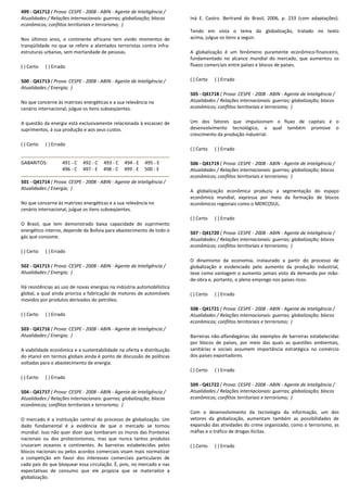 499 - Q41712 ( Prova: CESPE - 2008 - ABIN - Agente de Inteligência /
Atualidades / Relações internacionais: guerras; globalização; blocos
econômicos; conflitos territoriais e terrorismo; )
Nos últimos anos, o continente africano tem vivido momentos de
tranqüilidade no que se refere a atentados terroristas contra infra-
estruturas urbanas, sem mortandade de pessoas.
( ) Certo ( ) Errado
500 - Q41713 ( Prova: CESPE - 2008 - ABIN - Agente de Inteligência /
Atualidades / Energia; )
No que concerne às matrizes energéticas e a sua relevância no
cenário internacional, julgue os itens subseqüentes.
A questão da energia está exclusivamente relacionada à escassez de
suprimentos, à sua produção e aos seus custos.
( ) Certo ( ) Errado
GABARITOS: 491 - C 492 - C 493 - C 494 - E 495 - E
496 - C 497 - E 498 - C 499 - E 500 - E
501 - Q41714 ( Prova: CESPE - 2008 - ABIN - Agente de Inteligência /
Atualidades / Energia; )
No que concerne às matrizes energéticas e a sua relevância no
cenário internacional, julgue os itens subseqüentes.
O Brasil, que tem demonstrado baixa capacidade de suprimento
energético interno, depende da Bolívia para abastecimento de todo o
gás que consome.
( ) Certo ( ) Errado
502 - Q41715 ( Prova: CESPE - 2008 - ABIN - Agente de Inteligência /
Atualidades / Energia; )
Há resistências ao uso de novas energias na indústria automobilística
global, a qual ainda prioriza a fabricação de motores de automóveis
movidos por produtos derivados do petróleo.
( ) Certo ( ) Errado
503 - Q41716 ( Prova: CESPE - 2008 - ABIN - Agente de Inteligência /
Atualidades / Energia; )
A viabilidade econômica e a sustentabilidade na oferta e distribuição
do etanol em termos globais ainda é ponto de discussão de políticas
voltadas para o abastecimento de energia.
( ) Certo ( ) Errado
504 - Q41717 ( Prova: CESPE - 2008 - ABIN - Agente de Inteligência /
Atualidades / Relações internacionais: guerras; globalização; blocos
econômicos; conflitos territoriais e terrorismo; )
O mercado é a instituição central do processo de globalização. Um
dado fundamental é a evidência de que o mercado se tornou
mundial. Isso não quer dizer que tombaram os muros das fronteiras
nacionais ou dos protecionismos, mas que nunca tantos produtos
cruzaram oceanos e continentes. As barreiras estabelecidas pelos
blocos nacionais ou pelos acordos comerciais visam mais normatizar
a competição em favor dos interesses comerciais particulares de
cada país do que bloquear essa circulação. É, pois, no mercado e nas
expectativas de consumo que ele propicia que se materialize a
globalização.
Iná E. Castro. Bertrand do Brasil, 2006, p. 233 (com adaptações).
Tendo em vista o tema da globalização, tratado no texto
acima, julgue os itens a seguir.
A globalização é um fenômeno puramente econômico-financeiro,
fundamentado no alcance mundial do mercado, que aumentou os
fluxos comerciais entre países e blocos de países.
( ) Certo ( ) Errado
505 - Q41718 ( Prova: CESPE - 2008 - ABIN - Agente de Inteligência /
Atualidades / Relações internacionais: guerras; globalização; blocos
econômicos; conflitos territoriais e terrorismo; )
Um dos fatores que impulsionam o fluxo de capitais é o
desenvolvimento tecnológico, o qual também promove o
crescimento da produção industrial.
( ) Certo ( ) Errado
506 - Q41719 ( Prova: CESPE - 2008 - ABIN - Agente de Inteligência /
Atualidades / Relações internacionais: guerras; globalização; blocos
econômicos; conflitos territoriais e terrorismo; )
A globalização econômica produziu a segmentação do espaço
econômico mundial, expressa por meio da formação de blocos
econômicos regionais como o MERCOSUL.
( ) Certo ( ) Errado
507 - Q41720 ( Prova: CESPE - 2008 - ABIN - Agente de Inteligência /
Atualidades / Relações internacionais: guerras; globalização; blocos
econômicos; conflitos territoriais e terrorismo; )
O dinamismo da economia, instaurado a partir do processo de
globalização e evidenciado pelo aumento da produção industrial,
teve como vantagem o aumento jamais visto da demanda por mão-
de-obra e, portanto, o pleno emprego nos países ricos.
( ) Certo ( ) Errado
508 - Q41721 ( Prova: CESPE - 2008 - ABIN - Agente de Inteligência /
Atualidades / Relações internacionais: guerras; globalização; blocos
econômicos; conflitos territoriais e terrorismo; )
Barreiras não-alfandegárias são exemplos de barreiras estabelecidas
por blocos de países, por meio das quais as questões ambientais,
sanitárias e sociais assumem importância estratégica no comércio
dos países exportadores.
( ) Certo ( ) Errado
509 - Q41722 ( Prova: CESPE - 2008 - ABIN - Agente de Inteligência /
Atualidades / Relações internacionais: guerras; globalização; blocos
econômicos; conflitos territoriais e terrorismo; )
Com o desenvolvimento da tecnologia da informação, um dos
vetores da globalização, aumentam também as possibilidades de
expansão das atividades do crime organizado, como o terrorismo, as
máfias e o tráfico de drogas ilícitas.
( ) Certo ( ) Errado
 