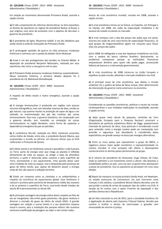 33 - Q312648 ( Prova: CESPE - 2013 - MME - Assistente
Administrativo / Atualidades )
Em relação ao movimento denominado Primavera Árabe, assinale a
opção correta.
a) O não cumprimento de reformas democráticas na Síria exacerbou
os ânimos de opositores ao regime do presidente Bashar al-Assad, o
que originou uma série de protestos com o objetivo de derrubar o
governo do presidente.
b) O presidente do Egito, Muammar Kadafi, é um dos ditadores que
ainda resiste à onda de revoluções da Primavera Árabe.
c) O prolongado episódio de guerra na Líbia provocou mudanças
históricas e culminou com a queda do ditador Hosni Mubarak.
d) Israel é um dos protagonistas das tensões no Oriente Médio. A
deposição do presidente Benjamin Netanyahu, realizada por seus
opositores, deu início a uma guerra civil no país.
e) A Primavera Árabe provocou mudanças históricas surpreendentes.
Nesse momento histórico, o primeiro ditador deposto foi o
presidente do Irã, Mahmoud Ahmadinejad.
34 - Q312650 ( Prova: CESPE - 2013 - MME - Assistente
Administrativo / Atualidades )
A respeito de efeito estufa e matriz energética, assinale a opção
correta.
a) A energia termonuclear é produzida em regiões com poucos
recursos hidrográficos, mas com elevadas reservas de óleo, carvão ou
gás natural, cuja queima resulta na produção de vapor de água a ser
utilizado na movimentação das pás das turbinas das usinas
termonucleares. Para isso, o governo brasileiro, em cooperação com
o governo alemão, tem investido na instalação de usinas
termonucleares na região Nordeste, como forma de suplantar a
dependência energética do país ao petróleo.
b) À conferência Rio+20, realizada em 2012, estiveram presentes
vários chefes de Estado, entre eles, o presidente Barack Obama, que
surpreendeu o mundo ao afirmar, em discurso oficial, que os EUA
ratificariam o Protocolo de Quioto.
c) O efeito estufa é um fenômeno natural e possibilita a vida humana
na Terra: parte da energia solar que chega ao planeta é refletida
diretamente de volta ao espaço, ao atingir o topo da atmosfera
terrestre, e parte é absorvida pelos oceanos e pela superfície da
Terra, promovendo o seu aquecimento. Uma parcela desse calor
seria irradiada de volta ao espaço, mas é bloqueada pela presença de
gases de efeito estufa, que, apesar de deixarem passar a energia
vinda do Sol, são opacos à radiação terrestre.
d) Existe um consenso entre os cientistas e os ambientalistas a
respeito da ocorrência do aquecimento global. Esse fenômeno é
natural e acontece pelo aumento da temperatura média dos oceanos
e do ar próximo à superfície da Terra, ocorrendo desde meados do
século XX e permanecendo no século XXI.
e) As principais vantagens da energia eólica dizem respeito ao fato de
ela ser inesgotável, não emitir gases poluentes, não gerar resíduos e
diminuir a emissão de gases de efeito de estufa (GEE). A grande
vantagem em relação a outras fontes é o seu baixíssimo impacto
visual e sonoro, pois a instalação dos parques eólicos não ocasiona
nenhuma modificação da paisagem ao redor e nem emite ruídos.
35 - Q312652 ( Prova: CESPE - 2013 - MME - Assistente
Administrativo / Atualidades )
Acerca da crise econômica mundial, iniciada em 2008, assinale a
opção correta.
a) A crise econômica iniciou-se na Grécia, na Espanha, em Portugal e
na Irlanda, em 2008, em razão da especulação imobiliária e do
excesso de moeda circulante no mercado.
b) A crise começou com a alta dos preços das ações que, em parte,
ocorreu em razão de uma nova forma de especulação financeira, na
qual grupos de megainvestidores agiam em conjunto para forçar
altas nos preços das ações.
c) Em 2008, foi deflagrada a crise das hipotecas imobiliárias nos EUA,
com a quebra do banco Lehman Brothers. Basicamente, os
problemas começaram porque as instituições financeiras
emprestaram dinheiro para quem não podia pagar, provocando
falência de bancos e a intervenção governamental.
d) A crise econômica de 2008 iniciou-se na União Europeia e
espalhou-se pelo mundo, afetando o mercado imobiliário nos EUA.
e) A principal causa da crise econômica, que abalou o mundo
ocidental, foi a quebra da bolsa de Nova Iorque, fator determinante
da intervenção do governo norte-americano na economia.
36 - Q312654 ( Prova: CESPE - 2013 - MME - Assistente
Administrativo / Atualidades )
Considerando as questões econômicas, políticas e sociais do mundo
contemporâneo e suas múltiplas implicações na atualidade, assinale
a opção correta.
a) Após quase meio século de pesquisa, cientistas do Cern
(Organização Europeia para a Pesquisa Nuclear) anunciam a
descoberta da partícula subatômica Bóson de Higgs, popularmente
chamada de partícula de Deus. Essa partícula é considerada crucial
para entender como a energia nuclear pode ser manipulada com
precisão e segurança. Sua descoberta é considerada pelos
especialistas um grande avanço na busca por energias alternativas.
b) Entre os cinco países que representam o grupo do BRICS, a
Inglaterra possui maior poder econômico e representatividade no
cenário mundial. A crise europeia não afetou o desempenho
comercial entre os demais países pertencentes ao grupo.
c) O retorno do presidente da Venezuela, Hugo Chávez, de Cuba,
onde se submeteu a um tratamento contra o câncer, não devolveu a
estabilidade política ao país, uma vez que os governistas planejavam
a posse do presidente, mas os opositores já pensavam em uma nova
eleição.
d) Depois do massacre na escola primária Sandy Hook, em Newtown,
no estado americano de Connecticut, em que morreram vinte
crianças e oito adultos, o presidente Barack Obama decretou uma lei
que proíbe a venda de armas de qualquer tipo de calibre nos EUA. A
sanção da lei contou com o apoio irrestrito da população e dos
partidos Democrata e Republicano.
e) Um fato marcante no ano de 2012, para a sociedade brasileira, foi
a legalização do aborto pelo Supremo Tribunal Federal, decisão que
confere à mulher o direito de interromper a gravidez sem
necessidade de recorrer à justiça.
 