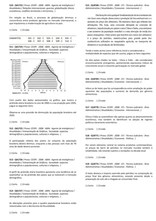 510 - Q41723 ( Prova: CESPE - 2008 - ABIN - Agente de Inteligência /
Atualidades / Relações internacionais: guerras; globalização; blocos
econômicos; conflitos territoriais e terrorismo; )
Em relação ao Brasil, o processo de globalização diminuiu a
concorrência entre produtos agrícolas no mercado internacional, o
que impulsionou a modernização da agricultura no país.
( ) Certo ( ) Errado
GABARITOS: 501 - E 502 - C 503 - C 504
506 - C 507 - E 508 - C 509
511 - Q41724 ( Prova: CESPE - 2008 - ABIN - Agente de Inteligência /
Atualidades / Interpretação de Gráficos; Sociedade: aspectos
demográficos e populacionais, culturais e religiosos;
Com auxílio dos dados apresentados no gráfico, que mostra a
pirâmide etária brasileira no ano de 2000 e a sua projeção para 2020,
julgue os seguintes itens.
Observa-se uma previsão de diminuição da população brasileira até
2020.
( ) Certo ( ) Errado
512 - Q41725 ( Prova: CESPE - 2008 - ABIN - Agente de Inteligência /
Atualidades / Interpretação de Gráficos; Sociedade: aspectos
demográficos e populacionais, culturais e religiosos;
A participação relativa dos jovens no conjunto
brasileira deverá diminuir, enquanto a das pessoas com mais de 70
anos de idade deverá aumentar.
( ) Certo ( ) Errado
513 - Q41726 ( Prova: CESPE - 2008 - ABIN - Agente de Inteligência /
Atualidades / Interpretação de Gráficos; Sociedade: aspectos
demográficos e populacionais, culturais e religiosos;
O perfil da pirâmide etária brasileira apresenta uma tendência de se
assemelhar ao da pirâmide dos países que já realizaram a transição
demográfica.
( ) Certo ( ) Errado
514 - Q41727 ( Prova: CESPE - 2008 - ABIN - Agente de Inteligência /
Atualidades / Interpretação de Gráficos; Sociedade: aspectos
demográficos e populacionais, culturais e religiosos;
As alterações previstas para o quadro populacional brasileiro estão
relacionadas com o decréscimo da fecundidade.
( ) Certo ( ) Errado
Agente de Inteligência /
Atualidades / Relações internacionais: guerras; globalização; blocos
o ao Brasil, o processo de globalização diminuiu a
concorrência entre produtos agrícolas no mercado internacional, o
que impulsionou a modernização da agricultura no país.
504 - E 505 - C
509 - C 510 - E
Agente de Inteligência /
Sociedade: aspectos
religiosos; )
Com auxílio dos dados apresentados no gráfico, que mostra a
etária brasileira no ano de 2000 e a sua projeção para 2020,
se uma previsão de diminuição da população brasileira até
Agente de Inteligência /
Sociedade: aspectos
demográficos e populacionais, culturais e religiosos; )
A participação relativa dos jovens no conjunto da população
brasileira deverá diminuir, enquanto a das pessoas com mais de 70
Agente de Inteligência /
de: aspectos
demográficos e populacionais, culturais e religiosos; )
O perfil da pirâmide etária brasileira apresenta uma tendência de se
assemelhar ao da pirâmide dos países que já realizaram a transição
Agente de Inteligência /
Sociedade: aspectos
demográficos e populacionais, culturais e religiosos; )
As alterações previstas para o quadro populacional brasileiro estão
515 - Q18768 ( Prova: CESPE
Administrativa / Atualidades / Economia
Tendo o texto acima como referência inicial e consideran
multiplicidade de aspectos que ele suscita, julgue os itens seguintes.
Os dois países citados no texto
economicamente emergentes, apresentando expressivos índices de
crescimento anual e crescente participação no mer
( ) Certo ( ) Errado
516 - Q18769 ( Prova: CESPE
Administrativa / Atualidades / Economia
Infere-se do texto que há correspondência entre ampliação do poder
aquisitivo das populações e aumento da demanda por gêneros
alimentícios.
( ) Certo ( ) Errado
517 - Q18770 ( Prova: CESPE
Administrativa / Atualidades / Economia
China e Índia se assemelham não apenas quan
econômico, mas também se identificam na adoção de regimes
políticos claramente autoritários.
( ) Certo ( ) Errado
518 - Q18771 ( Prova: CESPE
Administrativa / Atualidades / Economia
Por serem elemento central no sistema produtivo contemporâneo,
os preços do barril de petróleo no mercado mundial tendem à
estabilidade, não estando sujeitos a oscilações na década atual
( ) Certo ( ) Errado
519 - Q18772 ( Prova: CESPE
Administrativa / Atualidades / Economia
O texto destaca o impacto exercido pelo petróleo na composição do
preço final dos gêneros alimentícios, estando presente desde a
preparação do solo até a chegad
( ) Certo ( ) Errado
( Prova: CESPE - 2008 - STJ - Técnico Judiciário - Área
Administrativa / Atualidades / Economia - Internacional; )
Tendo o texto acima como referência inicial e considerando a
multiplicidade de aspectos que ele suscita, julgue os itens seguintes.
Os dois países citados no texto - China e Índia - são considerados
economicamente emergentes, apresentando expressivos índices de
crescimento anual e crescente participação no mercado global.
( Prova: CESPE - 2008 - STJ - Técnico Judiciário - Área
Administrativa / Atualidades / Economia - Internacional; )
se do texto que há correspondência entre ampliação do poder
ulações e aumento da demanda por gêneros
( Prova: CESPE - 2008 - STJ - Técnico Judiciário - Área
Administrativa / Atualidades / Economia - Internacional; )
China e Índia se assemelham não apenas quanto ao desenvolvimento
econômico, mas também se identificam na adoção de regimes
políticos claramente autoritários.
( Prova: CESPE - 2008 - STJ - Técnico Judiciário - Área
Administrativa / Atualidades / Economia - Política; )
Por serem elemento central no sistema produtivo contemporâneo,
os preços do barril de petróleo no mercado mundial tendem à
estabilidade, não estando sujeitos a oscilações na década atual
( Prova: CESPE - 2008 - STJ - Técnico Judiciário - Área
Administrativa / Atualidades / Economia - Política; )
O texto destaca o impacto exercido pelo petróleo na composição do
preço final dos gêneros alimentícios, estando presente desde a
preparação do solo até a chegada ao consumidor final.
 