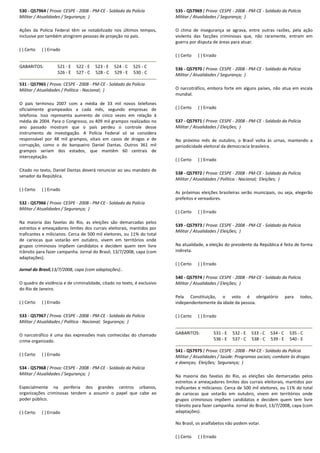 530 - Q57964 ( Prova: CESPE - 2008 - PM-CE - Soldado da Polícia
Militar / Atualidades / Segurança; )
Ações da Polícia Federal têm se notabilizado nos últimos tempos,
inclusive por também atingirem pessoas de projeção no país.
( ) Certo ( ) Errado
GABARITOS: 521 - E 522 - E 523 - E 524 - C 525 - C
526 - E 527 - C 528 - C 529 - E 530 - C
531 - Q57965 ( Prova: CESPE - 2008 - PM-CE - Soldado da Polícia
Militar / Atualidades / Política - Nacional; )
O país terminou 2007 com a média de 33 mil novos telefones
oficialmente grampeados a cada mês, segundo empresas de
telefonia. Isso representa aumento de cinco vezes em relação à
média de 2004. Para o Congresso, os 409 mil grampos realizados no
ano passado mostram que o país perdeu o controle desse
instrumento de investigação. A Polícia Federal só se considera
responsável por 48 mil grampos, vitais em casos de drogas e de
corrupção, como o do banqueiro Daniel Dantas. Outros 361 mil
grampos seriam dos estados, que mantêm 60 centrais de
interceptação.
Citado no texto, Daniel Dantas deverá renunciar ao seu mandato de
senador da República.
( ) Certo ( ) Errado
532 - Q57966 ( Prova: CESPE - 2008 - PM-CE - Soldado da Polícia
Militar / Atualidades / Segurança; )
Na maioria das favelas do Rio, as eleições são demarcadas pelos
estreitos e ameaçadores limites dos currais eleitorais, mantidos por
traficantes e milicianos. Cerca de 500 mil eleitores, ou 11% do total
de cariocas que votarão em outubro, vivem em territórios onde
grupos criminosos impõem candidatos e decidem quem tem livre
trânsito para fazer campanha. Jornal do Brasil, 13/7/2008, capa (com
adaptações).
Jornal do Brasil,13/7/2008, capa (com adaptações)..
O quadro de violência e de criminalidade, citado no texto, é exclusivo
do Rio de Janeiro.
( ) Certo ( ) Errado
533 - Q57967 ( Prova: CESPE - 2008 - PM-CE - Soldado da Polícia
Militar / Atualidades / Política - Nacional; Segurança; )
O narcotráfico é uma das expressões mais conhecidas do chamado
crime organizado.
( ) Certo ( ) Errado
534 - Q57968 ( Prova: CESPE - 2008 - PM-CE - Soldado da Polícia
Militar / Atualidades / Segurança; )
Especialmente na periferia dos grandes centros urbanos,
organizações criminosas tendem a assumir o papel que cabe ao
poder público.
( ) Certo ( ) Errado
535 - Q57969 ( Prova: CESPE - 2008 - PM-CE - Soldado da Polícia
Militar / Atualidades / Segurança; )
O clima de insegurança se agrava, entre outras razões, pela ação
violenta das facções criminosas que, não raramente, entram em
guerra por disputa de áreas para atuar.
( ) Certo ( ) Errado
536 - Q57970 ( Prova: CESPE - 2008 - PM-CE - Soldado da Polícia
Militar / Atualidades / Segurança; )
O narcotráfico, embora forte em alguns países, não atua em escala
mundial.
( ) Certo ( ) Errado
537 - Q57971 ( Prova: CESPE - 2008 - PM-CE - Soldado da Polícia
Militar / Atualidades / Eleições; )
No próximo mês de outubro, o Brasil volta às urnas, mantendo a
periodicidade eleitoral da democracia brasileira.
( ) Certo ( ) Errado
538 - Q57972 ( Prova: CESPE - 2008 - PM-CE - Soldado da Polícia
Militar / Atualidades / Política - Nacional; Eleições; )
As próximas eleições brasileiras serão municipais, ou seja, elegerão
prefeitos e vereadores.
( ) Certo ( ) Errado
539 - Q57973 ( Prova: CESPE - 2008 - PM-CE - Soldado da Polícia
Militar / Atualidades / Eleições; )
Na atualidade, a eleição do presidente da República é feita de forma
indireta.
( ) Certo ( ) Errado
540 - Q57974 ( Prova: CESPE - 2008 - PM-CE - Soldado da Polícia
Militar / Atualidades / Eleições; )
Pela Constituição, o voto é obrigatório para todos,
independentemente da idade da pessoa.
( ) Certo ( ) Errado
GABARITOS: 531 - E 532 - E 533 - C 534 - C 535 - C
536 - E 537 - C 538 - C 539 - E 540 - E
541 - Q57975 ( Prova: CESPE - 2008 - PM-CE - Soldado da Polícia
Militar / Atualidades / Saúde: Programas sociais; combate às drogas
e doenças; Eleições; Segurança; )
Na maioria das favelas do Rio, as eleições são demarcadas pelos
estreitos e ameaçadores limites dos currais eleitorais, mantidos por
traficantes e milicianos. Cerca de 500 mil eleitores, ou 11% do total
de cariocas que votarão em outubro, vivem em territórios onde
grupos criminosos impõem candidatos e decidem quem tem livre
trânsito para fazer campanha. Jornal do Brasil, 13/7/2008, capa (com
adaptações).
No Brasil, os analfabetos não podem votar.
( ) Certo ( ) Errado
 