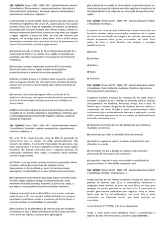 542 - Q29639 ( Prova: CESPE - 2008 - PRF - Policial Rodoviário Federal
/ Atualidades / Meio ambiente: mudanças climáticas, Agricultura e
Desenvolvimento sustentável; Sociedade: aspectos demográficos e
populacionais, culturais e religiosos; )
O povoamento do Centro-Oeste resulta, desde o período colonial, de
movimentos migratórios. No século XX, a construção da nova capital
brasileira atraiu novas levas de imigrantes, em especial do Nordeste,
secundado pelo Sul e pelo Sudeste. Nos últimos tempos, o Norte e o
Nordeste respondem pelo maior número de imigrantes que chegam
à região. Segundo o censo de 2000, de cada três nortistas que
emigram, um se dirige para o Centro-Oeste. Com o auxílio dessas
informações e considerando o processo histórico de povoamento do
Centro-Oeste brasileiro, assinale a opção correta.
a) A grande extensão territorial do Centro-Oeste deriva do fato de a
colonização do Brasil ter-se iniciado nessa região, conquistada aos
espanhóis, que dela se apossaram em conseqüência do Tratado de
Tordesilhas.
b) Sucessivas correntes migratórias, do século XVII ao presente,
fizeram do Centro-Oeste a região brasileira mais populosa
proporcionalmente à extensão de sua área geográfica.
c) Bonito, em Mato Grosso, e o Pantanal Mato-Grossense, cortado
pelo rio Araguaia, são dois dos mais expressivos exemplos de belezas
naturais com que conta o Centro-Oeste para o desenvolvimento do
ecoturismo.
d) Incentivos oferecidos pelo regime militar, na década de 70,
explicam o fato de que, mais recentemente, brasileiros provenientes
do Sul e do Sudeste sejam os imigrantes que mais se dirigem ao
Centro- Oeste.
e) Meta-síntese do programa de governo de JK, Brasília, além das
inovações de seu projeto urbanístico e arquitetônico, contribuiu para
a interiorização do desenvolvimento brasileiro e tornou-se pólo de
atração de imigrantes.
543 - Q29640 ( Prova: CESPE - 2008 - PRF - Policial Rodoviário Federal
/ Atualidades / Sociedade: aspectos demográficos e populacionais,
culturais e religiosos; )
Nos anos 70 do século passado, cerca de 60% da população do
Centro-Oeste vivia no campo. Em 2006, aproximadamente 74%
estavam nas cidades. A crescente mecanização da agricultura, que
libera mão-de-obra, e os fluxos migratórios vindos de outras regiões
brasileiras são fatores relevantes para o vigoroso processo de
urbanização observado nessa região. A propósito dessa realidade,
assinale a opção correta.
a) O êxodo rural, que amplia consideravelmente a população urbana,
é também reflexo da mecanização das atividades rurais
desenvolvidas no Centro-Oeste, as quais têm no denominado
agronegócio, na atualidade, um de seus símbolos mais expressivos.
b) O significativo crescimento da população urbana no Centro-Oeste
fez dessa região autêntica exceção no conjunto do país, ainda
fortemente marcado pela força econômica e política do campo, o
que explica a lenta expansão dos centros urbanos brasileiros.
c) Apesar da existência de um Plano Piloto, com a maior renda per
capita do país, o DF, com seus dois milhões de habitantes, empurra
para baixo os indicadores sociais e econômicos do Centro-Oeste, a
começar pela taxa de escolaridade da população.
d) Ao contrário da atual tendência de interiorização das atividades
econômicas no país, o desenvolvimento no Centro-Oeste concentra-
se em torno das capitais, a começar pelo agronegócio.
e) A ausência da escravidão no Centro-Oeste, no período colonial, e a
implacável perseguição histórica aos índios explicam a inexistência de
afro-descendentes e de indígenas na composição demográfica dessa
região.
544 - Q29641 ( Prova: CESPE - 2008 - PRF - Policial Rodoviário Federal
/ Atualidades / Energia; )
A celeuma em torno de duas hidrelétricas a serem construídas em
Rondônia envolveu desde preocupações ambientais até o modelo
das linhas de transmissão de energia a ser utilizado, passando por
disputa empresarial entre grupos interessados nas obras. Essas
usinas, de Jirau e Santo Antônio, irão integrar o complexo
hidrelétrico do rio
a) Branco.
b) Solimões.
c) Madeira.
d) Negro.
e) Tocantins.
545 - Q29642 ( Prova: CESPE - 2008 - PRF - Policial Rodoviário Federal
/ Atualidades / Meio ambiente: mudanças climáticas, Agricultura e
Desenvolvimento sustentável; )
O governo brasileiro anunciou sua intenção de, em 2009, licitar e
conceder a exploração de 4 milhões de florestas públicas situadas,
principalmente, em Rondônia, Amazonas, Amapá, Pará e Acre. Ao
afirmar que o modelo de gestão de florestas públicas viabiliza a
conservação das áreas licitadas e torna economicamente viável,
socialmente justa e ambientalmente adequada a exploração, o poder
público pretende aproximar-se de um modelo de desenvolvimento
entendido atualmente como
a) integrado à economia de mercado globalizada, que enfatiza os
resultados econômicos.
b) monitorado por ONGs e submetido às leis do mercado.
c) refratário à ingerência externa e às teses ambientalistas mais
difundidas no mundo.
d) sustentável, em que a geração de riquezas está associada à
preservação da vida no presente e no futuro.
e) pragmático, segundo o qual a necessidade e a viabilidade do
progresso devem ser defendidas a qualquer custo.
546 - Q29643 ( Prova: CESPE - 2008 - PRF - Policial Rodoviário Federal
/ Atualidades / Política - Internacional; )
Projeto avaliado em 800 milhões de dólares, iniciado em 2005 e com
previsão de término para 2010, a Interoceânica dinamizará a
integração entre vizinhos, ao partir de Assis Brasil, no Acre, para
desaguar nos portos peruanos de San Juan e Ilo. A construção da
estrada gera enorme expectativa para negócios entre os países.
Serão mais de 2,5 mil quilômetros, dos quais 60% já estão
construídos em diferentes blocos, que ainda precisam ser
conectados.
Jornal do Brasil, 27/7/2008, p. E4 (com adaptações).
Tendo o texto acima como referência inicial e considerando o
objetivo da obra nele mencionada, assinale a opção incorreta.
 