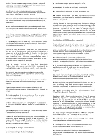 a) Com a construção da estrada, pretende-se facilitar o trânsito de
mercadorias brasileiras em direção aos cada vez mais promissores
mercados da costa do oceano Pacífico.
b) A obra, já em andamento, com pouco mais da metade da
construção concluída, impulsionará diretamente as relações Norte-
Sul no cenário globalizado da economia mundial.
c) As atuais alternativas de exportação, como os portos de Paranaguá
e de Santos, representam custos muito elevados para produtos da
região Norte.
d) Uma rodovia como a Interoceânica facilitará a aproximação dos
interesses comerciais brasileiros com o rico mercado da costa oeste
norte-americana.
e) Em síntese, a estrada a que se refere o texto possibilitará a ligação,
por terra, entre os oceanos Atlântico e Pacífico, cortando a América
do Sul.
547 - Q29644 ( Prova: CESPE - 2008 - PRF - Policial Rodoviário Federal
/ Atualidades / Meio ambiente: mudanças climáticas, Agricultura e
Desenvolvimento sustentável; )
O cultivo de grãos na Amazônia - entre eles a soja, apontada como
uma das vilãs do desmatamento - pode ser uma alternativa para a
recuperação de áreas já degradadas da floresta. Uma tecnologia
desenvolvida pela EMBRAPA, que consiste na integração de culturas
como o cultivo de grãos, a pecuária e o reflorestamento, começa a
ser implantada em fazendas experimentais na região Norte do país. É
o chamado sistema integrado de produção.
Folha de S.Paulo, 3/2/2008, p. A18 (com adaptações)
Tendo o texto acima como referência inicial e considerando as
implicações do tema por ele focalizado, assinale a opção incorreta.
a) O comércio de grãos, no atual estágio da economia mundial
globalizada, adquire importância capital devido ao montante de
recursos que movimenta.
b) O Brasil tem no agronegócio, que faz da soja uma de suas estrelas,
um de seus mais fortes instrumentos para inserção no mercado
mundial.
c) A empresa estatal mencionada no texto torna o Brasil uma
referência internacional no campo da pesquisa científica vinculada ao
campo.
d) Áreas já degradadas da floresta, conforme se afirma no texto,
podem ser as utilizadas pela pecuária, mas abandonadas pela
exaustão do solo usado pelo gado.
e) Infere-se do texto que os lucros da ampliação de áreas de plantio
na Amazônia compensam os efeitos ambientais do desmatamento na
região.
548 - Q29645 ( Prova: CESPE - 2008 - PRF - Policial Rodoviário Federal
/ Atualidades / Economia - Nacional; )
Em geral, a região Norte do Brasil tem sua economia baseada no
extrativismo vegetal, a exemplo do látex, do açaí, da madeira e da
castanha. Não obstante, a região é muito rica em minérios. Exemplos
disso são a serra do Navio, no Amapá, rica em manganês, e a serra
dos Carajás, no Pará, de onde se extrai
a) a maior parte da produção aurífera brasileira.
b) a maior concentração de diamantes do país.
c) a totalidade da bauxita existente na América do Sul.
d) grande parte do minério de ferro que o Brasil exporta.
e) o combustível que impulsiona as usinas de Angra dos Reis.
549 - Q29646 ( Prova: CESPE - 2008 - PRF - Policial Rodoviário Federal
/ Atualidades / Sociedade: aspectos demográficos e populacionais,
culturais e religiosos; )
Portaria publicada no Diário Oficial da União - que obriga todas as
entidades autorizadas a trabalhar em áreas indígenas e de proteção
ao meio ambiente a se recadastrarem em um prazo de 120 dias -
permitirá a expulsão do país das ONGs em situação irregular.
Oficialmente, o governo não revela, mas já tem uma lista com cerca
de 20 ONGs estrangeiras sob ameaça de expulsão. Principalmente
aquelas ligadas a grupos externos que pregam a internacionalização
da Amazônia.
Jornal do Brasil, 5/7/2008, capa (com adaptações).
Tendo o texto acima como referência inicial e considerando os
múltiplos aspectos do tema que ele aborda, assinale a opção correta.
a) Temeroso diante de eventual reação da comunidade internacional,
o Estado brasileiro silencia-se diante da presença de organismos e
instituições estrangeiras com atuação no território nacional.
b) As ONGs expandiram-se no mundo contemporâneo,
especialmente na primeira metade do século XX, tendo por foco
principal a luta pelo desarmamento e pelo fim dos conflitos regionais.
c) No Congresso Nacional, parlamentares de diferentes correntes
partidárias, sobretudo da região Norte, têm-se manifestado
criticamente quanto à ação de ONGs que atuam junto a comunidades
indígenas.
d) A tese de internacionalização da Amazônia, mencionada no texto,
é inédita, tendo surgido no início do século XXI em alguns dos
principais centros dirigentes da economia mundial.
e) Infere-se do texto que a exigência de recadastramento das ONGs é
mera formalidade, já que não se tem notícia, até o momento, de
indícios de irregularidade no funcionamento dessas organizações.
550 - Q29647 ( Prova: CESPE - 2008 - PRF - Policial Rodoviário Federal
/ Atualidades / Economia - Nacional; )
Surgida em 1969, a Superintendência da Zona Franca de Manaus
(SUFRAMA) impulsionou a economia amazonense, sobretudo a de
Manaus, que hoje responde por mais de 50% do PIB do estado do
Amazonas. A Zona Franca está em transformação; desde os anos 80
do século XX, vêm sendo reduzidos os incentivos presentes na sua
origem. Isso se deve, entre outras razões, à contestação feita por
outros estados às vantagens fiscais concedidas ao Amazonas. Com
relação a esse assunto, assinale a opção correta.
a) A maior vantagem obtida pela Zona Franca de Manaus sempre foi
a isenção de impostos para a exportação de seus produtos.
b) A contestação citada no texto pode ser entendida como parte da
chamada guerra fiscal entre estados brasileiros.
c) O Pólo Industrial de Manaus tradicionalmente concentra-se na
produção de bens primários, como os alimentícios.
d) A proliferação de hidrelétricas na bacia amazônica estimula a
industrialização não só em Manaus, mas também em outras cidades
do Amazonas.
 
