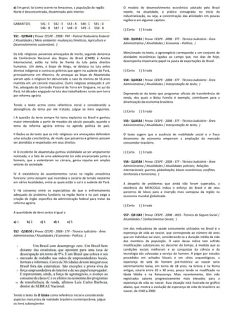 e) Em geral, tal como ocorre no Amazonas, a população da região
Norte é desconcentrada, disseminada pelo interior.
GABARITOS: 541 - E 542 - E 543 - A 544
546 - B 547 - E 548 - D 549
551 - Q29648 ( Prova: CESPE - 2008 - PRF - Policial Rodoviário Federal
/ Atualidades / Meio ambiente: mudanças climáticas, Agricultura e
Desenvolvimento sustentável; )
Os três religiosos paraenses ameaçados de morte, segu
da Conferência Nacional dos Bispos do Brasil (CNBB) à Anistia
Internacional, estão na linha de frente da luta pelos direitos
humanos. Um deles, o bispo de Xingu, se destaca na luta pelos
direitos indígenas e contra os grileiros que agem no sud
principalmente em Altamira. As ameaças ao bispo de Abaetetuba
vieram após o religioso ter denunciado o caso da menina de 16 anos
mantida em um cárcere masculino. Outro religioso ameaçado é um
frei, advogado da Comissão Pastoral da Terra em Xi
Pará, há décadas engajado na luta dos trabalhadores rurais sem terra
por reforma agrária
Tendo o texto acima como referência inicial e considerando a
abrangência do tema por ele tratado, julgue os itens seguintes.
I A questão da terra sempre foi tema explosivo no Brasil e ganhou
maior intensidade a partir de meados do século passado, quando o
tema da reforma agrária entrou na agenda política do país.
II Deduz-se do texto que os três religiosos ora ameaçados defendem
uma solução conciliatória, de modo que posseiros e grileiros possam
ser atendidos e respeitados em seus direitos.
III O incidente de Abaetetuba ganhou visibilidade ao ser amplamente
noticiado, e o fato de uma adolescente ter sido encarcerada junto a
homens, que a violentaram no cárcere, gerou repulsa em amplos
setores da sociedade.
IV A inexistência de assentamentos rurais na região amazônica
funciona como estopim que incendeia o cenário de tensão existente
em várias localidades, entre as quais estão o sul e o sudeste do Par
V Há consenso entre os especialistas de que o enfrentamento
adequado do problema fundiário na região Norte e no país exige a
criação de órgão específico da administração federal para tratar da
reforma agrária.
A quantidade de itens certos é igual a
a) 1. b) 2. c) 3. d) 4. e) 5.
552 - Q18530 ( Prova: CESPE - 2008 - STF - Técnico Judiciário
Administrativa / Atualidades / Economia - Política;
Tendo o texto de O Globo como referência inicial e considerando
aspectos marcantes da realidade brasileira contemporânea, julgue
os itens subseqüentes
Em geral, tal como ocorre no Amazonas, a população da região
Norte é desconcentrada, disseminada pelo interior.
544 - C 545 - D
549 - C 550 - B
Policial Rodoviário Federal
/ Atualidades / Meio ambiente: mudanças climáticas, Agricultura e
Os três religiosos paraenses ameaçados de morte, segundo denúncia
da Conferência Nacional dos Bispos do Brasil (CNBB) à Anistia
Internacional, estão na linha de frente da luta pelos direitos
humanos. Um deles, o bispo de Xingu, se destaca na luta pelos
direitos indígenas e contra os grileiros que agem no sudeste do Pará,
principalmente em Altamira. As ameaças ao bispo de Abaetetuba
vieram após o religioso ter denunciado o caso da menina de 16 anos
mantida em um cárcere masculino. Outro religioso ameaçado é um
frei, advogado da Comissão Pastoral da Terra em Xinguara, no sul do
Pará, há décadas engajado na luta dos trabalhadores rurais sem terra
Tendo o texto acima como referência inicial e considerando a
abrangência do tema por ele tratado, julgue os itens seguintes.
mpre foi tema explosivo no Brasil e ganhou
maior intensidade a partir de meados do século passado, quando o
tema da reforma agrária entrou na agenda política do país.
se do texto que os três religiosos ora ameaçados defendem
tória, de modo que posseiros e grileiros possam
III O incidente de Abaetetuba ganhou visibilidade ao ser amplamente
noticiado, e o fato de uma adolescente ter sido encarcerada junto a
no cárcere, gerou repulsa em amplos
IV A inexistência de assentamentos rurais na região amazônica
funciona como estopim que incendeia o cenário de tensão existente
em várias localidades, entre as quais estão o sul e o sudeste do Pará.
V Há consenso entre os especialistas de que o enfrentamento
adequado do problema fundiário na região Norte e no país exige a
criação de órgão específico da administração federal para tratar da
Técnico Judiciário - Área
Política; )
como referência inicial e considerando
de brasileira contemporânea, julgue
O modelo de desenvolvimento econômico adotado pelo Brasil
repete, na atualidade, a prática consagrada no início da
industrialização, ou seja, a concentração das atividades em poucas
regiões e em algumas capitais.
( ) Certo ( ) Errado
553 - Q18531 ( Prova: CESPE
Administrativa / Atualidades / Economia
Mencionado no texto, o agronegócio corresponde a um conjunto de
atividades econômicas ligadas ao campo que, nos dias de hoje,
desempenha importante papel na pauta de exportações do Brasil.
( ) Certo ( ) Errado
554 - Q18532 ( Prova: CESPE
Administrativa / Atualidades / Interpretação de texto;
Depreende-se do texto que programas oficiais de transferência de
renda, dos quais o Bolsa Família é exemplo, contribuem para a
dinamização da economia brasileira.
( ) Certo ( ) Errado
555 - Q18533 ( Prova: CESPE
Administrativa / Atualidades / Interpretação de texto;
O texto sugere que a ausência de mobilidade social e o fraco
dinamismo da economia emperram a ampliação do mercado
consumidor brasileiro.
( ) Certo ( ) Errado
556 - Q18534 ( Prova: CESPE
Administrativa / Atualidades / Atualidades policiais;
internacionais: guerras; globalização; blocos econômicos; conflitos
territoriais e terrorismo; )
A despeito de problemas que ainda não foram supera
existência do MERCOSUL indica o esforço do Brasil e de seus
parceiros de bloco para a inserção mais vantajosa da região na
economia mundial globalizada.
( ) Certo ( ) Errado
557 - Q21342 ( Prova: CESPE
Atualidades / Conhecimentos Gerais;
Um dos indicadores de saúde comumente utilizados no
esperança de vida ao nascer, que corresponde ao
que um indivíduo vai viver, considerando
dos membros da população. O valor desse
modificações substanciais no decorrer do
condições sociais melhoram e as
tecnologia são colocadas a serviço do
procedidos em achados fósse
esperança de vida do homem pré
extremamente baixa, em torno de 18 anos; na
antigas, estaria entre 20 e 30 anos, pouco tendo
Idade Média e na Renascença. Mais
registrados valores progressivamente mais
esperança de vida ao nascer. Essa situação está
abaixo, que mostra a evolução da esperança
nascer, de 1940 a 2000.
O modelo de desenvolvimento econômico adotado pelo Brasil
repete, na atualidade, a prática consagrada no início da
industrialização, ou seja, a concentração das atividades em poucas
umas capitais.
( Prova: CESPE - 2008 - STF - Técnico Judiciário - Área
Administrativa / Atualidades / Economia - Política; )
Mencionado no texto, o agronegócio corresponde a um conjunto de
gadas ao campo que, nos dias de hoje,
desempenha importante papel na pauta de exportações do Brasil.
( Prova: CESPE - 2008 - STF - Técnico Judiciário - Área
Administrativa / Atualidades / Interpretação de texto; )
se do texto que programas oficiais de transferência de
renda, dos quais o Bolsa Família é exemplo, contribuem para a
dinamização da economia brasileira.
( Prova: CESPE - 2008 - STF - Técnico Judiciário - Área
Administrativa / Atualidades / Interpretação de texto; )
O texto sugere que a ausência de mobilidade social e o fraco
dinamismo da economia emperram a ampliação do mercado
E - 2008 - STF - Técnico Judiciário - Área
Administrativa / Atualidades / Atualidades policiais; Relações
internacionais: guerras; globalização; blocos econômicos; conflitos
A despeito de problemas que ainda não foram superados, a
existência do MERCOSUL indica o esforço do Brasil e de seus
parceiros de bloco para a inserção mais vantajosa da região na
economia mundial globalizada.
( Prova: CESPE - 2008 - INSS - Técnico do Seguro Social /
Atualidades / Conhecimentos Gerais; )
Um dos indicadores de saúde comumente utilizados no Brasil é a
esperança de vida ao nascer, que corresponde ao número de anos
que um indivíduo vai viver, considerando-se a duração média da vida
lação. O valor desse índice tem sofrido
modificações substanciais no decorrer do tempo, à medida que as
condições sociais melhoram e as conquistas da ciência e da
tecnologia são colocadas a serviço do homem. A julgar por estudos
procedidos em achados fósseis e em sítios arqueológicos, a
esperança de vida do homem pré-histórico ao nascer seria
extremamente baixa, em torno de 18 anos; na Grécia e na Roma
antigas, estaria entre 20 e 30 anos, pouco tendo se modificado na
Idade Média e na Renascença. Mais recentemente, têm sido
registrados valores progressivamente mais elevados para a
esperança de vida ao nascer. Essa situação está ilustrada no gráfico
abaixo, que mostra a evolução da esperança de vida do brasileiro ao
 