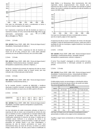 Com base nas informações do texto e considerando os temas a
que ele se reporta, julgue os itens seguintes.
Se E representa a esperança de vida do brasileiro ao nascer e x
representa o tempo, em anos, transcorrido desde 1940, infere
informações apresentadas que, para
( ) Certo ( ) Errado
558 - Q21343 ( Prova: CESPE - 2008 - INSS - Técnico do Seguro Social /
Atualidades / Interpretação de Gráficos; )
Sabendo-se que, em 1910, a esperança de vida do brasileiro ao
nascer era de 34 anos, conclui-se que o valor
aumentou em mais de 100% em 90 anos, isto é, de 1910 a 2000.
( ) Certo ( ) Errado
559 - Q21344 ( Prova: CESPE - 2008 - INSS - Técnico do Seguro Social /
Atualidades / Conhecimentos Gerais; Sociedade: aspectos
demográficos e populacionais, culturais e religiosos;
No Brasil, o fenômeno do aumento da esperança de vida ao nascer
atinge de maneira uniforme todas as classes sociais, pois esse
indicador não é influenciado pela renda familiar.
( ) Certo ( ) Errado
560 - Q21345 ( Prova: CESPE - 2008 - INSS - Técnico do Seguro Social /
Atualidades / Conhecimentos Gerais; )
Se for mantida, durante o período de 2000
observada, no gráfico mostrado, no período 1980
de vida do brasileiro ao nascer será, em 2020, superior a 85 anos.
( ) Certo ( ) Errado
GABARITOS: 551 - B 552 - E 553 - C 554
556 - C 557 - E 558 - C 559
561 - Q21346 ( Prova: CESPE - 2008 - INSS - Técnico do Se
Atualidades / Sociedade: aspectos demográficos e populacionais,
culturais e religiosos; )
Um dos indicadores de saúde comumente utilizados no
esperança de vida ao nascer, que corresponde ao
que um indivíduo vai viver, considerando-se a duração média da vida
dos membros da população. O valor desse
modificações substanciais no decorrer do tempo, à medida que as
condições sociais melhoram e as conquistas da ciência e da
tecnologia são colocadas a serviço do homem. A julgar por estudos
procedidos em achados fósseis e em sítios arqueológicos, a
esperança de vida do homem pré-histórico
extremamente baixa, em torno de 18 anos; na
antigas, estaria entre 20 e 30 anos, pouco tendo
mações do texto e considerando os temas a
Se E representa a esperança de vida do brasileiro ao nascer e x
representa o tempo, em anos, transcorrido desde 1940, infere-se das
Técnico do Seguro Social /
se que, em 1910, a esperança de vida do brasileiro ao
se que o valor desse indicador
aumentou em mais de 100% em 90 anos, isto é, de 1910 a 2000.
Técnico do Seguro Social /
Sociedade: aspectos
onais, culturais e religiosos; )
No Brasil, o fenômeno do aumento da esperança de vida ao nascer
atinge de maneira uniforme todas as classes sociais, pois esse
Técnico do Seguro Social /
Se for mantida, durante o período de 2000-2020, a tendência
observada, no gráfico mostrado, no período 1980-2000, a esperança
á, em 2020, superior a 85 anos.
554 - C 555 - E
559 - E 560 - E
Técnico do Seguro Social /
Atualidades / Sociedade: aspectos demográficos e populacionais,
Um dos indicadores de saúde comumente utilizados no Brasil é a
esperança de vida ao nascer, que corresponde ao número de anos
duração média da vida
índice tem sofrido
tempo, à medida que as
conquistas da ciência e da
A julgar por estudos
sítios arqueológicos, a
histórico ao nascer seria
extremamente baixa, em torno de 18 anos; na Grécia e na Roma
ndo se modificado na
Idade Média e na Renascença. Mais
registrados valores progressivamente mais
esperança de vida ao nascer. Essa situação está
abaixo, que mostra a evolução da esperança
nascer, de 1940 a 2000.
Com base nas informações do texto e considerando os temas a
que ele se reporta, julgue os itens seguintes.
A esperança de vida ao nascer e indicadores de renda e de educação
compõem o índice de desenvolvimento
qualidade de vida nos municípios e regiões brasileiras e nos diversos
países do mundo.
( ) Certo ( ) Errado
562 - Q21347 ( Prova: CESPE
Atualidades / Conhecimentos Gerais;
demográficos e populacionais, culturais e religiosos;
O termo "Essa situação", empregado no último período do texto,
refere-se exclusivamente à informação prestada no penúltimo
período.
( ) Certo ( ) Errado
563 - Q21355 ( Prova: CESPE
Atualidades / Conhecimentos Gerais;
Sociedade: aspectos demográficos e populacionais, culturais e
religiosos; )
A tabela abaixo mostra, em porcentagens, a distribuição relativa
da população brasileira por grupos etários, de acordo com dados
dos censos demográficos de 1940 a 2000.
Com base nos dados acerca da evolução da população brasileira
apresentados na tabela acima, julgue os itens subseqüentes.
O gráfico a seguir ilustra corretamente as informações apresentadas
na tabela.
Idade Média e na Renascença. Mais recentemente, têm sido
registrados valores progressivamente mais elevados para a
esperança de vida ao nascer. Essa situação está ilustrada no gráfico
abaixo, que mostra a evolução da esperança de vida do brasileiro ao
Com base nas informações do texto e considerando os temas a
que ele se reporta, julgue os itens seguintes.
A esperança de vida ao nascer e indicadores de renda e de educação
compõem o índice de desenvolvimento humano, usado para medir a
qualidade de vida nos municípios e regiões brasileiras e nos diversos
( Prova: CESPE - 2008 - INSS - Técnico do Seguro Social /
Atualidades / Conhecimentos Gerais; Sociedade: aspectos
demográficos e populacionais, culturais e religiosos; )
O termo "Essa situação", empregado no último período do texto,
se exclusivamente à informação prestada no penúltimo
SPE - 2008 - INSS - Técnico do Seguro Social /
Atualidades / Conhecimentos Gerais; Interpretação de Gráficos;
Sociedade: aspectos demográficos e populacionais, culturais e
A tabela abaixo mostra, em porcentagens, a distribuição relativa
a população brasileira por grupos etários, de acordo com dados
dos censos demográficos de 1940 a 2000.
Com base nos dados acerca da evolução da população brasileira
apresentados na tabela acima, julgue os itens subseqüentes.
orretamente as informações apresentadas
 
