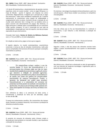 581 - Q6456 ( Prova: CESPE - 2007 - Banco do Brasil
003 / Atualidades / Conhecimentos Gerais; )
1 O século XX testemunhou o desenvolvimento de grandes eventos
esportivos, tanto em escala mundial - como os Jogos Olímpicos e a
Copa do Mundo - quanto 4 regional, com disputas nos vários
continentes. Regionalmente, é inegável que o principal são os Jogos
Pan-americanos. Todos esses verdadeiros espetáculos do 7 esporte
internacional se caracterizam como espaço de solidariedade e
congraçamento entre os povos, momento de paz e exemplo de um
mundo onde adversário não é inimigo 10 e as batalhas entre os
países ocorrem sem derramamento de sangue. Nas Américas, os
jogos estimulam a reflexão sobre as possibilidades de um continente
unido, pacífico, próspero, 13 com a construção de uma rede de
solidariedade e cooperação por meio do esporte, uma das principais
expressões do pan-americanismo.
Fernando Vale Castro. Revista de História da Biblioteca Nacional
ano 2, n.º 22, jul./2007, p. 21 (com adaptações).
Em relação ao texto acima, julgue os itens que se seguem.
O esporte adquiriu, no mundo contemporâneo, características
comerciais e tornou-se alvo de elevados investimentos, razã
qual as competições internacionais eliminaram quaisquer conotações
nacionalistas ou políticas.
( ) Certo ( ) Errado
582 - Q169193 ( Prova: CESPE - 2007 - TCU - Técnico de Controle
Externo / Atualidades / Economia - Internacional;
Com referência às idéias e às estruturas do texto acima, e
considerando a amplitude do tema por ele abordado, julgue
os itens de 12 a 20.
O avanço do conhecimento científico, tão característico dos tempos
atuais, barateia os produtos industriais, mas encarece a
alimentos oriunda do campo.
( ) Certo ( ) Errado
583 - Q169194 ( Prova: CESPE - 2007 - TCU - Técnico de Controle
Externo / Atualidades / Economia - Internacional;
O aumento do consumo de alimentos pelos chineses amplia a
demanda por esses produtos no mercado mundial, o que impulsiona
a elevação de seus preços.
( ) Certo ( ) Errado
Banco do Brasil - Escriturário -
1 O século XX testemunhou o desenvolvimento de grandes eventos
como os Jogos Olímpicos e a
quanto 4 regional, com disputas nos vários
continentes. Regionalmente, é inegável que o principal são os Jogos
americanos. Todos esses verdadeiros espetáculos do 7 esporte
internacional se caracterizam como espaço de solidariedade e
congraçamento entre os povos, momento de paz e exemplo de um
mundo onde adversário não é inimigo 10 e as batalhas entre os
países ocorrem sem derramamento de sangue. Nas Américas, os
ulam a reflexão sobre as possibilidades de um continente
unido, pacífico, próspero, 13 com a construção de uma rede de
solidariedade e cooperação por meio do esporte, uma das principais
ria da Biblioteca Nacional,
Em relação ao texto acima, julgue os itens que se seguem.
O esporte adquiriu, no mundo contemporâneo, características
se alvo de elevados investimentos, razão pela
qual as competições internacionais eliminaram quaisquer conotações
Técnico de Controle
Internacional; )
eferência às idéias e às estruturas do texto acima, e
considerando a amplitude do tema por ele abordado, julgue
O avanço do conhecimento científico, tão característico dos tempos
atuais, barateia os produtos industriais, mas encarece a produção de
Técnico de Controle
Internacional; China; )
O aumento do consumo de alimentos pelos chineses amplia a
anda por esses produtos no mercado mundial, o que impulsiona
584 - Q169195 ( Prova: CESPE
Externo / Atualidades / Economia
Nacional; )
Por dominar a tecnologia de produção de biocombustíveis a partir da
cana-de-açúcar, o Brasil busca ampliar sua presença no competitivo
mercado global.
( ) Certo ( ) Errado
585 - Q169196 ( Prova: CESPE
Externo / Atualidades / Economia
Uma das críticas que se faz aos biocombustíveis é o estímulo à
monocultura, o que reduziria a área destinada à produção de
alimentos.
( ) Certo ( ) Errado
586 - Q169197 ( Prova: CESPE
Externo / Atualidades / Economia
Segundo o texto, a alta dos preços dos alimentos envolve tanto
regiões e países reconhecidamente ricos quanto os denominados
emergentes.
( ) Certo ( ) Errado
587 - Q169198 ( Prova: CESPE
Externo / Atualidades / Economia
Nos últimos anos, o Brasil tem se destacado no setor do agronegócio,
com uso intensivo de modernas tecnologias e significativo peso na
pauta de exportações do país.
( ) Certo ( ) Errado
( Prova: CESPE - 2007 - TCU - Técnico de Controle
Externo / Atualidades / Economia - Internacional; Economia -
Por dominar a tecnologia de produção de biocombustíveis a partir da
açúcar, o Brasil busca ampliar sua presença no competitivo
( Prova: CESPE - 2007 - TCU - Técnico de Controle
tualidades / Economia - Internacional; )
Uma das críticas que se faz aos biocombustíveis é o estímulo à
monocultura, o que reduziria a área destinada à produção de
( Prova: CESPE - 2007 - TCU - Técnico de Controle
Externo / Atualidades / Economia - Internacional; )
Segundo o texto, a alta dos preços dos alimentos envolve tanto
regiões e países reconhecidamente ricos quanto os denominados
ESPE - 2007 - TCU - Técnico de Controle
Externo / Atualidades / Economia - Internacional; )
Nos últimos anos, o Brasil tem se destacado no setor do agronegócio,
com uso intensivo de modernas tecnologias e significativo peso na
s.
 