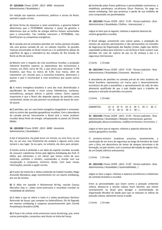 37 - Q312656 ( Prova: CESPE - 2013 - MME - Assistente
Administrativo / Atualidades )
Em relação aos aspectos econômicos, políticos e sociais do Brasil,
assinale a opção correta.
a) Como forma de alavancar o setor econômico, o governo federal
determinou que a PETROBRAS reduzisse o preço da gasolina e
determinou que as tarifas de energia elétrica fossem aumentadas
para o consumidor. Tais medidas oneraram a PETROBRAS, mas
beneficiaram as companhias energéticas.
b) A camada pré-sal armazena petróleo em rochas porosas situadas
sob uma grossa camada de sal, no subsolo marinho. As grandes
reservas encontradas no Brasil situam-se a 11 quilômetros abaixo da
superfície da água e estendem-se dos estados do Rio Grande do
Norte ao Rio de Janeiro.
c) Mesmo com o impacto da crise econômica mundial, a produção
industrial brasileira superou as expectativas dos economistas e
cresceu, em 2012, cerca de 5%, o que serviu para alavancar o PIB
brasileiro, que ficou na marca de 4,3%. Essa marca, além de
representar um recorde para a economia brasileira, demonstra o
quanto o país é invulnerável à crise econômica que assola outros
países.
d) A matriz energética brasileira é uma das mais diversificadas e
equilibradas do mundo e inclui usinas hidrelétricas, nucleares,
termelétricas, parques eólicos e painéis solares. Outro aspecto
importante é que o Brasil não depende apenas do petróleo como
combustível, sendo um país pioneiro na produção de etanol de cana-
de-açúcar.
e) O petróleo, por ser uma fonte energética inesgotável e renovável,
está no centro das questões geopolíticas mundiais. Com a descoberta
da camada pré-sal, futuramente o Brasil será o maior produtor
mundial dessa fonte de energia, ultrapassando os países do Oriente
Médio.
38 - Q312658 ( Prova: CESPE - 2013 - MME - Assistente
Administrativo / Atualidades )
A dor é temporária. Ela pode durar um minuto, ou uma hora, ou um
dia, ou um ano, mas finalmente ela acabará e alguma outra coisa
tomará o seu lugar. Se eu paro, no entanto, ela dura para sempre.
O trecho acima é atribuído a um ídolo do esporte mundial, acusado
de consumir substâncias ilícitas pela Agência Antidoping dos EUA. O
atleta, que sobreviveu a um câncer que tomou conta de seus
testículos, pulmões e cérebro, surpreendeu o mundo com sua
recuperação e conquistou inúmeros títulos. Com base nessas
informações, assinale a opção correta.
a) O autor do trecho foi o atleta conhecido do futebol mundial, Diego
Armando Maradona, pego recentemente em um exame antidoping,
por uso de cocaína.
b) O ídolo em questão é Muhammad Ali-Haj, nascido Cassius
Marcellus Clay Jr., atleta norte-americano e recordista mundial na
modalidade de atletismo.
c) O ídolo a que se refere o texto é o atleta paralímpico Denílson
Raimundo de Souza, que compete no halterofilismo. Ele foi flagrado
em exames antidoping e suspenso preventivamente pelo Comitê
Paraolímpico Brasileiro (CPB).
d) A frase é do ciclista norte-americano Lance Armstrong, que, entre
outras premiações, conquistou sete títulos na Volta da França.
e) Conhecido pelas frases polêmicas e personalidade controversa, o
medalhista paralímpico sul-africano Oscar Pistorius, foi pego no
exame antidoping, fato que provocou a perda de sua medalha de
ouro conquistada nas paralimpíadas.
39 - Q311543 ( Prova: CESPE - 2013 - TJ-DF - Técnico Judiciário - Área
Administrativa / Atualidades / Política - Internacional; )
Julgue os itens que se seguem, relativos a aspectos diversos do
cenário geopolítico mundial.
O Brasil advoga, juntamente com outros países, a ampliação do
número de assentos permanentes e não permanentes no Conselho
de Segurança da Organização das Nações Unidas, órgão que detém
capacidade jurídica para autorizar o uso da força e fazer cumprir suas
decisões em caso de ruptura da paz ou de ameaça à paz e à
segurança internacional.
( ) Certo ( ) Errado
40 - Q311544 ( Prova: CESPE - 2013 - TJ-DF - Técnico Judiciário - Área
Administrativa / Atualidades / Economia - Nacional; )
A descoberta de petróleo na camada pré-sal do leito oceânico do
litoral brasileiro representou um marco para o desenvolvimento
econômico do país e possibilitou o aproveitamento da mão de obra
altamente qualificada de que o país dispõe para o trabalho de
pesquisa e extração do petróleo nos postos.
( ) Certo ( ) Errado
GABARITOS: 31 - A 32 - D 33 - A 34 - C 35 - C 36 - C
37 - D 38 - D 39 - C 40 - c
41 - Q311545 ( Prova: CESPE - 2013 - TJ-DF - Técnico Judiciário - Área
Administrativa / Atualidades / Relações internacionais: guerras;
globalização; blocos econômicos; conflitos territoriais e terrorismo; )
Julgue os itens que se seguem, relativos a aspectos diversos do
cenário geopolítico mundial.
O primeiro-ministro israelense anunciou, recentemente, a
construção de um muro de segurança ao longo da fronteira de Israel
com a Síria, em decorrência do temor de ataques terroristas e da
formação, no país vizinho, com a eventual derrubada do regime sírio,
de um Estado islâmico antissionista.
( ) Certo ( ) Errado
42 - Q311546 ( Prova: CESPE - 2013 - TJ-DF - Técnico Judiciário - Área
Administrativa / Atualidades / Sustentabilidade; )
Julgue os itens a seguir, relativos a aspectos econômicos e ambientais
do contexto brasileiro e mundial.
Entre as personalidades que lutam contra a poluição ambiental
urbana, destaca-se a ativista cubana Yoani Sánchez, que esteve
recentemente no Brasil para divulgar a recomendação da
Organização Mundial da Saúde para que se reduzam os índices da
poluição urbana, altamente nociva à saúde.
( ) Certo ( ) Errado
 