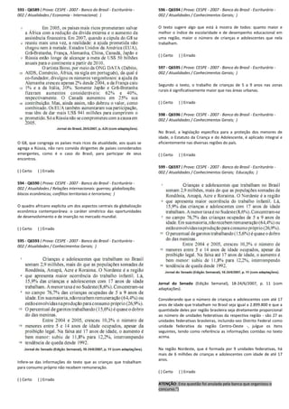 593 - Q6589 ( Prova: CESPE - 2007 - Banco do Brasil - Escriturário -
002 / Atualidades / Economia - Internacional; )
O G8, que congrega os países mais ricos da atualidade, aos quais se
agrega a Rússia, não raro convida dirigentes de países considerados
emergentes, como é o caso do Brasil, para participar de seus
encontros.
( ) Certo ( ) Errado
594 - Q6590 ( Prova: CESPE - 2007 - Banco do Brasil - Escriturário -
002 / Atualidades / Relações internacionais: guerras; globalização;
blocos econômicos; conflitos territoriais e terrorismo; )
O quadro africano explicita um dos aspectos centrais da globalização
econômica contemporânea: o caráter simétrico das oportunidades
de desenvolvimento e de inserção no mercado mundial.
( ) Certo ( ) Errado
595 - Q6593 ( Prova: CESPE - 2007 - Banco do Brasil - Escriturário -
002 / Atualidades / Conhecimentos Gerais; )
Infere-se das informações do texto que as crianças que trabalham
para consumo próprio não recebem remuneração.
( ) Certo ( ) Errado
596 - Q6594 ( Prova: CESPE - 2007 - Banco do Brasil - Escriturário -
002 / Atualidades / Conhecimentos Gerais; )
O texto sugere algo que está à mostra de todos: quanto maior e
melhor o índice de escolaridade e de desempenho educacional em
uma região, maior o número de crianças e adolescentes que nela
trabalham.
( ) Certo ( ) Errado
597 - Q6595 ( Prova: CESPE - 2007 - Banco do Brasil - Escriturário -
002 / Atualidades / Conhecimentos Gerais; )
Segundo o texto, o trabalho de crianças de 5 a 9 anos nas zonas
rurais é significativamente maior que nas áreas urbanas.
( ) Certo ( ) Errado
598 - Q6596 ( Prova: CESPE - 2007 - Banco do Brasil - Escriturário -
002 / Atualidades / Conhecimentos Gerais; )
No Brasil, a legislação específica para a proteção dos menores de
idade, o Estatuto da Criança e do Adolescente, é aplicado integral e
eficientemente nas diversas regiões do país.
( ) Certo ( ) Errado
599 - Q6597 ( Prova: CESPE - 2007 - Banco do Brasil - Escriturário -
002 / Atualidades / Conhecimentos Gerais; Educação; )
Jornal do Senado (Edição Semanal), 18-24/6/2007, p. 11 (com
adaptações).
Considerando que o número de crianças e adolescentes com até 17
anos de idade que trabalham no Brasil seja igual a 2.899.800 e que a
quantidade deles por região brasileira seja diretamente proporcional
ao número de unidades federativas da respectiva região - são 27 as
unidades federativas brasileiras, incluindo-seo Distrito Federal como
unidade federativa da região Centro-Oeste -, julgue os itens
seguintes, tendo como referência as informações contidas no texto
acima.
Na região Nordeste, que é formada por 9 unidades federativas, há
mais de 6 milhões de crianças e adolescentes com idade de até 17
anos.
( ) Certo ( ) Errado
ATENÇÃO: Esta questão foi anulada pela banca que organizou o
concurso.")
 