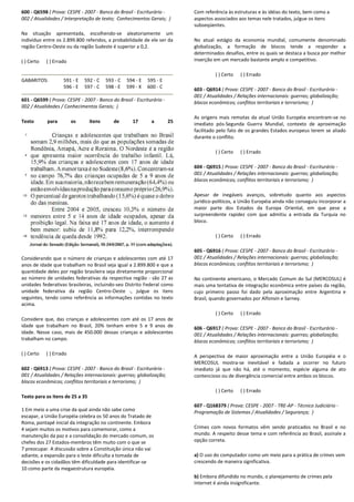 600 - Q6598 ( Prova: CESPE - 2007 - Banco do Brasil - Escriturário -
002 / Atualidades / Interpretação de texto; Conhecimentos Gerais; )
Na situação apresentada, escolhendo-se aleatoriamente um
indivíduo entre os 2.899.800 referidos, a probabilidade de ele ser da
região Centro-Oeste ou da região Sudeste é superior a 0,2.
( ) Certo ( ) Errado
GABARITOS: 591 - E 592 - C 593 - C 594 - E 595 - E
596 - E 597 - C 598 - E 599 - X 600 - C
601 - Q6599 ( Prova: CESPE - 2007 - Banco do Brasil - Escriturário -
002 / Atualidades / Conhecimentos Gerais; )
Texto para os itens de 17 a 25
Considerando que o número de crianças e adolescentes com até 17
anos de idade que trabalham no Brasil seja igual a 2.899.800 e que a
quantidade deles por região brasileira seja diretamente proporcional
ao número de unidades federativas da respectiva região - são 27 as
unidades federativas brasileiras, incluindo-seo Distrito Federal como
unidade federativa da região Centro-Oeste -, julgue os itens
seguintes, tendo como referência as informações contidas no texto
acima.
Considere que, das crianças e adolescentes com até os 17 anos de
idade que trabalham no Brasil, 20% tenham entre 5 e 9 anos de
idade. Nesse caso, mais de 450.000 dessas crianças e adolescentes
trabalham no campo.
( ) Certo ( ) Errado
602 - Q6913 ( Prova: CESPE - 2007 - Banco do Brasil - Escriturário -
001 / Atualidades / Relações internacionais: guerras; globalização;
blocos econômicos; conflitos territoriais e terrorismo; )
Texto para os itens de 25 a 35
1 Em meio a uma crise da qual ainda não sabe como
escapar, a União Européia celebra os 50 anos do Tratado de
Roma, pontapé inicial da integração no continente. Embora
4 sejam muitos os motivos para comemorar, como a
manutenção da paz e a consolidação do mercado comum, os
chefes dos 27 Estados-membros têm muito com o que se
7 preocupar. A discussão sobre a Constituição única não vai
adiante, a expansão para o leste dificulta a tomada de
decisões e os cidadãos têm dificuldade para identificar-se
10 como parte da megaestrutura européia.
Com referência às estruturas e às idéias do texto, bem como a
aspectos associados aos temas nele tratados, julgue os itens
subseqüentes.
No atual estágio da economia mundial, comumente denominado
globalização, a formação de blocos tende a responder a
determinados desafios, entre os quais se destaca a busca por melhor
inserção em um mercado bastante amplo e competitivo.
( ) Certo ( ) Errado
603 - Q6914 ( Prova: CESPE - 2007 - Banco do Brasil - Escriturário -
001 / Atualidades / Relações internacionais: guerras; globalização;
blocos econômicos; conflitos territoriais e terrorismo; )
As origens mais remotas da atual União Européia encontram-se no
imediato pós-Segunda Guerra Mundial, contexto de aproximação
facilitado pelo fato de os grandes Estados europeus terem se aliado
durante o conflito.
( ) Certo ( ) Errado
604 - Q6915 ( Prova: CESPE - 2007 - Banco do Brasil - Escriturário -
001 / Atualidades / Relações internacionais: guerras; globalização;
blocos econômicos; conflitos territoriais e terrorismo; )
Apesar de inegáveis avanços, sobretudo quanto aos aspectos
jurídico-políticos, a União Européia ainda não conseguiu incorporar a
maior parte dos Estados da Europa Oriental, em que pese a
surpreendente rapidez com que admitiu a entrada da Turquia no
bloco.
( ) Certo ( ) Errado
605 - Q6916 ( Prova: CESPE - 2007 - Banco do Brasil - Escriturário -
001 / Atualidades / Relações internacionais: guerras; globalização;
blocos econômicos; conflitos territoriais e terrorismo; )
No continente americano, o Mercado Comum do Sul (MERCOSUL) é
mais uma tentativa de integração econômica entre países da região,
cujo primeiro passo foi dado pela aproximação entre Argentina e
Brasil, quando governados por Alfonsín e Sarney.
( ) Certo ( ) Errado
606 - Q6917 ( Prova: CESPE - 2007 - Banco do Brasil - Escriturário -
001 / Atualidades / Relações internacionais: guerras; globalização;
blocos econômicos; conflitos territoriais e terrorismo; )
A perspectiva de maior aproximação entre a União Européia e o
MERCOSUL mostra-se inevitável e fadada a ocorrer no futuro
imediato já que não há, até o momento, espécie alguma de ato
contencioso ou de divergência comercial entre ambos os blocos.
( ) Certo ( ) Errado
607 - Q168379 ( Prova: CESPE - 2007 - TRE-AP - Técnico Judiciário -
Programação de Sistemas / Atualidades / Segurança; )
Crimes com novos formatos vêm sendo praticados no Brasil e no
mundo. A respeito desse tema e com referência ao Brasil, assinale a
opção correta.
a) O uso do computador como um meio para a prática de crimes vem
crescendo de maneira significativa.
b) Embora difundido no mundo, o planejamento de crimes pela
Internet é ainda insignificante.
 