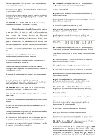 c) Crimes que envolvem tráfico de armas e drogas são considerados
novas modalidades de delito.
d) A maneira como os crimes vêm se diversificando torna impossível
a reação do poder público.
e) As novas formas de crime apenas atualizam os velhos métodos de
transgressão da malandragem ingênua do passado, associados à idéia
de “jeitinho” brasileiro.
608 - Q168380 ( Prova: CESPE - 2007 - TRE-AP - Técnico Judiciário
Programação de Sistemas / Atualidades / Educação;
Tomando-se o texto acima como referência inicial, é correto afirmar
que
a) a educação nacional, em todos os níveis, alcança,
progressivamente, níveis internacionais adequados.
b) o mundo desenvolvido vem melhorando os níveis educacionais
globais em ritmo próximo ao do Brasil.
c) o esforço brasileiro de universalização do acesso ao ensino
fundamental ainda não mudou por completo o mapa da qualidade da
educação básica no país.
d) a situação do quadro educacional brasileiro vem piorando a cada
ano.
e) o ensino fundamental no Brasil não carece de novos
investimentos, uma vez que todos os esforços necessários já foram
feitos pelos governos nacionais das últimas décadas.
609 - Q168381 ( Prova: CESPE - 2007 - TRE-AP - Técnico Judiciário
Programação de Sistemas / Atualidades / Educação;
Ainda tomando como referência inicial o texto acima, assinale a
opção correta.
a) A forma de avaliação na educação deve ter um caráter meramente
punitivo.
b) A educação tem como função primeira formar a pessoa para o
mercado de trabalho.
c) Freqüentar a escola e atender às tarefas básicas é sufi
formação educacional e cidadã do indivíduo.
d) O entendimento pleno de um texto lido e a capacidade de crítica
ao texto são competências relevantes no processo educacional.
e) A avaliação das competências tem pouca relevância para a função
da educação na sociedade contemporânea.
armas e drogas são considerados
A maneira como os crimes vêm se diversificando torna impossível
As novas formas de crime apenas atualizam os velhos métodos de
ua do passado, associados à idéia
Técnico Judiciário -
Programação de Sistemas / Atualidades / Educação; )
se o texto acima como referência inicial, é correto afirmar
a educação nacional, em todos os níveis, alcança,
progressivamente, níveis internacionais adequados.
o mundo desenvolvido vem melhorando os níveis educacionais
so ao ensino
fundamental ainda não mudou por completo o mapa da qualidade da
a situação do quadro educacional brasileiro vem piorando a cada
o ensino fundamental no Brasil não carece de novos
odos os esforços necessários já foram
feitos pelos governos nacionais das últimas décadas.
Técnico Judiciário -
Programação de Sistemas / Atualidades / Educação; )
xto acima, assinale a
A forma de avaliação na educação deve ter um caráter meramente
A educação tem como função primeira formar a pessoa para o
Freqüentar a escola e atender às tarefas básicas é suficiente para a
O entendimento pleno de um texto lido e a capacidade de crítica
ao texto são competências relevantes no processo educacional.
A avaliação das competências tem pouca relevância para a função
610 - Q168382 ( Prova: CESPE
Programação de Sistemas / Atualidades / Geografia;
A região amazônica está
a) completamente tomada por interesses e controles políticos de
potências estrangeiras.
b) sujeita a tratamento especial das políticas voltadas para o tema do
desenvolvimento sustentável.
c) circunscrita geograficamente apenas ao Brasil.
d) na periferia de um importante debate mundial acerca dos regimes
climáticos e da sobrevivência do planeta.
e) fadada a um processo de desaparecimento rápido de suas
florestas, de acordo com todos os estudos científicos disponíveis.
GABARITOS: 601 - E
606 - E
611 - Q168383 ( Prova: CESPE
Programação de Sistemas / Atualidades / Conhecimentos Gerais;
Ocorrido no Brasil durante os últimos meses, o chamado apagão
aéreo
a) trouxe apreensão para a maioria dos brasileiros que viajam no
país, mesmo em transporte terrestre.
b) é um problema enfrentado por todos os países do mundo.
c) é, sobretudo, um problema técnico em processo de resolução.
d) não ganhou força midiática e alcançou apen
interessados no assunto.
e) expõe dificuldades de gestão, problemas trabalhistas e
profissionais, obsolescência técnica e tensões políticas pouco
desejáveis em uma área tão estratégica para o país.
612 - Q168384 ( Prova: CESPE
Programação de Sistemas / Atualidades / Economia
A economia brasileira
a) assiste momento de extrema vulnerabilidade a crises globais.
b) ainda apresenta taxas de juros relativamente altas quando
comparadas às apresentadas por países com características
semelhantes às do Brasil nessa área.
c) está sujeita a um novo e iminente surto inflacionário.
d) faz que o chamado risco Brasil aumente diariamente.
e) acarreta uma crescente valorização do dólar em relação ao r
613 - Q36411 ( Prova: CESPE
Bancário / Atualidades / Política
O presidente Luiz Inácio Lula da Silva fez o discurso
Assembléia-Geral da Organização das Nações
insistindo na defesa de uma nova ordem
humanidade está perdendo
presidente. É preciso, disse,
( Prova: CESPE - 2007 - TRE-AP - Técnico Judiciário -
Programação de Sistemas / Atualidades / Geografia; )
completamente tomada por interesses e controles políticos de
sujeita a tratamento especial das políticas voltadas para o tema do
desenvolvimento sustentável.
circunscrita geograficamente apenas ao Brasil.
na periferia de um importante debate mundial acerca dos regimes
da sobrevivência do planeta.
fadada a um processo de desaparecimento rápido de suas
florestas, de acordo com todos os estudos científicos disponíveis.
602 - C 603 - E 604 - E 605 - C
607 - A 608 - C 609 - D 610 - B
( Prova: CESPE - 2007 - TRE-AP - Técnico Judiciário -
Programação de Sistemas / Atualidades / Conhecimentos Gerais; )
Ocorrido no Brasil durante os últimos meses, o chamado apagão
nsão para a maioria dos brasileiros que viajam no
país, mesmo em transporte terrestre.
é um problema enfrentado por todos os países do mundo.
é, sobretudo, um problema técnico em processo de resolução.
não ganhou força midiática e alcançou apenas os diretamente
expõe dificuldades de gestão, problemas trabalhistas e
profissionais, obsolescência técnica e tensões políticas pouco
desejáveis em uma área tão estratégica para o país.
( Prova: CESPE - 2007 - TRE-AP - Técnico Judiciário -
Programação de Sistemas / Atualidades / Economia - Nacional; )
assiste momento de extrema vulnerabilidade a crises globais.
ainda apresenta taxas de juros relativamente altas quando
apresentadas por países com características
semelhantes às do Brasil nessa área.
está sujeita a um novo e iminente surto inflacionário.
faz que o chamado risco Brasil aumente diariamente.
acarreta uma crescente valorização do dólar em relação ao real.
( Prova: CESPE - 2004 - Banco da Amazônia - Técnico
Bancário / Atualidades / Política - Internacional; )
O presidente Luiz Inácio Lula da Silva fez o discurso inaugural da 59.ª
Geral da Organização das Nações Unidas (ONU),
nsistindo na defesa de uma nova ordem econômica internacional. "A
ndo a batalha pela paz", afirmou o
sse, lutar pela "construção da paz", com
 
