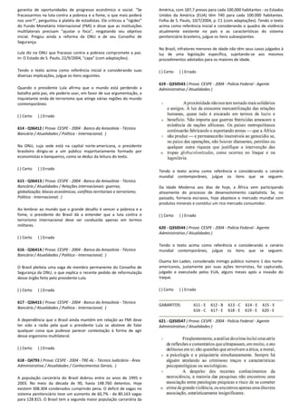 garantia de oportunidades de progresso econômico e social. "Se
fracassarmos na luta contra a pobreza e a fome, o que mais poderá
nos unir?", perguntou à platéia de estadistas. Ele criticou a "rigidez"
do Fundo Monetário Internacional (FMI) e disse que as instituições
multilaterais precisam "ajustar o foco", resgatando seu
inicial. Pregou ainda a reforma da ONU e de seu Conselho de
Segurança.
Lula diz na ONU que fracasso contra a pobreza compromete a paz.
In: O Estado de S. Paulo, 22/9/2004, "capa" (com adaptações).
Tendo o texto acima como referência inicial e con
diversas implicações, julgue os itens seguintes.
Quando o presidente Lula afirma que o mundo está perdendo a
batalha pela paz, ele poderia usar, em favor de sua argumentação, a
inquietante onda de terrorismo que atinge várias regiões do mun
contemporâneo.
( ) Certo ( ) Errado
614 - Q36412 ( Prova: CESPE - 2004 - Banco da Amazônia
Bancário / Atualidades / Política - Internacional;
Na ONU, cuja sede está na capital norte-americana, o presidente
brasileiro dirigiu-se a um público majoritariamente formado por
economistas e banqueiros, como se deduz da leitura do texto.
( ) Certo ( ) Errado
615 - Q36413 ( Prova: CESPE - 2004 - Banco da Amazônia
Bancário / Atualidades / Relações internacionais: guerras;
globalização; blocos econômicos; conflitos territoriais e terrorismo;
Política - Internacional; )
Ao lembrar ao mundo que o grande desafio é vencer a pobreza e a
fome, o presidente do Brasil dá a entender que a luta contra o
terrorismo internacional deve ser conduzida apenas em termos
militares.
( ) Certo ( ) Errado
616 - Q36414 ( Prova: CESPE - 2004 - Banco da Amazônia
Bancário / Atualidades / Política - Internacional;
O Brasil pleiteia uma vaga de membro permanente do Conselho de
Segurança da ONU, o que explica o recente pedido de reformulação
desse órgão feito pelo presidente Lula.
( ) Certo ( ) Errado
617 - Q36415 ( Prova: CESPE - 2004 - Banco da Amazônia
Bancário / Atualidades / Política - Internacional;
A dependência que o Brasil ainda mantém em relação ao FMI deve
ter sido a razão pela qual o presidente Lula se absteve de falar
qualquer coisa que pudesse parecer contestação à forma de agir
desse organismo multilateral.
( ) Certo ( ) Errado
618 - Q4793 ( Prova: CESPE - 2004 - TRE-AL - Técnico Judiciário
Administrativa / Atualidades / Conhecimentos Gerais;
A população carcerária do Brasil dobrou entre os anos de 1995 e
2003. No meio da década de 90, havia 148.760 detentos. Hoje
existem 308.304 condenados cumprindo pena. O deficit de vagas no
sistema penitenciário teve um aumento de 60,7%
para 128.815. O Brasil tem a segunda maior popu
econômico e social. "Se
a fome, o que mais poderá
estadistas. Ele criticou a "rigidez"
Internacional (FMI) e disse que as instituições
precisam "ajustar o foco", resgatando seu objetivo
ainda a reforma da ONU e de seu Conselho de
Lula diz na ONU que fracasso contra a pobreza compromete a paz.
In: O Estado de S. Paulo, 22/9/2004, "capa" (com adaptações).
Tendo o texto acima como referência inicial e considerando suas
Quando o presidente Lula afirma que o mundo está perdendo a
batalha pela paz, ele poderia usar, em favor de sua argumentação, a
inquietante onda de terrorismo que atinge várias regiões do mundo
Banco da Amazônia - Técnico
)
americana, o presidente
público majoritariamente formado por
economistas e banqueiros, como se deduz da leitura do texto.
Banco da Amazônia - Técnico
Bancário / Atualidades / Relações internacionais: guerras;
lização; blocos econômicos; conflitos territoriais e terrorismo;
Ao lembrar ao mundo que o grande desafio é vencer a pobreza e a
fome, o presidente do Brasil dá a entender que a luta contra o
conduzida apenas em termos
Banco da Amazônia - Técnico
)
O Brasil pleiteia uma vaga de membro permanente do Conselho de
nça da ONU, o que explica o recente pedido de reformulação
Banco da Amazônia - Técnico
)
ncia que o Brasil ainda mantém em relação ao FMI deve
ter sido a razão pela qual o presidente Lula se absteve de falar
qualquer coisa que pudesse parecer contestação à forma de agir
Técnico Judiciário - Área
Administrativa / Atualidades / Conhecimentos Gerais; )
A população carcerária do Brasil dobrou entre os anos de 1995 e
2003. No meio da década de 90, havia 148.760 detentos. Hoje
enados cumprindo pena. O deficit de vagas no
,7% - de 80.163 vagas
opulação carcerária da
América, com 187,7 presos para cada 100.000 habitantes
Unidos da América (EUA) têm 740 para cada 100.000 habitantes.
Folha de S. Paulo, 10/7/2004, p. C1 (com adaptações). Tendo o texto
acima como referência inicial e considerando o quadro de violência
atualmente existente no país e as características do sistema
penitenciário brasileiro, julgue os itens subseqüentes.
No Brasil, infratores menores de idade não têm seus casos julgados à
luz de uma legislação específica, sujeitando
procedimentos adotados para os maiores de idade.
( ) Certo ( ) Errado
619 - Q350543 ( Prova: CESPE
Administrativo / Atualidades )
Tendo o texto acima como referência e considerando o cenário
mundial contemporâneo, julgue os itens que se seguem.
Da Idade Moderna aos dias de hoje, a África v
ativamente do processo de desenvolvimento capitalista. Se, no
passado, fornecia escravos, hoje abastece o mercado mundial com
produtos minerais e constitui um rico mercado consumidor.
( ) Certo ( ) Errado
620 - Q350544 ( Prova: CESPE
Administrativo / Atualidades )
Tendo o texto acima como referência e considerando o cenário
mundial contemporâneo, julgue os itens que se seguem.
Osama bin Laden, considerado inimigo público número 1 dos norte
americanos, justamente por suas ações terroristas, foi capturado,
julgado e executado pelos EUA, alguns meses após a invasão do
Iraque.
( ) Certo ( ) Errado
GABARITOS: 611 - E
616 - C
621 - Q350547 ( Prova: CESPE
Administrativo / Atualidades )
América, com 187,7 presos para cada 100.000 habitantes - os Estados
mérica (EUA) têm 740 para cada 100.000 habitantes.
Folha de S. Paulo, 10/7/2004, p. C1 (com adaptações). Tendo o texto
acima como referência inicial e considerando o quadro de violência
atualmente existente no país e as características do sistema
ário brasileiro, julgue os itens subseqüentes.
No Brasil, infratores menores de idade não têm seus casos julgados à
luz de uma legislação específica, sujeitando-se aos mesmos
procedimentos adotados para os maiores de idade.
( Prova: CESPE - 2004 - Polícia Federal - Agente
Administrativo / Atualidades )
Tendo o texto acima como referência e considerando o cenário
mundial contemporâneo, julgue os itens que se seguem.
Da Idade Moderna aos dias de hoje, a África vem participando
ativamente do processo de desenvolvimento capitalista. Se, no
passado, fornecia escravos, hoje abastece o mercado mundial com
produtos minerais e constitui um rico mercado consumidor.
( Prova: CESPE - 2004 - Polícia Federal - Agente
Administrativo / Atualidades )
Tendo o texto acima como referência e considerando o cenário
mundial contemporâneo, julgue os itens que se seguem.
Osama bin Laden, considerado inimigo público número 1 dos norte-
os, justamente por suas ações terroristas, foi capturado,
julgado e executado pelos EUA, alguns meses após a invasão do
612 - B 613 - C 614 - E 615 - E
617 - E 618 - E 619 - E 620 - E
( Prova: CESPE - 2004 - Polícia Federal - Agente
Administrativo / Atualidades )
 