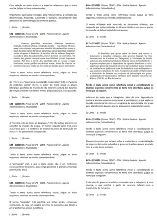 Com relação ao texto acima e a aspectos relevantes que o tema
suscita, julgue os itens subseqüentes.
Importantes operações realizadas pela Polícia Federal, a exemplo das
denominadas Anaconda, Gafanhoto e Vampiro, desvendaram atos
delituosos na administração do dinheiro público.
( ) Certo ( ) Errado
622 - Q350548 ( Prova: CESPE - 2004 - Polícia Federal
Administrativo / Atualidades )
Tendo o texto acima como referência inicial, julgue os itens
seguintes, relativos ao mundo contemporâneo.
Ao referir-se a “panorama mundial tão melancólico” (l.3) e a “galeria
de pedestais vazios” (l.4-5), o autor do texto acu
lideranças pacifistas do mundo de não estarem à altura dos desafios
do tempo presente e de serem menos preparadas que as do passado.
( ) Certo ( ) Errado
623 - Q350549 ( Prova: CESPE - 2004 - Polícia Federal
Administrativo / Atualidades )
Tendo o texto acima como referência inicial, julgue os itens
seguintes, relativos ao mundo contemporâneo.
A “mentira, mãe de todas as desgraças,” (l.5) não esteve presente no
episódio da invasão do Iraque. O motivo alegado pelos EUA para
atacar esse país — a existência de arsenal de armas de destruição em
massa — foi plenamente comprovado.
( ) Certo ( ) Errado
624 - Q350550 ( Prova: CESPE - 2004 - Polícia Federal
Administrativo / Atualidades )
Tendo o texto acima como referência inicial, julgue os itens
seguintes, relativos ao mundo contemporâneo.
A “corrupção” (l.2), a que o texto alude, não é um fenômeno
exclusivamente brasileiro, pois atinge governos e grandes empresas
pelo mundo afora.
( ) Certo ( ) Errado
625 - Q350551 ( Prova: CESPE - 2004 - Polícia Federal
Administrativo / Atualidades )
Tendo o texto acima como referência inicial, julgue os itens
seguintes, relativos ao mundo contemporâneo.
O termo “recessão” (l.2) significa, em linhas gerais, retrocess
econômico, ou seja, um quadro de crise na economia que tende a
gerar problemas sociais e políticos.
( ) Certo ( ) Errado
Com relação ao texto acima e a aspectos relevantes que o tema
ões realizadas pela Polícia Federal, a exemplo das
denominadas Anaconda, Gafanhoto e Vampiro, desvendaram atos
delituosos na administração do dinheiro público.
Polícia Federal - Agente
Tendo o texto acima como referência inicial, julgue os itens
se a “panorama mundial tão melancólico” (l.3) e a “galeria
5), o autor do texto acusa as atuais
lideranças pacifistas do mundo de não estarem à altura dos desafios
do tempo presente e de serem menos preparadas que as do passado.
Polícia Federal - Agente
Tendo o texto acima como referência inicial, julgue os itens
A “mentira, mãe de todas as desgraças,” (l.5) não esteve presente no
episódio da invasão do Iraque. O motivo alegado pelos EUA para
a existência de arsenal de armas de destruição em
Polícia Federal - Agente
ia inicial, julgue os itens
A “corrupção” (l.2), a que o texto alude, não é um fenômeno
exclusivamente brasileiro, pois atinge governos e grandes empresas
Polícia Federal - Agente
Tendo o texto acima como referência inicial, julgue os itens
O termo “recessão” (l.2) significa, em linhas gerais, retrocesso
econômico, ou seja, um quadro de crise na economia que tende a
626 - Q350552 ( Prova: CESPE
Administrativo / Atualidades )
Tendo o texto acima como referê
seguintes, relativos ao mundo contemporâneo.
O nome Al-Qaeda está associado ao terrorismo islâmico, que
responde por ações violentas no Oriente Médio e em outras partes
do mundo na defesa radical de suas causas.
( ) Certo ( ) Errado
627 - Q350553 ( Prova: CESPE
Administrativo / Atualidades )
Tendo o texto acima como referência inicial e considerando os
diversos aspectos concernentes ao tema nele abordado, julgue os
itens que se seguem.
Infere-se do texto que o tabagismo, além de criar dependência
química, envolve aspectos emocionais e psicológicos, o que explica a
decisão ministerial de oferecer programa de psicoterapia em grupo
para atendimento àqueles que se dispuserem a abandonar
( ) Certo ( ) Errado
628 - Q350554 ( Prova: CESPE
Administrativo / Atualidades )
Tendo o texto acima como referência inicial e considerando os
diversos aspectos concernentes ao tema nele abordado, julgue
itens que se seguem.
Como os impostos que incidem sobre a produção e a comercialização
de cigarros são muito reduzidos, o governo brasileiro pouco arrecada
com a venda desse produto.
( ) Certo ( ) Errado
629 - Q350555 ( Prova: CESPE
Administrativo / Atualidades )
Tendo o texto acima como referência inicial e considerando os
diversos aspectos concernentes ao tema nele abordado, julgue os
itens que se seguem.
A decisão do governo brasileiro pressupõe que o taba
doença, o que justifica o gasto de recursos federais com o
tratamento de fumantes.
( ) Certo ( ) Errado
( Prova: CESPE - 2004 - Polícia Federal - Agente
Administrativo / Atualidades )
Tendo o texto acima como referência inicial, julgue os itens
seguintes, relativos ao mundo contemporâneo.
está associado ao terrorismo islâmico, que
responde por ações violentas no Oriente Médio e em outras partes
do mundo na defesa radical de suas causas.
( Prova: CESPE - 2004 - Polícia Federal - Agente
Administrativo / Atualidades )
Tendo o texto acima como referência inicial e considerando os
diversos aspectos concernentes ao tema nele abordado, julgue os
se do texto que o tabagismo, além de criar dependência
química, envolve aspectos emocionais e psicológicos, o que explica a
decisão ministerial de oferecer programa de psicoterapia em grupo
para atendimento àqueles que se dispuserem a abandonar o vício.
( Prova: CESPE - 2004 - Polícia Federal - Agente
Administrativo / Atualidades )
Tendo o texto acima como referência inicial e considerando os
diversos aspectos concernentes ao tema nele abordado, julgue os
Como os impostos que incidem sobre a produção e a comercialização
de cigarros são muito reduzidos, o governo brasileiro pouco arrecada
com a venda desse produto.
( Prova: CESPE - 2004 - Polícia Federal - Agente
Administrativo / Atualidades )
Tendo o texto acima como referência inicial e considerando os
diversos aspectos concernentes ao tema nele abordado, julgue os
A decisão do governo brasileiro pressupõe que o tabagismo é uma
doença, o que justifica o gasto de recursos federais com o
 