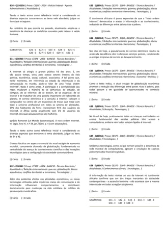 630 - Q350556 ( Prova: CESPE - 2004 - Polícia Federal - Agente
Administrativo / Atualidades )
Tendo o texto acima como referência inicial e considerando os
diversos aspectos concernentes ao tema nele abordado, julgue os
itens que se seguem.
Ao contrário do que ocorria no passado, atualmente amplia-se a
tendência de destacar os malefícios causados pelo tabaco à saúde
humana.
( ) Certo ( ) Errado
GABARITOS: 621 - C 622 - E 623 - E 624 - C 625 - C
626 - C 627 - C 628 - E 629 - C 630 - C
631 - Q36960 ( Prova: CESPE - 2004 - BANESE - Técnico Bancário /
Atualidades / Relações internacionais: guerras; globalização; blocos
econômicos; conflitos territoriais e terrorismo; Tecnologias; )
A Internet só atingiu o grande público há dez anos. E, em
tão pouco tempo, virou pelo avesso setores inteiros da vida
política, econômica, social, cultural, associativa. A tal ponto que,
neste momento, em referência ao estado da informação e da
comunicação no mundo, pode-se falar de uma "nova ordem
Internet". Nada é como antes. A aceleração e a confiabilidade das
redes mudaram a maneira de se comunicar, de estudar, de
comprar, de se informar, de se distrair, de se organizar, de se
instruir e de trabalhar de uma parcela importante de habitantes do
planeta. O correio eletrônico e a consulta à Internet colocam o
computador no centro de um dispositivo de trocas que mexe com
todo o universo profissional em todos os setores de atividades.
19% dos habitantes da Terra representam 91% dos usuários da
Internet. A África conta atualmente com 1% de usuários da
Internet, dos quais pouquíssimos são mulheres.
Ignácio Ramonet (Le Monde diplomatique). A nova ordem Internet.
In: Legis, Ano IV, n.º 34, jan./2004, p. 4 (com adaptações).
Tendo o texto acima como referência inicial e considerando os
diversos aspectos que envolvem o tema abordado, julgue os itens
de 34 a 41.
O texto focaliza um aspecto essencial do atual estágio da economia
mundial, comumente chamado de globalização, fundamentado na
centralidade do avanço do conhecimento científico e das inovações
tecnológicas para a configuração da sociedade contemporânea.
( ) Certo ( ) Errado
632 - Q36961 ( Prova: CESPE - 2004 - BANESE - Técnico Bancário /
Atualidades / Relações internacionais: guerras; globalização; blocos
econômicos; conflitos territoriais e terrorismo; Tecnologias; )
Além dos evidentes efeitos nas atividades econômicas, as novas
tecnologias utilizadas pelos modernos meios de comunicação e de
informação influenciam comportamentos e contribuem
decisivamente para mudanças na vida cotidiana de milhões de
pessoas pelo mundo afora.
( ) Certo ( ) Errado
633 - Q36962 ( Prova: CESPE - 2004 - BANESE - Técnico Bancário /
Atualidades / Relações internacionais: guerras; globalização; blocos
econômicos; conflitos territoriais e terrorismo; Tecnologias; )
O continente africano é prova expressiva de que a "nova ordem
Internet" democratiza o acesso à informação e ao conhecimento,
reduzindo as diferenças entre países ricos e pobres.
( ) Certo ( ) Errado
634 - Q36963 ( Prova: CESPE - 2004 - BANESE - Técnico Bancário /
Atualidades / Relações internacionais: guerras; globalização; blocos
econômicos; conflitos territoriais e terrorismo; Tecnologias; )
Nos dias de hoje, a popularização do correio eletrônico resulta na
acelerada decadência dos tradicionais serviços postais, condenando
as antigas empresas de correio ao desaparecimento.
( ) Certo ( ) Errado
635 - Q36964 ( Prova: CESPE - 2004 - BANESE - Técnico Bancário /
Atualidades / Relações internacionais: guerras; globalização; blocos
econômicos; conflitos territoriais e terrorismo; Economia - Política; )
Como o texto indica, o atual estágio de globalização econômica
promove a redução das diferenças entre países ricos e pobres, pois
todos passam a ter igualdade de oportunidades no comércio
mundial.
( ) Certo ( ) Errado
636 - Q36965 ( Prova: CESPE - 2004 - BANESE - Técnico Bancário /
Atualidades / Educação; Tecnologias; )
No Brasil de hoje, praticamente todas as crianças matriculadas no
ensino fundamental das escolas públicas têm acesso a
computadores, embora nem todos estejam ligados à Internet.
( ) Certo ( ) Errado
637 - Q36966 ( Prova: CESPE - 2004 - BANESE - Técnico Bancário /
Atualidades / Tecnologias; )
Modernas tecnologias, como as que tornam possível a existência da
rede mundial de computadores, agilizam a circulação de capitais
pelos mercados financeiros globais.
( ) Certo ( ) Errado
638 - Q36967 ( Prova: CESPE - 2004 - BANESE - Técnico Bancário /
Atualidades / Conhecimentos Gerais; Tecnologias; )
A informação do texto relativa ao uso da Internet no continente
africano confirma que um dos traços marcantes da sociedade
contemporânea - a ascensão feminina - não acontece com a mesma
intensidade em todas as regiões do planeta.
( ) Certo ( ) Errado
GABARITOS: 631 - C 632 - C 633 - E 634 - E 635 - E
636 - E 637 - C 638 - C
 