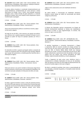 43 - Q311547 ( Prova: CESPE - 2013 - TJ-DF - Técnico Judiciário - Área
Administrativa / Atualidades / Meio ambiente: mudanças climáticas,
Agricultura e Desenvolvimento sustentável; )
O sistema elétrico brasileiro é constituído fundamentalmente por
usinas hidrelétricas, complementado por usinas térmicas e fontes
alternativas de energia, como a eólica, cuja produção apresenta
vantagens como a baixa emissão de gases poluentes e a reduzida
geração de resíduos, bem como impacto sonoro desprezível e pouca
transformação na paisagem.
( ) Certo ( ) Errado
44 - Q298524 ( Prova: CESPE - 2013 - CNJ - Técnico Judiciário - Área
Administrativa / Atualidades / Política - Internacional; )
Acerca de acontecimentos políticos e econômicos recentes, julgue
os itens que se seguem.
Ao longo do ano de 2012, a Síria vivenciou uma aguda crise política,
que culminou com a queda do governo de Bashar al-Assad, e com a
ascensão ao poder de forças de oposição apoiadas por China e
Rússia.
( ) Certo ( ) Errado
45 - Q298525 ( Prova: CESPE - 2013 - CNJ - Técnico Judiciário - Área
Administrativa / Atualidades )
Em dezembro de 2012, o governo português rejeitou a proposta de
compra da companhia aérea TAP, feita pelo Grupo Synergy, alegando
que o grupo não apresentara as devidas garantias bancárias para a
efetivação do negócio.
( ) Certo ( ) Errado
46 - Q298526 ( Prova: CESPE - 2013 - CNJ - Técnico Judiciário - Área
Administrativa / Atualidades / Política - Internacional; America
Latina; )
Eleito para exercer o seu quarto mandato na Venezuela, Hugo Chavez
prestou juramento e tomou posse como presidente da República, em
cerimônia reservada realizada em 10 de janeiro de 2013, em Cuba.
( ) Certo ( ) Errado
47 - Q298527 ( Prova: CESPE - 2013 - CNJ - Técnico Judiciário - Área
Administrativa / Atualidades / Economia - Nacional; )
Em 2012, o governo brasileiro cumpriu a meta de superávit primário,
de 2,5% do PIB, após executar uma manobra fiscal caracterizada pelo
resgate de recursos do Fundo Soberano do Brasil e pela antecipação
de dividendos recebíveis de empresas estatais, entre outras
operações.
( ) Certo ( ) Errado
ATENÇÃO: Esta questão foi anulada pela banca que organizou o
concurso.")
48 - Q298528 ( Prova: CESPE - 2013 - CNJ - Técnico Judiciário - Área
Administrativa / Atualidades / Economia - Nacional; )
Julgue os itens subsecutivos acerca do trabalhador doméstico
brasileiro.
Na última década, a remuneração do trabalhador doméstico
brasileiro cresceu abaixo da média de remuneração das demais
categorias profissionais.
( ) Certo ( ) Errado
49 - Q298529 ( Prova: CESPE - 2013 - CNJ - Técnico Judiciário - Área
Administrativa / Atualidades )
A Câmara dos Deputados aprovou recentemente um Projeto de
Emenda Constitucional ampliando os direitos dos trabalhadores
domésticos no Brasil. A nova regulamentação, no entanto, não
entrou em vigor no ano de 2012.
( ) Certo ( ) Errado
50 - Q298050 ( Prova: CESPE - 2013 - TRT - 10ª REGIÃO (DF e TO) -
Técnico Judiciário - Conhecimentos Básicos / Atualidades / Economia -
Nacional; )
O petróleo impulsionou a economia internacional e chegou
a representar 50% do consumo mundial de energia primária no
início dos anos 70. Esse número sofreu queda, mas ainda representa
cerca de 43%. O Oriente Médio detém 65,4% das reservas
petrolíferas do mundo. O anúncio da descoberta do pré-sal em 2007
mudou radicalmente o panorama do setor de petróleo no Brasil, que
poderá mais que triplicar suas reservas petrolíferas até 2020.
O Globo. Caderno Amanhã, 8/1/2013, p. 6 (com adaptações).
Tendo o fragmento de texto acima como referência inicial e
considerando as múltiplas implicações do tema por ele abordado,
além de aspectos marcantes do atual estágio de desenvolvimento da
economia mundial, julgue os itens que se seguem.
No Brasil, a extração do petróleo, bem como a comercialização de
seus derivados, a exemplo da gasolina, é monopólio estatal exercido
pela PETROBRAS.
( ) Certo ( ) Errado
GABARITOS: 41 - C 42 - E 43 - E 44 - E 45 - C 46 - E
47 - C 48 - E 49 - C 50 - E
 