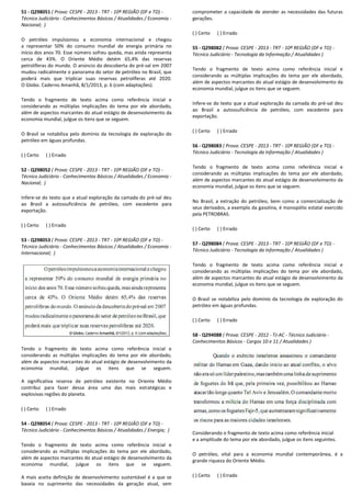 51 - Q298051 ( Prova: CESPE - 2013 - TRT - 10ª REGIÃO (DF e TO)
Técnico Judiciário - Conhecimentos Básicos / Atualidades / Economia
Nacional; )
O petróleo impulsionou a economia internacional e chegou
a representar 50% do consumo mundial de energia primária no
início dos anos 70. Esse número sofreu queda, mas ainda representa
cerca de 43%. O Oriente Médio detém 65,4% das reservas
petrolíferas do mundo. O anúncio da descoberta do pré
mudou radicalmente o panorama do setor de petróleo no Brasil, que
poderá mais que triplicar suas reservas petrolíferas até 2020.
O Globo. Caderno Amanhã, 8/1/2013, p. 6 (com adaptações).
Tendo o fragmento de texto acima como referência inicial e
considerando as múltiplas implicações do tema por ele abordado,
além de aspectos marcantes do atual estágio de desenvolvimento da
economia mundial, julgue os itens que se seguem.
O Brasil se notabiliza pelo domínio da tecnologia de exploração do
petróleo em águas profundas.
( ) Certo ( ) Errado
52 - Q298052 ( Prova: CESPE - 2013 - TRT - 10ª REGIÃO
Técnico Judiciário - Conhecimentos Básicos / Atualidades / Economia
Nacional; )
Infere-se do texto que a atual exploração da camada do pré
ao Brasil a autossuficiência de petróleo, com excedente para
exportação.
( ) Certo ( ) Errado
53 - Q298053 ( Prova: CESPE - 2013 - TRT - 10ª REGIÃO (DF e TO)
Técnico Judiciário - Conhecimentos Básicos / Atualidades / Economia
Internacional; )
Tendo o fragmento de texto acima como referência inicial e
considerando as múltiplas implicações do tema por ele abordado,
além de aspectos marcantes do atual estágio de desenvolvimento da
economia mundial, julgue os itens que se seguem.
A significativa reserva de petróleo existente no Oriente Médio
contribui para fazer dessa área uma das mais
explosivas regiões do planeta.
( ) Certo ( ) Errado
54 - Q298054 ( Prova: CESPE - 2013 - TRT - 10ª REGIÃO (DF e TO)
Técnico Judiciário - Conhecimentos Básicos / Atualidades / Energia;
Tendo o fragmento de texto acima como referên
considerando as múltiplas implicações do tema por ele abordado,
além de aspectos marcantes do atual estágio de desenvolvimento da
economia mundial, julgue os itens que se seguem.
A mais aceita definição de desenvolvimento sust
baseia no suprimento das necessidades da ge
10ª REGIÃO (DF e TO) -
Conhecimentos Básicos / Atualidades / Economia -
O petróleo impulsionou a economia internacional e chegou
a representar 50% do consumo mundial de energia primária no
sse número sofreu queda, mas ainda representa
cerca de 43%. O Oriente Médio detém 65,4% das reservas
petrolíferas do mundo. O anúncio da descoberta do pré-sal em 2007
mudou radicalmente o panorama do setor de petróleo no Brasil, que
ar suas reservas petrolíferas até 2020.
O Globo. Caderno Amanhã, 8/1/2013, p. 6 (com adaptações).
Tendo o fragmento de texto acima como referência inicial e
considerando as múltiplas implicações do tema por ele abordado,
estágio de desenvolvimento da
economia mundial, julgue os itens que se seguem.
O Brasil se notabiliza pelo domínio da tecnologia de exploração do
10ª REGIÃO (DF e TO) -
Conhecimentos Básicos / Atualidades / Economia -
se do texto que a atual exploração da camada do pré-sal deu
ao Brasil a autossuficiência de petróleo, com excedente para
10ª REGIÃO (DF e TO) -
Conhecimentos Básicos / Atualidades / Economia -
Tendo o fragmento de texto acima como referência inicial e
ações do tema por ele abordado,
além de aspectos marcantes do atual estágio de desenvolvimento da
economia mundial, julgue os itens que se seguem.
A significativa reserva de petróleo existente no Oriente Médio
contribui para fazer dessa área uma das mais estratégicas e
10ª REGIÃO (DF e TO) -
Conhecimentos Básicos / Atualidades / Energia; )
Tendo o fragmento de texto acima como referência inicial e
considerando as múltiplas implicações do tema por ele abordado,
além de aspectos marcantes do atual estágio de desenvolvimento da
economia mundial, julgue os itens que se seguem.
sustentável é a que se
a geração atual, sem
comprometer a capacidade de atender as necessidades das futuras
gerações.
( ) Certo ( ) Errado
55 - Q298082 ( Prova: CESPE
Técnico Judiciário - Tecnologia da Informação / Atualidades )
Tendo o fragmento de texto acima como referência inicial e
considerando as múltiplas implicações do tema por ele abordado,
além de aspectos marcantes do atual estágio de desenvolvimento da
economia mundial, julgue os i
Infere-se do texto que a atual exploração da camada do pré
ao Brasil a autossuficiência de petróleo, com excedente para
exportação.
( ) Certo ( ) Errado
56 - Q298083 ( Prova: CESPE
Técnico Judiciário - Tecnologia da Informação / Atualidades )
Tendo o fragmento de texto acima como referência inicial e
considerando as múltiplas implicações do tema por ele abordado,
além de aspectos marcantes do atual estágio de desenvolvimento da
economia mundial, julgue os itens que se seguem.
No Brasil, a extração do petróleo, bem como a comercialização de
seus derivados, a exemplo da gasolina, é monopólio estatal exercido
pela PETROBRAS.
( ) Certo ( ) Errado
57 - Q298084 ( Prova: CESPE
Técnico Judiciário - Tecnologia da Informação / Atualidades )
Tendo o fragmento de texto acima como referência inicial e
considerando as múltiplas implicações do tema por ele abordado,
além de aspectos marcantes do atual estági
economia mundial, julgue os itens que se seguem.
O Brasil se notabiliza pelo domínio da tecnologia de exploração do
petróleo em águas profundas.
( ) Certo ( ) Errado
58 - Q294088 ( Prova: CESPE
Conhecimentos Básicos - Cargos 10 e 11 / Atualidades )
Considerando o fragmento de texto acima como referência inicial
e a amplitude do tema por ele abordado, julgue os itens seguintes.
O petróleo, vital para a economia mundial contemporânea, é a
grande riqueza do Oriente Médio.
( ) Certo ( ) Errado
comprometer a capacidade de atender as necessidades das futuras
( Prova: CESPE - 2013 - TRT - 10ª REGIÃO (DF e TO) -
ologia da Informação / Atualidades )
Tendo o fragmento de texto acima como referência inicial e
considerando as múltiplas implicações do tema por ele abordado,
além de aspectos marcantes do atual estágio de desenvolvimento da
economia mundial, julgue os itens que se seguem.
se do texto que a atual exploração da camada do pré-sal deu
ao Brasil a autossuficiência de petróleo, com excedente para
( Prova: CESPE - 2013 - TRT - 10ª REGIÃO (DF e TO) -
Tecnologia da Informação / Atualidades )
Tendo o fragmento de texto acima como referência inicial e
considerando as múltiplas implicações do tema por ele abordado,
além de aspectos marcantes do atual estágio de desenvolvimento da
a mundial, julgue os itens que se seguem.
No Brasil, a extração do petróleo, bem como a comercialização de
seus derivados, a exemplo da gasolina, é monopólio estatal exercido
( Prova: CESPE - 2013 - TRT - 10ª REGIÃO (DF e TO) -
Tecnologia da Informação / Atualidades )
Tendo o fragmento de texto acima como referência inicial e
considerando as múltiplas implicações do tema por ele abordado,
além de aspectos marcantes do atual estágio de desenvolvimento da
economia mundial, julgue os itens que se seguem.
O Brasil se notabiliza pelo domínio da tecnologia de exploração do
petróleo em águas profundas.
( Prova: CESPE - 2012 - TJ-AC - Técnico Judiciário -
Cargos 10 e 11 / Atualidades )
Considerando o fragmento de texto acima como referência inicial
e a amplitude do tema por ele abordado, julgue os itens seguintes.
O petróleo, vital para a economia mundial contemporânea, é a
grande riqueza do Oriente Médio.
 