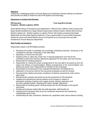 Objective
Looking for a challenging position of Human Resources Coordinator whereby utilizing my extensive
clerical skills and ability to make the most of HR systems and technology.
Experience in United Arab Emirates
HR Executive From Aug’08 to till date
Company : Mohebi Logistics JAFZA
Zainal Mohebi Group of Companies was established in 1938 and has a different chain business like
Baqer Mohebi Establishment, Baqer Mohebi Supermarket, Mohebi Aviation, Mohebi Mid-Continent,
Mohebi Logistics etc. Mohebi Logistics is Logistics Partner with leading companies like Nestle
Middle East and Abu Dhabi National Hotels etc. It has a approximation of around 600 Employees.
Started the career with Zainal Mohebi Group of Companies as an Accountant and was later
transferred to Human Resource Department.
Work Profile not limited to:
Responsible closely in all HR Related activities.
• Reviewing the profile of candidate and accordingly scheduling interviews. Screening of the
candidate for interview. Preparation of the offer letters
• Application of Visa for the new staff.
• Applying online on Jafza Visa, Dubai Visa. If required applying for visit Visa for the
candidate to attend the Interview. Making the application for the Labour card and Contract.
• Responsible for handling passports.
• Responsible for making the proper arrangements for the new staff to be picked up from the
airport and delivery at accommodation. Making arrangements of the accommodation and
allotting the proper room. Responsible for induction of new employees
• Responsible for scheduling the Visa medicals EHS Medicals, food Medicals etc.
• Application of Insurance cards for the new joined employees as well the renewal.
• Ensuring timely initiation and proper compliance of statutory requirements under various
labour laws.
• Maintaining the company documents as per the requirement of ISO standards
• Installing and operating the internal systems of the company in relation to
attendance recording, overtime work, wages records, statutory deductions and
any other specified matters. Reporting the Labour strength, attendance.
• Responsible for handling payroll. Working closely with the HR Manager on the payroll
documents.
• Handling all employee related affair like staff appraisals, staff benefits etc.
• Updating all the necessary data as per the companies requirement and maintaining
confidentiality all the times.
• Implementing all rules, procedures, directives etc. applicable under various statues including
Resume of Mohammed Thoufeek Mohammed Usama
 