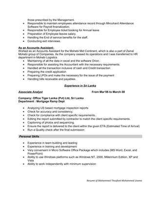 those prescribed by the Management.
• Responsible to maintain employees attendance record through Mircohard Attendance
Software for Payroll finanalization.
• Responsible for Employee ticket booking for Annual leave
• Preparation of Employee leaves salary.
• Handling the End of service benefits for the staff.
• Conducting exit interviews.
As an Accounts Assistant:
Worked as an Accounts Assistant for the Mohebi Mid Continent, which is also a part of Zainal
Mohebi group of Companies. As the company ceased its operations and I was transferred to HR
department in Mohebi Logistics
• Maintaining of all the data in excel and the software Orion.
• Responsible for assisting the Accountant with the necessary requirements.
• Handled all the transaction inclusive of cash and Credit transaction
• Preparing the credit application
• Preparing LPOs and make the necessary for the issue of the payment
• Handling bills receivable and payables.
Experience in Sri Lanka
Associate Analyst From Mar’06 to March 08
Company: Office Tiger Lanka (Pvt) Ltd, Sri Lanka
Department : Mortgage Ramp Dept
• Analyzing US based mortgage inspection reports
• Check for accuracy and consistency.
• Check for compliance with client specific requirements..
• Editing the report submitted by contractor to match the client specific requirements.
• Captioning of photos and sequencing.
• Ensure the report is delivered to the client within the given ETA (Estimated Time of Arrival)
• Run a Quality check after the final submission
Personal Skills
• Experience in team building and leading
• Experience in training and development
• Very conversant in Micro Software Office Package which includes (MS Word, Excel, and
PowerPoint)
• Ability to use Windows platforms such as Windows NT, 2000, Millennium Edition, XP and
Vista
• Ability to work independently with minimum supervision
Resume of Mohammed Thoufeek Mohammed Usama
 